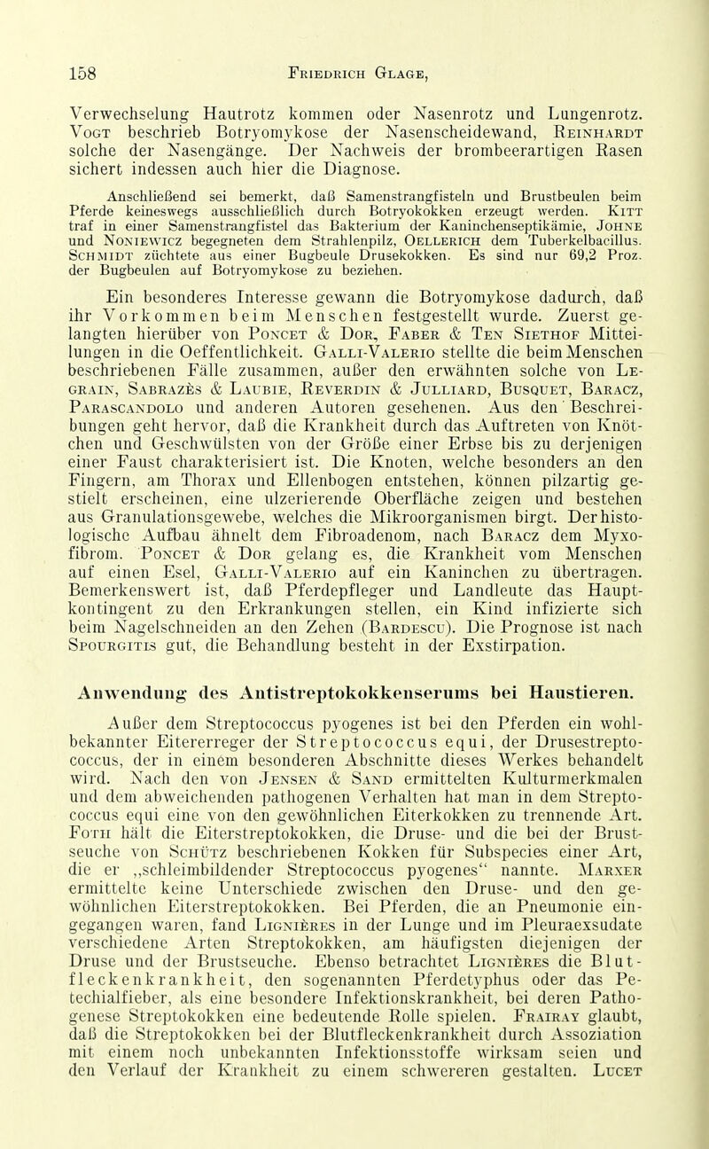 Verwechselung Hautrotz kommen oder Nasenrotz und Lungenrotz. Vogt beschrieb Botryomykose der Nasenscheidewand, Reinhardt solche der Nasengänge. Der Nachweis der brombeerartigen Easen sichert indessen auch hier die Diagnose. Anschließend sei bemerkt, daß Samenstrangfisteln und Brustbeulen beim Pferde keineswegs ausschließlich durch Botryokokken erzeugt werden. Kitt traf in einer Samenstrangfistel das Bakterium der Kaninchenseptikämie, Johne und NoMEWicz begegneten dem Strahlenpilz, Oellerich dem Tuberkelbacillus. Schmidt züchtete aus einer Bugbeule Drusekokken. Es sind nur 69,2 Proz. der Bugbeulen auf Botryomykose zu beziehen. Ein besonderes Interesse gewann die Botryomykose dadurch, daß ihr Vorkommen beim Menschen festgestellt wurde. Zuerst ge- langten hierüber von Poncet & Dor, Faber & Ten Siethof Mittei- lungen in die Oeffentlichkeit. Galli-Valerio stellte die beim Menschen beschriebenen Fälle zusammen, außer den erwähnten solche von Le- grain, SaBRAZES & LaUBIE, ReVERDIN & JULLIARD, BUSQUET, BaRACZ, Parascandolo und anderen Autoren gesehenen. Aus den' Beschrei- bungen geht hervor, daß die Krankheit durch das Auftreten von Knöt- chen und Geschwülsten von der Größe einer Erbse bis zu derjenigen einer Faust charakterisiert ist. Die Knoten, welche besonders an den Fingern, am Thorax und Ellenbogen entstehen, können pilzartig ge- stielt erscheinen, eine ulzerierende Oberfläche zeigen und bestehen aus Granulationsgewebe, welches die Mikroorganismen birgt. Der histo- logische Aufbau ähnelt dem Fibroadenom, nach Baracz dem Myxo- fibrom. Poncet & Dor gelang es, die Krankheit vom Menschen auf einen Esel, Galli-Valerio auf ein Kaninchen zu übertragen. Bemerkenswert ist, daß Pferdepfleger und Landleute das Haupt- kontingent zu den Erkrankungen stellen, ein Kind infizierte sich beim Nagelschneiden an den Zehen (Bardescu). Die Prognose ist nach Spourgitls gut, die Behandlung besteht in der Exstirpation. Anwendung des Antistreptokokkenserums bei Haustieren. Außer dem Streptococcus pyogenes ist bei den Pferden ein wohl- bekannter Eitererreger der Streptococcus equi, der Drusestrepto- coccus, der in einem besonderen Abschnitte dieses Werkes behandelt wird. Nach den von Jensen & Sand ermittelten Kulturmerkmalen und dem abweichenden pathogenen Verhalten hat man in dem Strepto- coccus equi eine von den gewöhnlichen Eiterkokken zu trennende Art. FoTii hält die Eiterstreptokokken, die Druse- und die bei der Brust- seuche von Schütz beschriebenen Kokken für Subspecies einer Art, die er ,,schleimbildender Streptococcus pyogenes nannte. Marxer ermittelte keine Unterschiede zwischen den Druse- und den ge- wöhnlichen Eiterstreptokokken. Bei Pferden, die an Pneumonie ein- gegangen waren, fand Lignieres in der Lunge und im Pleuraexsudate verschiedene Arten Streptokokken, am häufigsten diejenigen der Druse und der Brustseuche. Ebenso betrachtet LioNiiiRES die Blut- fleckenkrankheit, den sogenannten Pferdetyphus oder das Pe- techialfieber, als eine besondere Infektionskrankheit, bei deren Patho- genese Streptokokken eine bedeutende Rolle spielen. Frairay glaubt, daß die Streptokokken bei der Blutfleckenkrankheit durch Assoziation mit einem noch unbekannten Infektionsstoffe wirksam seien und den Verlauf der Krankheit zu einem schwereren gestalten. Luget