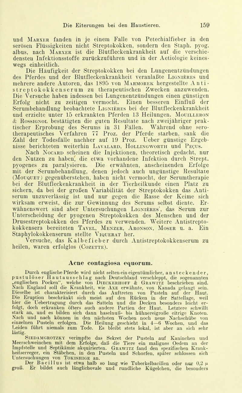 und Marxer fanden in je einem Falle von Petechialfieber in den serösen Flüssigkeiten nicht Streptokokken, sondern den Staph. pyog. albus, nach Marxer ist die Blutfleckenkrankheit auf die verschie- densten Infektionsstoffe zurückzuführen und in der Aetiologie keines- wegs einheitlich. Die Häufigkeit der Streptokokken bei den Lungenentzündungen des Pferdes und der Blutfleckenkrankheit veranlaßte Lignieres und mehrere andere Autoren, das 1895 von Marmorek hergestellte Anti- streptokokkenserum zu therapeutischen Zwecken anzuwenden. Die Versuche haben indessen bei Lungenentzündungen einen günstigen Erfolg nicht zu zeitigen vermocht. Einen besseren Einfluß der Serumbehandlung beobachtete Lignieres bei der Blutfleckenkrankheit und erzielte unter 15 erkrankten Pferden 13 Heilungen. Mouilleron & BossiGNOL bestätigten die guten Resultate nach zweijähriger prak- tischer Erprobung des Serums in 31 Fällen. Während ohne sero- therapeutisches Verfahren 77 Proz. der Pferde starben, sank die Zahl der Todesfälle nachher auf 19 Proz. Ueber günstige Ergeb- nisse berichteten weiterhin Lavalard, Hollingworth und Pequs. Nach NocARD scheinen die Injektionen, theoretisch gedacht, nur den Nutzen zu habend die etwa vorhandene Infektion durch Strept. pyogenes zu paralysieren. Die erwähnten, anscheinenden Erfolge mit der Serumbehandlung, denen jedoch auch ungünstige Resultate (Mouquet) gegenüberstehen, haben nicht vermocht, der Serumtherapie bei der Blutfleckenkrankheit in der Tierheilkunde einen Platz zu sichern, da bei der großen Variabilität der Streptokokken das Anti- serum unzuverlässig ist und nur gegen die Rasse der Keime sich wirksam erweist, die zur Gewinnung des Serums selbst diente. Er- wähnenswert sind aber Untersuchungen Lignieres', das Serum zur Unterscheidung der pyogenen Streptokokken des Menschen und der Drusestreptokokken des Pferdes zu verwenden. Weitere Antistrepto- kokkensera bereiteten Tavel, Menzer, Aronson, Moser u. a. Ein Staphylokokkenserum stellte Viquerat her. Versuche, das Kalbefieber durch Antistreptokokkenseruin zu heilen, waren erfolglos (Cozette). Acne contagiosa equorum. Durcli englische Pferde wird nicht selten ein eigentümlicher, ansteckender, pus tu löser Hautausschlag nach Deutschland verschleppt, die sogeaanuten „englischen Pocken, welche von Dieckerhoff & Grawitz beschrieben sind. Nach England soU die Krankheit, wie Axe erwähnte, von Kanada gelaugt sein. Dieselbe ist charakterisiert durch das Auftreten von Pusteln auf der Haut. Die Eruption beschränkt sich meist auf den Rücken in der Sattellage, weil hier die Uebertragung durch das Satteln und die Decken besonders leicht er- folgt, doch erkranken öfters auch andere Partien der Haut. Letztere schwillt stark an, und es bilden sich dann haselnuß- bis hühnereigroße eitrige Knoten. Nach und nach können in den nächsten Wochen noch neue Nachschübe von einzelnen Pusteln erfolgen. Die Heilung geschieht in 4—6 Wochen, und das Leiden führt niemals zum Tode. Es bleibt stets lokal, ist aber an sich sehr lästig. Siedamgrotzky verimpfte das Sekret der Pusteln auf Kaninchen und Meerschweinchen mit dem Erfolge, daß die Tiere ein malignes Oedem an der Impfstelle und Septikämie akquirierten. Grawitz fand den spezifischen Krank- heitserreger, ein Stäbchen, in den Pusteln und Schorfen, später schlössen sich Untersuchungen von Tokishige an. Der Bacillus ist etwa halb so lang wie Tuberkelbacillen oder nur 0,2 n groß. Er bildet auch länglichovale und rundliche Kügelchen, die besonders