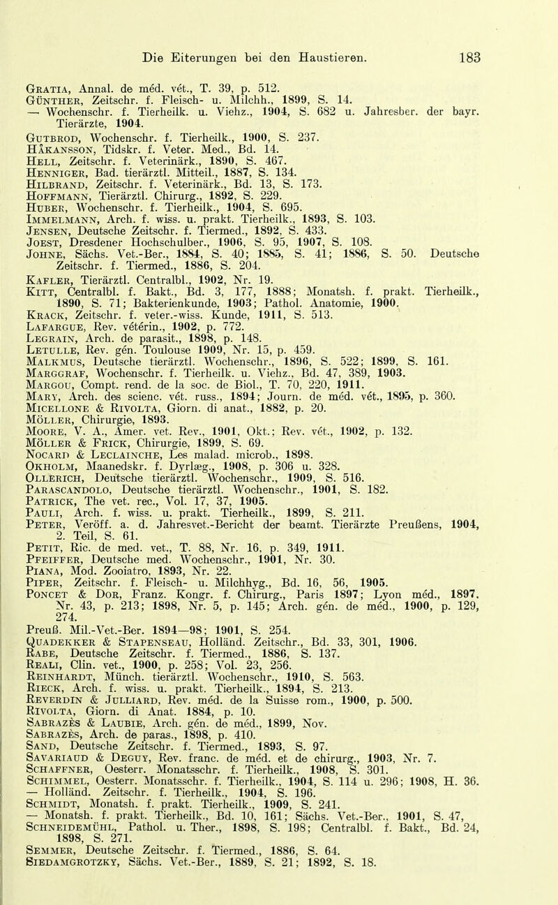 Gratia, Annal. de med. vet., T. 39, p. 512. GÜNTHER, Zeitschr. f. Fleisch- u. Milchh., 1899, S. 14. —• Wochenschr. f. Tierheük. u. Viehz., 1904, S. 682 u. Jahresber. der bayr. Tierärzte, 1904. GuTBROD, Wochenschr. f. Tierheük., 1900, S. 237. Hakansson, Tidskr. f. Veter. Med., Bd. 14. Hell, Zeitschr. f. Vetermärk., 1890, S. 467. Henniger, Bad. tierärztl. Mitteil., 1887, S. 134. Hilbrand, Zeitschr. f. Veterinärk., Bd. 13, S. 173. Hoffmann, Tierärztl. Chirurg., 1892, S. 229. Hüber, Wochenschr. f. Tierheük., 1904, S. 695. Immelmann, Arch. f. wiss. u. prakt. Tierheük., 1893, S. 103. Jensen, Deutsche Zeitschr. f. Tiermed., 1892, S. 433. JOEST, Dresdener Hochschulber., 1906, S. 95, 1907, S. 108. Johne, Sachs. Vet.-Ber., 1884, S. 40; 1885, S. 41; 1886, S. 50. Deutsche Zeitschr. f. Tiermed., 1886, S. 204. Kafler, Tierärztl. Centralbl., 1902, Nr. 19. Kitt, Centralbl. f. Bakt., Bd. 3, 177, 1888; Monatsh. f. prakt. Tierheük., 1890, S. 71; Bakterienkunde, 1903; Pathol. Anatomie, 1900. Krack, Zeitschr. f. veter.-wiss. Kunde, 1911, S. 513. Lafargue, Rev. veteria., 1902, p. 772. Legrain, Arch. de parasit., 1898, p. 148. Letulle, Rev. gen. Toulouse 1909, Nr. 15, p. 459. Malkmds, Deutsche tierärztl. Wochenschr., 1896, S. 522; 1899, S. 161. Marggraf, Wochenschr. f. Tierheük. u. Viehz., Bd. 47, 389, 1903. Margou, Compt. rend. de la soc. de BioL, T. 70, 220, 1911. Mary, Arch. des scienc. vet. russ., 1894; Journ. de med. v^t., 1895, p. 360. Micellone & RivoLTA, Giom. di anat., 1882, p. 20. Möller, Chirurgie, 1898. Moore, V. A., Amer. vet. Rev., 1901, Okt.; Rev. vet., 1902, p. 132. MÖLLER & Frick, Chirurgie, 1899, S. 69. NocARD & Leclainche, Les malad, microb., 1898. Okholm, Maanedskr. f. Dyrlaeg., 1908, p. 306 u. 328. Ollerich, Deutsche tierärztl. Wochenschr., 1909, S. 516. Parascandolo, Deutsche tierärztl. Wochenschr., 1901, S. 182. Patrick, The vet. rec, Vol. 17, 37, 1905. Pauli, Arch. f. wiss. u. prakt. Tierheük., 1899, S. 211. Peter, Veröff. a. d. Jahresvet.-Bericht der beamt. Tierärzte Preußens, 1904, 2. Teü, S. 61. Petit, Ric. de med. vet., T. 88, Nr. 16, p. 349, 1911. Pfeiffer, Deutsche med. Wochenschr., 1901, Nr. 30. Piana, Mod. Zooiatro, 1893, Nr. 22. Piper, Zeitschr. f. Fleisch- u. Milchhyg., Bd. 16, 56, 1905. Poncet & Dor, Franz. Kongr. f. Chirurg., Paris 1897; Lyon med., 1897. Nr. 43, p. 213; 1898, Nr. 5, p. 145; Arch. gen. de med., 1900, p. 129, 274. Preuß. Mü.-Vet.-Ber. 1894—98; 1901, S. 254. QuADEKKER & Stapenseau, Holländ. Zeitschr., Bd. 33, 301, 1906. Rabe, Deutsche Zeitschr. f. Tiermed., 1886, S. 137. Reali, Clin, vet., 1900, p. 258; Vol. 23, 256. Reinhardt, Münch, tierärztl. Wochenschr., 1910, S. 563. RiECK, Arch. f. wiss. u. prakt. Tierheük., 1894, S. 213. Reverdin & Jülliard, Rev. med. de la Suisse rom., 1900, p. 500. Rivolta, Giorn. di Anat. 1884, p. 10. Sabrazes & Laubie, Arch. gen. de med., 1899, Nov. Sabrazes, Arch. de paras., 1898, p. 410. Sand, Deutsche Zeitschr. f. Tiermed., 1893, S. 97. Savariaud & Deguy, Rev. franc. de med. et de chirurg., 1903, Nr. 7. Schaffner, Oesterr. Monatsschr. f. Tierheük., 1908, S. 301. Schimmel, Oesterr. Monatsschr. f. Tierheük., 1904, S. 114 u. 296; 1908, H. 86. — Holländ. Zeitschr. f. Tierheük., 1904, S. 196. Schmidt, Monatsh. f. prakt. Tierheük., 1909, S. 241. — Monatsh. f. prakt. Tierheük., Bd. 10, 161; Sächs. Vet.-Ber.. 1901, S. 47, Schneidemühl, Pathol. u. Ther., 1898, S. 198; Centralbl. f. Bakt., Bd. 24, 1898, S. 271. Semmer, Deutsche Zeitschr. f. Tiermed., 1886, S. 64. Siedamgrotzky, Sächs. Vet.-Ber., 1889, S. 21; 1892, S. 18.