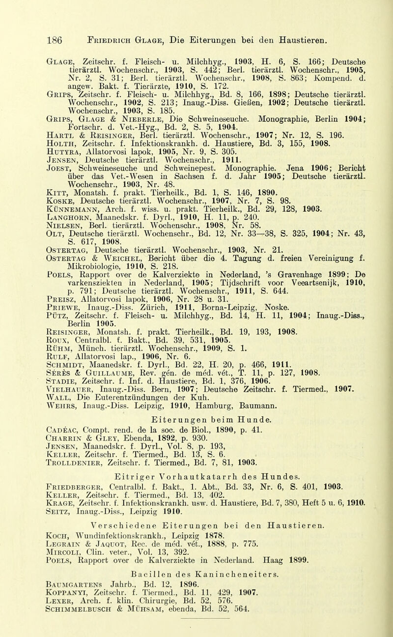 Glage, Zeitschr. f. Fleisch- u. Milchhyg., 1903, H. 6, S. 166; Deutsche tierärzti. Wochenschr., 1903, S. 442; Barl, tierärztl. Wochenschr., 1905, Nr. 2, S. 31; Berl. tierärztl. Wochenschr., 1908, S. 863; Kompend. d. angew. Bakt. f. Tierärzte, 1910, S. 172. Grips, Zeitschr. f. Fleisch- u. Milchhyg., Bd. 8, 166, 1898; Deutsche tierärztl. Wochenschr., 1902, S. 213; Inaug.-Diss. Gießen, 1902; Deutsche tierärztl. Wochenschr., 1903, S. 185. Grips, Glage & Nieberle, Die Schweineseuche. Monographie, Berlin 1904; Fortschr. d. Vet.-Hyg., Bd. 2, S. 5, 1904. Hartl & Reisinger, Berl. tierärztl. Wochenschr., 1907; Nr. 12, S. 196. HoLTH, Zeitschr. f. Infelitionskrankh. d. Haustiere, Bd. 3, 155, 1908. HüTYRA, AUatorvosi lapok, 1905, Nr. 9, S. 305. Jensen, Deutsche tierärztl. Wocheaschr., 1911. Jobst, Schweineseuche und Schweinepest. Monographie. Jena 1906; Bericht über das Vet.-Wesen in Sachsen f. d. Jahr 1905; Deutsche tierärztl. Wochenschr., 1903, Nr. 48. Kitt, Monatsh. f. prakt. Tierheilk., Bd. 1, S. 146, 1890. Koske, Deutsche tierärztl. Wochenschr., 1907, Nr. 7, S. 98. KÜNNEMANN, Arch. f. wiss. u. prakt. Tierheilk., Bd. 29, 128, 1903. Langhorn. Maanedskr. f. Dyrl., 1910, H. 11, p. 240. Nielsen, Berl. tierärztl. Wochenschr., 1908, Nr. 58. Olt, Deutsche tierärztl. Wochenschr., Bd. 12, Nr. 33—38, S. 825, 1904; Nr. 43, S. 617, 1908. OSTERTAG, Deutsche tierärztl. Wochenschr., 1903, Nr. 21. Ostertag & Weichel, Bericht über die 4. Tagung d. freien Vereinigung f. Mikrobiologie, 1910, S. 218. Poels, Rapport over de Kalverziekte in Nederland, 's Gravenhage 1899; De varkensziekten in Nederland, 1905; Tijdschrift voor Veeartsenijk, 1910, p. 791; Deutsche tierärztl. Wochenschr., 1911, S. 644. Preisz, AUatorvosi lapok, 1906, Nr. 28 u. 31. Priewe, Inaug.-Diss. Zürich, 1911, Borna-Leipzig, Noske. PÜTZ, Zeitschr. f. Fleisch- u. Milchhyg., Bd. 14, H. 11, 1904; Inaug.-Diss., Berlin 1905. Reisinger, Monatsh. f. prakt. Tierheilk., Bd. 19, 193, 1908. Roux, Centralbl. f. Bakt., Bd. 39, 531, 1905. Rühm, Münch, tierärztl. Wochenschr., 1909, S. 1. RULF, AUatorvosi lap., 1906, Nr. 6. Schmidt, Maanedskr. f. Dyrl., Bd. 22, H. 20, p. 466, 1911. Seres & Guillaume, Rev. gen. de med. vet., T. 11, p. 127, 1908. Stadie, Zeitschr. f. Inf. d. Haustiere, Bd. 1, 376, 1906. Vielhauer, Inaug.-Diss. Bern, 1907; Deutsche Zeitschr. f. Tiermed., 1907. Wall, Die Euterentzündungen der Kuh. Wehrs, Inaug.-Diss. Leipzig, 1910, Hamburg, Baumann. Eiterungen beim Hunde. Cadeac, Compt. rend. de la soc. de Biol., 1890, p. 41. Charrin & Gley, Ebenda, 1892, p. 930. Jensen, Maanedskr. f. Dyrl, Vol. 8, p. 193, Keller, Zeitschr. f. Tiermed., Bd. 13, S. 6. Trolldenier, Zeitschr. f. Tiermed., Bd. 7, 81, 1903. EitrigerVorhautkatarrh desHundes. Friedberger, Centralbl. f. Bakt., 1. Abt., Bd. 33, Nr. 6, S. 401, 1903. Keller, Zeitschr. f. Tiermed., Bd. 13, 402. Kjiage, Zeitschr. f. Infektionskrankh. usw. d. Haustiere, Bd. 7, 380, Heft 5 u. 6, 1910. Seitz, Inaug.-Diss., Leipzig 1910. Verschiedene Eiterungen bei den Haustieren. Koch, Wundinfektionskrankh., Leipzig 1878. Legrain & Jaquot, Ree. de med. vet., 1888, p. 775. Mircoli, Clin, veter.. Vol. 13, 392. Poels, Rapport over de Kalverziekte in Nederland. Haag 1899. Bacillen des Kanincheneiters. Baumgartens Jahrb., Bd. 12, 1896. KoPPANYi, Zeitschr. f. Tiermed., Bd. 11, 429, 1907. Lexer, Arch. f. klin. Chirurgie, Bd. 52, 576. Schimmelbusch & Mühsam, ebenda, Bd. 52, 564.