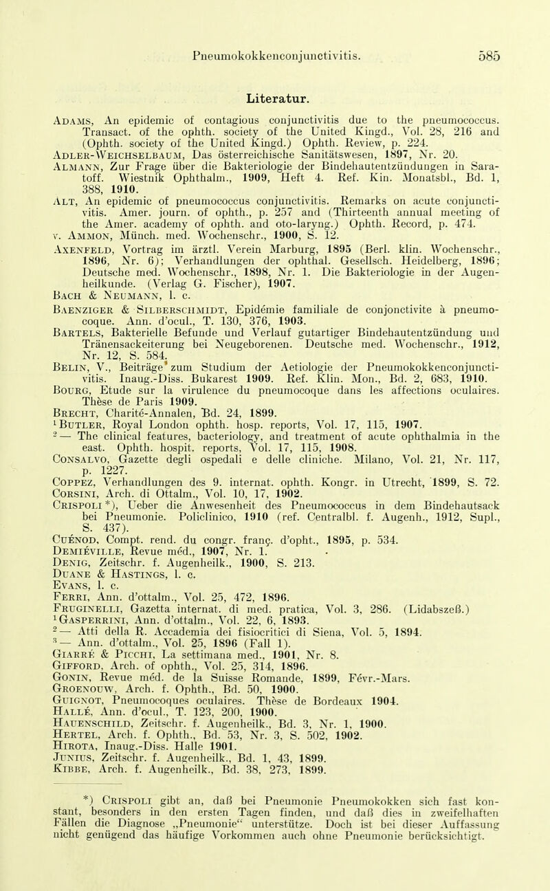 Literatur. Adams, An epidemic of contagious Conjunctivitis clue to tlie pneumococcus. Transact. of tlie ophtli. society of tiie United Kingd., Vol. 28, 216 and (Ophth. society of the United Kingd.) Ophtli. Review, p. 224. Adler-Weichselbaum, Das österreicliische Sanitätswesen, 1897, Nr. 20. Almann, Zur Frage über die Bakteriologie der Bindeiiautentzünduugen in Sara- toff. Wiestnils Ophtiiaim., 1909, Heft 4. Ref. Kin. xMonatsbl., Bd. 1, 388, 1910. Alt, An epidemic of pneumococcus Conjunctivitis. Remarics on acute Conjuncti- vitis. Araer. journ. of oplitli., p. 257 and (Tliirteenth annual meeting of the Amer. academy of oplith. and oto-Iaryug.) Ophtli. Record, p. 474. V. Ammon, Münch, med. Wochensehr., 1900, S. 12. AxENFELD, Vortrag im ärztl. Verein Marburg, 1895 (Berl. klin. Wochensehr., 1896, Nr. 6j; Verhandlungen der Ophthal. Gesellsch. Heidelberg, 1896; Deutsche med. Wochensehr., 1898, Nr. 1. Die Bakteriologie in der Augen- heilkunde. (Verlag G. Fischer), 1907. Bach & Neümann, 1. c. Baenzigek & SiLiiERSCHMiDT, Epidemie familiale de conjonctivite ä pneumo- coque. Ann. d'ocul., T. 130, 376, 1903. Bartels, Bakterielle Befunde und Verlauf gutartiger Bindehautentzündung und Tränensackeiterung bei Neugeborenen. Deutsche med. Wochensehr., 1912, Nr. 12, S. 584. Belin, V., Beiträge' zum Studium der Aetiologie der Pneumokokkenconjuncti- vitis. Inaug.-Diss. Bukarest 1909. Ref. Klin. Mon., Bd. 2, 683, 1910. BouRG, Etüde sur la virulence du pneumocoque dans les affections oeulaires. These de Paris 1909. Brecht, Charite-Annalen, Hd. 24, 1899. 1 Butler, Royal London ophth. hosp. reports. Vol. 17, 115, 1907. -— The clinical features, bacteriology, and treatment of acute Ophthalmia in the east. Ophth. hospit. reports. Vol. 17, 115, 1908. Consalvo, Gazette degli ospedali e delle cliniche. Milano, Vol. 21, Nr. 117, p. 1227. COPPEZ, Verhandlungen des 9. Internat, ophth. Kongr. in Utrecht, 1899, S. 72. CORSINI, Arch. di Ottalm., Vol. 10, 17, 1902. Crispoli*), Ueber die Anwesenheit des Pneumococcus in dem Bindehautsack bei Pneumonie. Policlinico, 1910 (ref. Centralbl. f. Augenh., 1912, Supl., S. 437). CüENOD, Compt. rend. du congr. franj. d'opht., 1895, p. 534. Demieville, Revue med., 1907, Nr. 1. Denig, Zeitschr. f. Augenheilk., 1900, S. 213. Duane & Hastings, 1. c. Evans, 1. c. Ferrl Ann. d'ottalm.. Vol. 25, 472, 1896. Fruginelli, Gazetta internat. di med. pratica. Vol. 3, 286. (Lidabszeß.) ^Gasperrini, Ann. d'ottalm., Vol. 22, 6, 1893. 2— Atti della R. Accademia dei fisiocritici di Siena, Vol. 5, 1894. Ann. d'ottalm., Vol. 25, 1896 (Fall 1). Giarre & PiccHi, La settimana med., 1901, Nr. 8. Gifford, Arch. of ophth.. Vol. 25, 314, 1896. GoNiN, Revue med. de la Suisse Romande, 1899, Fevr.-Mars. Groenoüw, Arch. f. Ophth., Bd. 50, 1900. GuiGNOT, Pneumocoques oeulaires. These de Bordeaux 1904. Halle, Ann. d'ocul., T. 123, 200, 1900. Hauenschild, Zeitschr. f. Augenheilk., Bd. 3, Nr. 1, 1900. Hertel, Arch. f. Ophth., Bd. 53, Nr. 3, S. 502, 1902. HiROTA, Inaug.-Diss. Halle 1901. JuNius, Zeitschr. f. Ausenheilk., Bd. 1, 43, 1899. Kibbe, Arch. f. Augenheilk., Bd. 38, 273, 1899. *) Crispoli gibt an, daß bei Pneumonie Pneumokokken sich fast kon- stant, besonders in den ersten Tagen finden, und daß dies in zweifelhaften Fällen die Diagnose „Pneumonie unterstütze. Doch ist bei dieser Auffa.ssung nicht genügend das häufige Vorkommen auch ohne Pneumonie berücksichtigt.