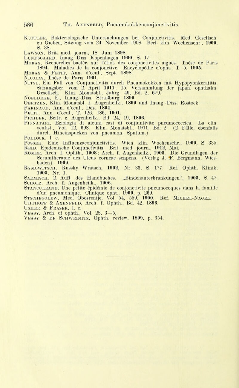 KuFFLER, Bakteriologische Untersuchungen bei Conjunctivitis. Med. Gesellsch. zu Gießen, Sitzung vom 24. November 1908. Berl. klin. Wochenschr., 1909, S. 38. Lawson, Brit. med. journ., 18. Juni 1898. LuNDSGAAiiD, Inaug.-Diss. Kopenhagen 1900, S. 17. MoRAX, Kecherches bacter. sur l'etiol. des conjonctivites aigues. These de Paris 1894. Maladies de la conjonctive. Encyclopedie d'opht., T. 5, 1905. JMORAX & Petit, Ann. d'ocul., Sept. 1898. Nicolas, These de Paris 1901. NiTsu, Ein Fall von Conjunctivitis durch Pneumokokken mit Hypopyonkeratitis. Sitzungsber. vom 2. April 1911; 15. Versammlung der japan. ophthalm. Gesellsch. Klin. Monatsbl., Jahrg. 49, Bd. 2, 679. NoELDEKE, E., Inaug.-Diss. Straßburg 1899. Oertzen, Klin. Monatsbl. f. Augenlieilk., 1899 und Inaug.-Diss. Rostock. Parinaud, Ann. d'ocul., Dez. 1894. Petit, Ann. d'ocul., T. 126, 186, 1901. Pichler, Beitr. z. Augenheilk., Bd. 24, 19, 1896. PiGNATARi, Eziologia di alcuni casi di conjiuntivite pneumococcica. La clin. oculist., Vol. 12, 698. Klin. Monatsbl., 1911, Bd. 2. (2 Fälle, ebenfalls durch Hineinspucken von pneumon. Sputum.) Pollock, 1. c. PossEK. Eine Influenzaconjunctivitis. Wien. klin. Wochenschr., 1909, S. 335. Reid, Epidemische Conjunctivitis. Brit. med. journ., 1912, Mai. Römer, Arch. f. Ophth., 1903; Arch. f. Augenheilk., 1905. Die Grundlagen der Serumtherapie des Ulcus corneae senpens. (Verlag J. F. Bergmann, Wies- baden), 1909. Rymowitsch, Russky Wratsch, 1902, Nr. 33, S. 177. Ref. Ophth. Klinik, 1903, Nr. 1. Saemisch, 2. Aufl. des Handbuches. „Bindehauterkrankungen, 1905, S. 47. Scholz, Arch. f. Augenheilk., 1906. Stanculeanu, Une petite epidemie de conjonctivite pneumocoques dans la famille d'un pneumonique. Clinique opht., 1909, p. 269. Stschegolew, Med. Obosrenije, Vol. 54, 559, 1900. Ref. Michel-Nagel. Uhthoff & Axenfeld, Arch. f. Ophth., Bd. 42, 1896. Usher & Fräser, 1. c. Veasy, Arch. of ophth.. Vol. 28, 3—5, Veasy & DE Schweinitz, Ophth. review, 1899, p. 354.