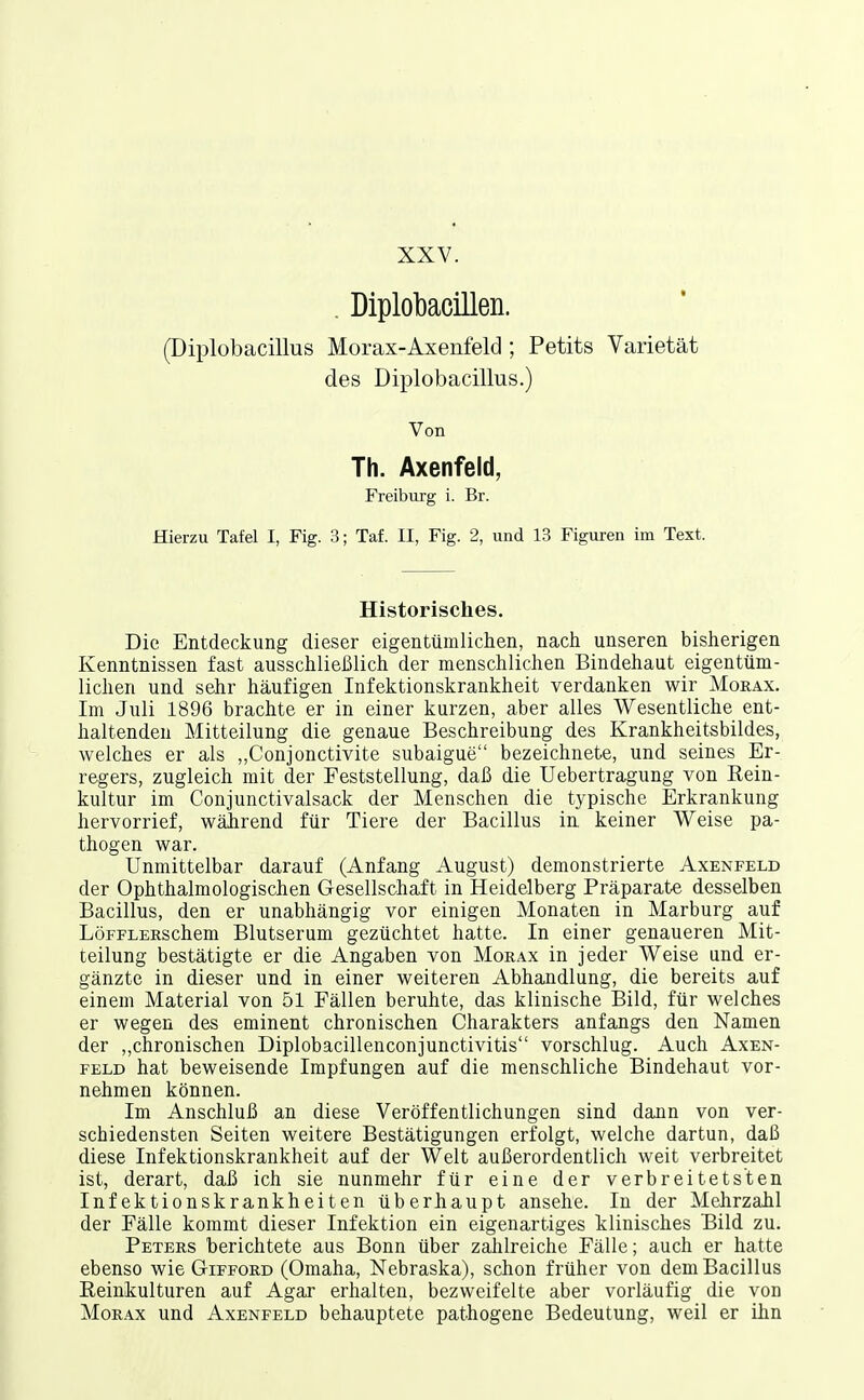 XXV. . Diplobacillen. (Diplobacillus Morax-Axenfeld ; Petits Varietät des Diplobacillus.) Von Th. Axenfeld, Freiburg i. Br. Hierzu Tafel I, Fig. 3; Taf. II, Fig. 2, und 13 Figuren im Text. Historisches. Die Entdeckung dieser eigentümlichen, nach unseren bisherigen Kenntnissen fast ausschlieiJlich der menschlichen Bindehaut eigentüm- lichen und sehr häufigen Infektionskrankheit verdanken wir Morax. Im Juli 1896 brachte er in einer kurzen, aber alles Wesentliche ent- haltenden Mitteilung die genaue Beschreibung des Krankheitsbildes, welches er als ,,Conjonctivite subaigue bezeichnete, und seines Er- regers, zugleich mit der Feststellung, daß die Uebertragung von Eein- kultur im Conjunctivalsack der Menschen die typische Erkrankung hervorrief, wäJirend für Tiere der Bacillus in keiner Weise pa- thogen war. Unmittelbar darauf (Anfang August) demonstrierte Axenfeld der Ophthalmologischen Gesellschaft in Heidelberg Präparate desselben Bacillus, den er unabhängig vor einigen Monaten in Marburg auf LöFFLERSchem Blutserum gezüchtet hatte. In einer genaueren Mit- teilung bestätigte er die Angaben von Morax in jeder Weise und er- gänzte in dieser und in einer weiteren Abhandlung, die bereits auf einem Material von 51 Fällen beruhte, das klinische Bild, für welches er wegen des eminent chronischen Charakters anfangs den Namen der „chronischen Diplobacillenconjunctivitis vorschlug. Auch Axen- feld hat beweisende Impfungen auf die menschliche Bindehaut vor- nehmen können. Im Anschluß an diese Veröffentlichungen sind dann von ver- schiedensten Seiten weitere Bestätigungen erfolgt, welche dartun, daß diese Infektionskrankheit auf der Welt außerordentlich weit verbreitet ist, derart, daß ich sie nunmehr für eine der verbreitetsten Infektionskrankheiten überhaupt ansehe. In der Mehrzahl der Fälle kommt dieser Infektion ein eigenartiges klinisches Bild zu. Peters berichtete aus Bonn über zahlreiche Fälle; auch er hatte ebenso wie Gifford (Omaha, Nebraska), schon früher von dem Bacillus Reinkulturen auf Agar erhalten, bezweifelte aber vorläufig die von Morax und Axenfeld behauptete pathogene Bedeutung, weil er ihn