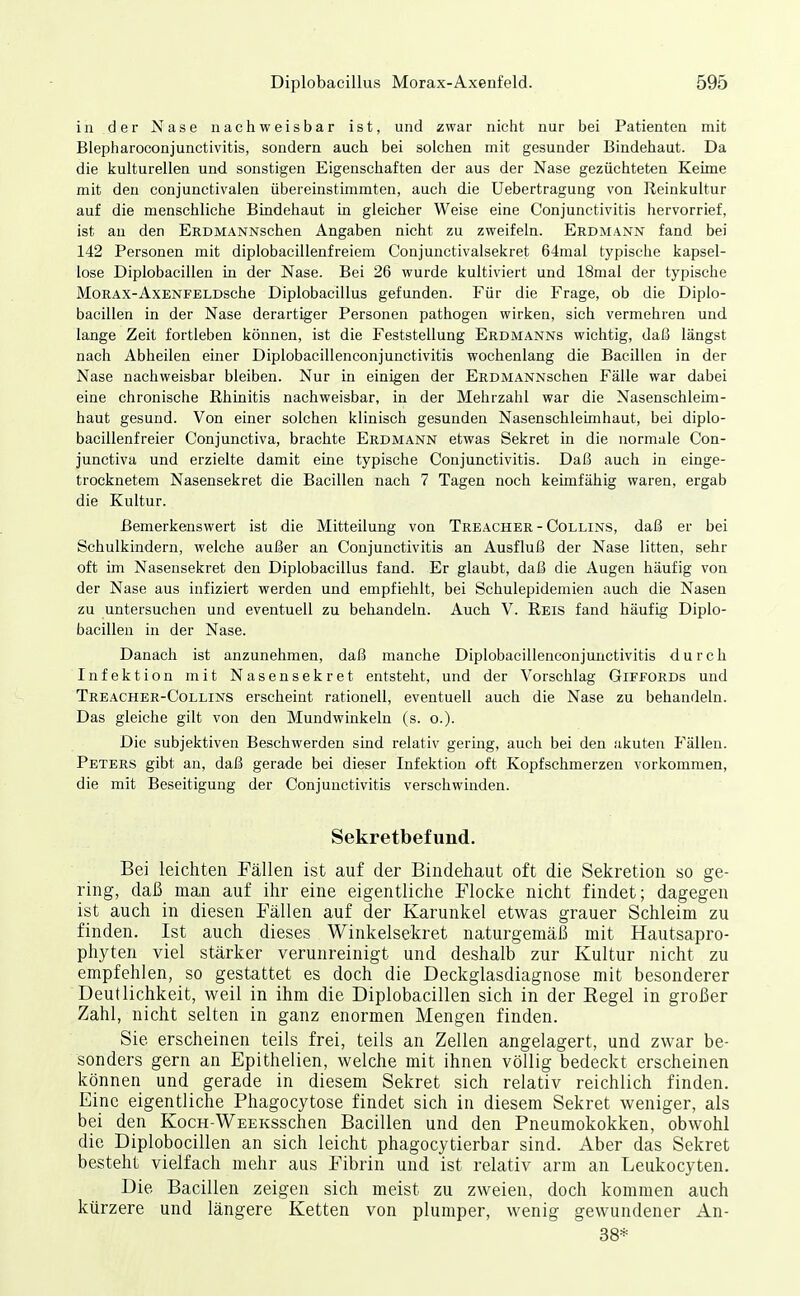 in der Nase nachweisbar ist, und zwar nicht nur bei Patienten mit Blepharoconjunctivitis, sondern auch bei solchen mit gesunder Bindehaut. Da die kulturellen und sonstigen Eigenschaften der aus der Nase gezüchteten Keime mit den conjunctivalen übereinstimmten, auch die Uebertragung von Reinkultur auf die menschliche Bindehaut in gleicher Weise eine Conjunctivitis hervorrief, ist an den ERDMANNschen Angaben nicht zu zweifeln. Erdmann fand bei 142 Personen mit diplobacillenfreiem Conjunctivalsekret 64mal typische kapsel- lose Diplobaeillen in der Nase. Bei 26 wurde kultiviert und 18mal der typische MoRAX-AxENFELDsche Diplobacillus gefunden. Für die Frage, ob die Diplo- baeillen in der Nase derartiger Personen pathogen wirken, sich vermehren und lange Zeit fortleben können, ist die Feststellung Erdmanns wichtig, daß längst nach Abheilen einer Diplobacillenconjunctivitis wochenlang die Bacillen in der Nase nachweisbar bleiben. Nur in einigen der ERDMANNschen Fälle war dabei eine chronische Rhinitis nachweisbar, in der Mehrzahl war die Nasenschleim- haut gesund. Von einer solchen klinisch gesunden Nasenschleimhaut, bei diplo- bacillenfreier Conjunctiva, brachte Erdmann etwas Sekret in die normale Con- junctiva und erzielte damit eine typische Conjunctivitis. Daß auch in einge- trocknetem Nasensekret die Bacillen nach 7 Tagen noch keimfähig waren, ergab die Kultur. Bemerkenswert ist die Mitteilung von Treacher - Collins, daß er bei Schulkindern, welche außer an Conjunctivitis an Ausfluß der Nase litten, sehr oft im Nasensekret den Diplobacillus fand. Er glaubt, daß die Augen häufig von der Nase aus infiziert werden und empfiehlt, bei Schulepidemien auch die Nasen zu untersuchen und eventuell zu behandeln. Auch V. Reis fand häufig Diplo- baeillen in der Nase. Danach ist anzunehmen, daß manche Diplobacillenconjunctivitis durch Infektion mit Nasensekret entsteht, und der Vorschlag Giffords und Treacher-Collins erscheint rationell, eventuell auch die Nase zu behandeln. Das gleiche gilt von den Mundwinkeln (s. o.). Die subjektiven Beschwerden sind relativ gering, auch bei den akuten Fällen. Peters gibt an, daß gerade bei dieser Infektion oft Kopfschmerzen vorkommen, die mit Beseitigung der Conjunctivitis verschwinden. Sekretbefund. Bei leichten Fällen ist auf der Bindehaut oft die Sekretion so ge- ring, daß man auf ihr eine eigentliche Flocke nicht findet; dagegen ist auch in diesen Fällen auf der Karunkel etwas grauer Schleim zu finden. Ist auch dieses Winkelsekret naturgemäß mit Hautsapro- phyten viel stärker verunreinigt und deshalb zur Kultur nicht zu empfehlen, so gestattet es doch die Deckglasdiagnose mit besonderer Deutlichkeit, weil in ihm die Diplobaeillen sich in der Regel in großer Zahl, nicht selten in ganz enormen Mengen finden. Sie erscheinen teils frei, teils an Zellen angelagert, und zwar be- sonders gern an Epithelien, welche mit ihnen völlig bedeckt erscheinen können und gerade in diesem Sekret sich relativ reichlich finden. Eine eigentliche Phagocytose findet sich in diesem Sekret weniger, als bei den KocH-WEEKSschen Bacillen und den Pneumokokken, obwohl die Diplobocillen an sich leicht phagocytierbar sind. Aber das Sekret besteht vielfach mehr aus Fibrin und ist relativ arm an Leukocyten. Die Bacillen zeigen sich meist zu zweien, doch kommen auch kürzere und längere Ketten von plumper, wenig gewundener An- 38*