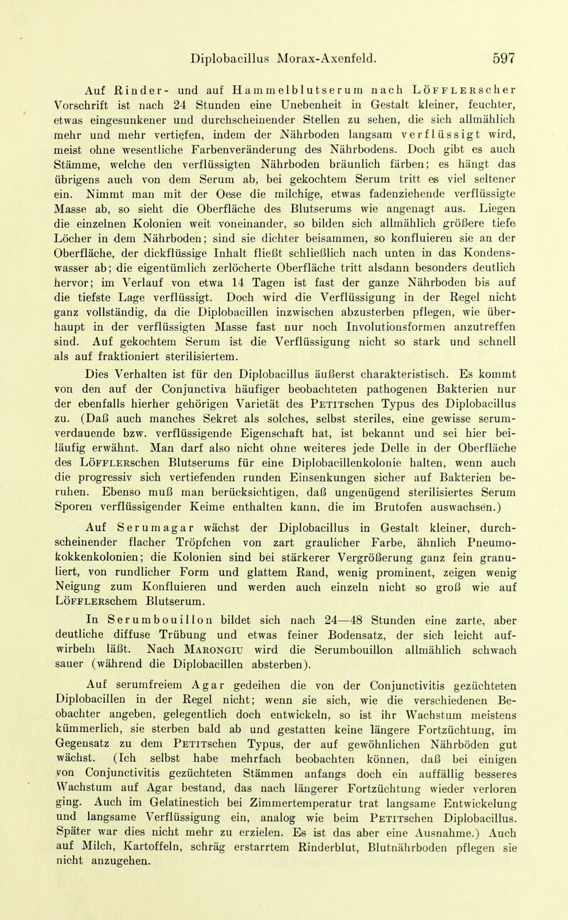 Auf ß in der- und auf Hammelblutserum nach LÖFFLERscher Vorschrift ist nach 24 Stunden eine Unebenheit in Gestalt kleiner, feuchter, etwas eingesunkener und durchscheinender Stellen zu sehen, die sich allmählich mehr und mehr vertiefen, indem der Nährboden langsam verflüssigt wird, meist ohne wesentliche Farbenveränderung des Nährbodens. Doch gibt es auch Stämme, welche den verflüssigten Nährboden bräunlich färben; es hängt das übrigens auch von dem Serum ab, bei gekochtem Serum tritt es viel seltener ein. Nimmt man mit der Oese die milchige, etwas fadenziehende verflüssigte Masse ab, so sieht die Oberfläche des Blutserums wie angenagt aus. Liegen die einzelnen Kolonien weit voneinander, so bilden sich allmählich größere tiefe Löcher in dem Nährboden; sind sie dichter beisammen, so konfluieren sie an der Oberfläche, der dickflüssige Inhalt fließt schließlich nach unten in das Kondens- wasser ab; die eigentümlich zerlöcherte Oberfläche tritt alsdann besonders deutlich hervor; im Verlauf von etwa 14 Tagen ist fast der ganze Nährboden bis auf die tiefste Lage verflüssigt. Doch wird die Verflüssigung in der Regel nicht ganz vollständig, da die Diplobacillen inzwischen abzusterben pflegen, wie über- haupt in der verflüssigten Masse fast nur noch Involutionsfornien anzutreffen sind. Auf gekochtem Serum ist die Verflüssigung nicht so stark und schnell als auf fraktioniert sterilisiertem. Dies Verhalten ist für den Diplobacillus äußerst charakteristisch. Es kommt von den auf der Conjunctiva häufiger beobachteten pathogenen Bakterien nur der ebenfalls hierher gehörigen Varietät des PETiTschen Typus des Diplobacillus zu. (Daß auch manches Sekret als solches, selbst steriles, eine gewisse serum- verdauende bzw. verflüssigende Eigenschaft hat, ist bekannt und sei hier bei- läufig erwähnt. Man darf also nicht ohne weiteres jede Delle in der Oberfläche des LöFFLERSchen Blutserums für eine Diplobacillenkolonie halten, wenn auch die progressiv sich vertiefenden runden Einsenkungen sicher auf Bakterien be- ruhen. Ebenso muß man berücksichtigen, daß ungenügend sterilisiertes Serum Sporen verflüssigender Keime enthalten kann, die im Brutofen auswachsen.) Auf Serum agar wächst der Diplobacillus in Gestalt kleiner, durch- scheinender flacher Tröpfchen von zart graulicher Farbe, ähnlich Pneumo- kokkenkolonien; die Kolonien sind bei stärkerer Vergrößerung ganz fein granu- liert, von rundlicher Form und glattem Rand, wenig prominent, zeigen wenig Neigung zum Konfluieren und werden auch einzeln nicht so groß wie auf LöFFLERschem Blutserum. In Serumbouillon bildet sich nach 24—48 Stunden eine zarte, aber deutliche diffuse Trübung und etwas feiner Bodensatz, der sich leicht auf- wirbehi läßt. Nach Marongiu wird die Serumbouillon allmählich schwach sauer (während die Diplobacillen absterben). Auf serumfreiem Agar gedeihen die von der Conjunctivitis gezüchteten Diplobacillen in der Regel nicht; wenn sie sich, wie die verschiedenen Be- obachter angeben, gelegentlich doch entwickeln, so ist ihr Wachstum meistens kümmerlich, sie sterben bald ab und gestatten keine längere Fortzüchtung, im Gegensatz zu dem PETiTschen Typus, der auf gewöhnlichen Nährböden gut wächst. (Ich selbst habe mehrfach beobachten können, daß bei einigen von Conjunctivitis gezüchteten Stämmen anfangs doch em auffällig besseres Wachstum auf Agar bestand, das nach längerer Fortzüchtung wieder verloren ging. Auch im Gelatinestich bei Zimmertemperatur trat langsame Entwickelung und langsame Verflüssigung ein, analog wie beim PETiTschen Diplobacillus. Später war dies nicht mehr zu erzielen. Es ist das aber eine Ausnahme.) Auch auf Milch, Kartoffeln, schräg erstarrtem Rinderblut, Blutnährboden pflegen sie nicht anzugehen.