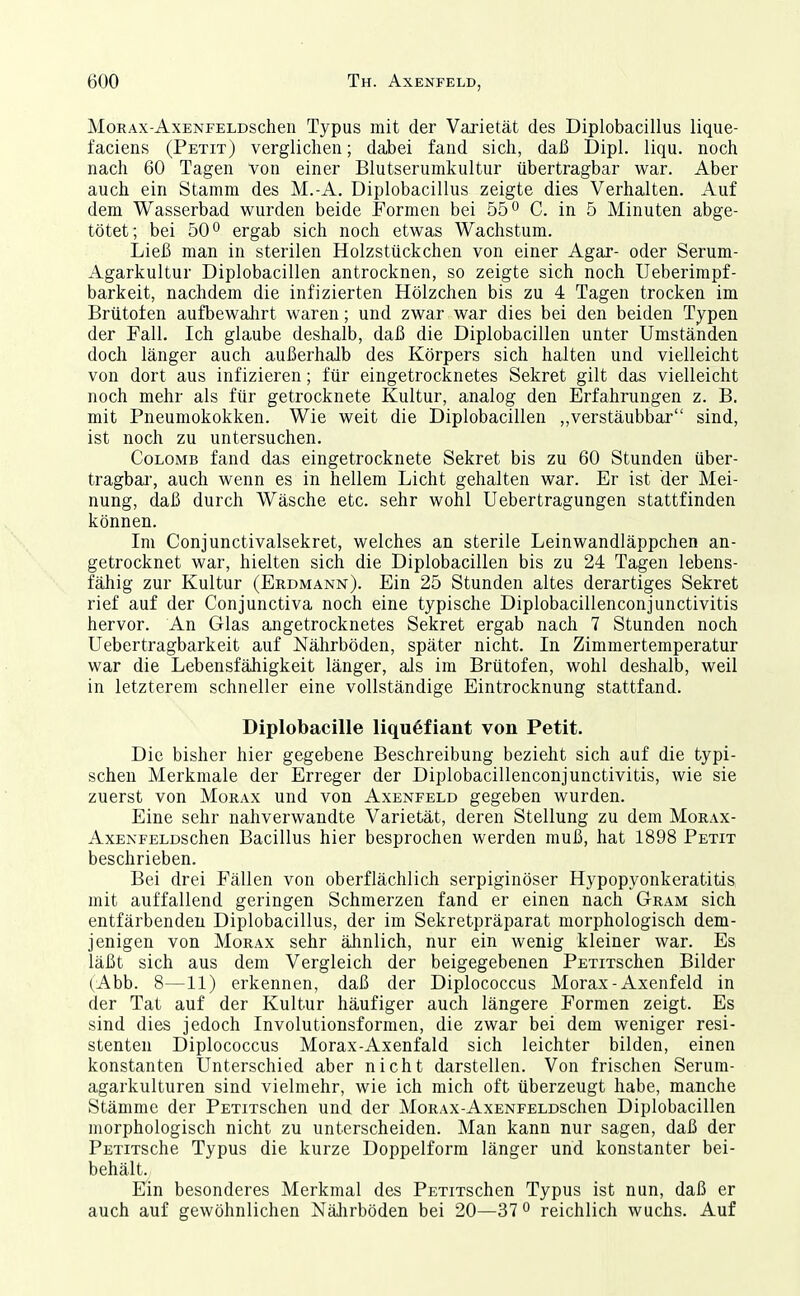 MoRAX-AxENFELDschen Typus mit der Varietät des Diplobacillus lique- faciens (Petit) verglichen; dabei fand sich, daß Dipl. liqu. noch nach 60 Tagen von einer Blutseruinkultur übertragbar war. Aber auch ein Stamm des M.-A. Diplobacillus zeigte dies Verhalten. Auf dem Wasserbad wurden beide Formen bei 55 o C. in 5 Minuten abge- tötet; bei 50° ergab sich noch etwas Wachstum. Ließ man in sterilen Holzstückchen von einer Agar- oder Serum- Agarkultur Diplobacillen antrocknen, so zeigte sich noch Ueberimpf- barkeit, nachdem die infizierten Hölzchen bis zu 4 Tagen trocken im Brüteten aufbewalirt waren; und zwar war dies bei den beiden Typen der Fall, Ich glaube deshalb, daß die Diplobacillen unter Umständen doch länger auch außerhalb des Körpers sich halten und vielleicht von dort aus infizieren; für eingetrocknetes Sekret gilt das vielleicht noch mehr als für getrocknete Kultur, analog den Erfahrungen z. B. mit Pneumokokken. Wie weit die Diplobacillen ,,verstäubbar sind, ist noch zu untersuchen, CoLOMB fand das eingetrocknete Sekret bis zu 60 Stunden über- tragbai, auch wenn es in hellem Licht gehalten war. Er ist der Mei- nung, daß durch Wäsche etc. sehr wohl Uebertragungen stattfinden können. Im Conjunctivalsekret, welches an sterile Leinwandläppchen an- getrocknet war, hielten sich die Diplobacillen bis zu 24 Tagen lebens- fähig zur Kultur (Erdmann). Ein 25 Stunden altes derartiges Sekret rief auf der Conjunctiva noch eine typische Diplobacillenconjunctivitis hervor. An Glas angetrocknetes Sekret ergab nach 7 Stunden noch Uebertragbarkeit auf Nährböden, später nicht. In Zimmertemperatur war die Lebensfähigkeit länger, als im Brütofen, wohl deshalb, weil in letzterem schneller eine vollständige Eintrocknung stattfand. Diplobacille liqu6fiant von Petit. Die bisher hier gegebene Beschreibung bezieht sich auf die typi- schen Merkmale der Erreger der Diplobacillenconjunctivitis, wie sie zuerst von Morax und von Axenfeld gegeben wurden. Eine sehr nahverwandte Varietät, deren Stellung zu dem Morax- AxENFELDSchen Bacillus hier besprochen werden muß, hat 1898 Petit beschrieben. Bei drei Fällen von oberflächlich serpiginöser Hypopyonkeratitis mit auffallend geringen Schmerzen fand er einen nach Gram sich entfärbenden Diplobacillus, der im Sekretpräparat morphologisch dem- jenigen von Morax sehr älinlich, nur ein wenig kleiner war. Es läßt sich aus dem Vergleich der beigegebenen PETiTschen Bilder (Abb. 8—11) erkennen, daß der Diplococcus Morax-Axenfeld in der Tat auf der Kultur häufiger auch längere Formen zeigt. Es sind dies jedoch Involutionsformen, die zwar bei dem weniger resi- stenten Diplococcus Morax-Axenfald sich leichter bilden, einen konstanten Unterschied aber nicht darstellen. Von frischen Serum- agarkulturen sind vielmehr, wie ich mich oft überzeugt habe, manche Stämme der PETiTSchen und der MoRAx-AxENFELDSchen Diplobacillen morphologisch nicht zu unterscheiden. Man kann nur sagen, daß der PETiTSche Typus die kurze Doppelform länger und konstanter bei- behält. Ein besonderes Merkmal des PsTiTSchen Typus ist nun, daß er auch auf gewöhnlichen Nährböden bei 20—37 ^ reichlich wuchs. Auf