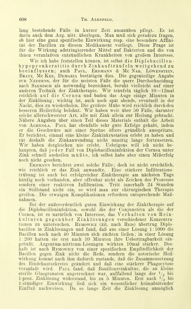 lang bestehende Fälle in kurzer Zeit auszuüben pflegt. Es ist darin auch dem Arg. nitr. überlegen. Man muß sich geradezu fragen, ob hier eine ganz spezifische Einwirkung resp. eine besondere Affini- tät der Bacillen zu diesem Medikament vorliegt. Diese Frage ist für die 'Wirkung adstringierender Mittel auf Bakterien und die von ihnen veranlaßten entzündlichen Krankheiten von großem Interesse. Wie ich habe feststellen können, ist selbst die Diplobacillen- hypop3'onkeratitis durch Zinkaufträufeln weitgehend zu beeinflussen; auch P.4ul, Erdmanx & Mo Xab, Löwensteix, Bkatz, Mc Kee, Demaeia bestätigen dies. Die gegenteilige Angabe ZUR Xeddexs, der für die meisten Fälle die quere Durchschneidung nach Saemisch als notwendig bezeichnet, beruht vielleicht auf einer anderen Technik der Zinktherapie. Wir träufeln täglich 10—I2mal reichlich auf die Cornea und baden das Auge einige Minuten in der Zinklösung; wichtig ist, auch noch spät abends, eventuell in der Xacht, dies zu wiederholen. Die größere Mühe wird reichlich durch den besseren Heilerfolg belohnt. Wir haben weit über 50 Fälle, darunter solche allerschwerst er Art, alle mit Zink allein zur Heilung gebracht. Nähere Angaben über einen Teil dieses Materials enthält die Arbeit von Agricola. Paul hat ebenfalls sehr gute Erfolge gehabt, indem er die Geschwüre mit einer Spritze öfters gründlich ausspritzte. Er berichtet, einmal eine kleine Zinkinkrustation erlebt zu haben und rät deshalb die Zinkanwendung nicht unnötig lange fortzusetzen. Wir haben dergleichen nie erlebt. Uebrigens will ich nicht be- haupten, daß jeder Fall von Diplobacilleninfektion der Cornea unter Zink schnell ausheilen müßte, ich selbst habe aber einen Mißerfolg noch nicht gesehen. Erdmanx berichtet zwei solche Fälle; doch ist nicht ersichtlich, wie reichlich er das Zink anwandte. Eine stärkere Infiltrations- trübung ist auch bei erfolgreicher Zinktherapie am nächsten Tage häufig noch vorhanden, aber offenbar nicht als Zeichen des Prozesses sondern einer reaktiven Infiltration. Tritt innerhalb 24 Stunden ein Stillstand nicht ein, so wird man zur chirurgischen Therapie greifen. Die etwaigen Komplikationen erfordern entsprechende Maß- nahmen. Bei der außerordentlich guten Einwirkung der Zinktherapie auf die Diplobacilleninfektion. sowohl die der Conjunctiva als die der Cornea, ist es natürlich von Interesse, das Verhalten von Rein- kulturen gegenüber Zinklösungen verschiedener Konzentra- tionen zu untersuchen. Rymowicz (zit. nach Reis) übertrug Diplo- bacillen in Zinklösungen und fand, daß aus einer Lösung 1:1000 die Bacillen noch nach 40 Minuten sich züchten ließen; in einer Lösung 1:200 hatten sie erst nach 10 Minuten ihre Uebertragbarkeit ein- gebüßt. Argentum-nitricum-Lösungen wirkten lOmal stärker. Des- halb ist nach Rymowicz von einer spezifischen Empfindlichkeit der Bacillen gegen Zink nicht die Rede, sondern die notorische Heil- wirkung kommt nach ihm dadurch zustande, daß die Zusammensetzung des Bindehautsekretes geändert und daß eine stärkere Phagocytose veranlaßt wird. Paul fand, daß Bouillonreinkultur, die an kleine sterile Glasgranaten angetrocknet war, auffallend lange der bis 1-proz. Zinklösung widerstand, bis zu 5 Minuten. Erst nach ^/o bis 1-stündiger Einwirkung ließ sich ein wesentlicher keimabtötender Einfluß nachweisen. Da so lange Zeit die Zinklösung unmöglich 1