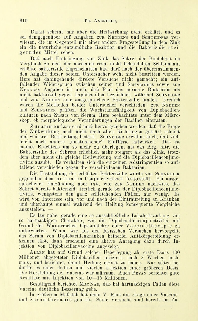 Damit scheint mir aber die Heilwirkung nicht erklärt, und es sei demgegenüber auf Angaben zur Neddens und Schneiders ver- wiesen, die im Gegenteil mit einer andern Fragestellung in dem Zink ein die natürliche entzündliche Reaktion und die Bakterizidie stei- gerndes Mittel sehen. Daß nacli Einbringung von Zink das Sekret der Bindehaut im Vergleich zu dem der normalen resp. nicht behandelten Schleimhaut erhöhte bakterizide Eigenschaften hat, darf nach der übereinstimmen- den Angabe dieser beiden Untersucher wohl nicht bestritten werden. Reis hat dahingehende direkte Versuche nicht gemacht; ein auf- fallender Widerspruch zwischen seinen und Schneiders sowie zur Neddens Angaben ist auch, daß Reis das normale Blutserum als nicht bakterizid gegen Diplobacillen bezeichnet, während Schneider und ZUR Nedden eine ausgesprochene Bakterizidie fanden. Freilich waren die Methoden beider Untersucher verschieden: zur Nedden und Schneider prüften die Wachstumsfähigkeit von Diplobacillen- kulturen nach Zusatz von Serum, Reis beobachtete unter dem Mikro- skop, ob morphologische Veränderungen der Bacillen eintraten. Zusammenfassend muß hervorgehoben werden, daß die Frage der Zinkwirkung noch nicht nach allen Richtungen geklärt scheint und weiterer Bearbeitung bedarf. Schneider erwähnt auch, daß viel- leicht noch andere „umstimmende Einflüsse mitwirken. Das ist meines Erachtens um so mehr zu überlegen, als das Arg. nitr. die Bakterizidie des Sekrets erheblich mehr steigert als das Zink, trotz- dem aber nicht die gleiche Heilwirkung auf die Diplobacillenconjunc- tivitis ausübt. Es verhalten sich die einzelnen Adstringentien so auf- fallend verschieden gegen die verschiedenen Bakterien. Die Feststellung der erhöhten Bakterizidie wurde von Schneider gegenüber dem normalen Conjunctivalsack festgestellt. Bei ausge- sprochener Entzündung aber ist, wie zur Nedden nachwies, das Sekret bereits bakterizid; freilich gerade bei 'der Diplobacillenconjunc- tivitis, wenigstens den ganz schleichenden Fällen, nur wenig. Es wird von Interesse sein, vor und nach der Einträufelung an Kranken und überhaupt einmal während der Heilung konsequente Vergleiche anzustellen. — Es lag nahe, gerade eine so ausschließliche Lokalerkrankung von so hartnäckigem Charakter, wie die Diplobacillenconjunctivitis, auf Grund der WRiGHTSchen Opsoninlehre einer Vaccinetherapie zu unterwerfen. Wenn, wie aus den REisschen Versuchen hervorgeht, das Serum von Diplobacillenkranken keinerlei Antikörperbildung er- kennen läßt, dann erscheint eine aktive Anregung dazu durch In- jektion von Diplobacillenvaccine angezeigt. Allen hat auf Grund solcher Ueberlegung als erste Dosis 100 Millionen abgetöteter Diplobacillen injiziert, nach 2 Wochen noch- mals ; und berichtet, damit Heilung erzielt zu haben. Nur selten be- durfte es einer dritten und vierten Injektion einer größeren Dosis. Die Herstellung der Vaccine war mühsam. Auch Bryan berichtet gute Resultate mit Injektion von 10—15 Millionen. Bestätigend berichtet MacNab, daß bei hartnäckigen Fällen diese Vaccine deutliche Besserung gebe. In größerem Maßstab hat dann V. Reis die Frage einer Vaccine- und Serumtherapie geprüft. Seine Versuche sind bereits im Zu-