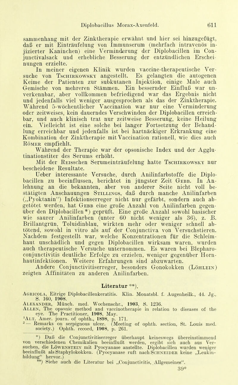 sammenhang mit der Zinktherapie erwälint und hier sei hinzugefügt, daß er mit Einträufelung von Immunserum (mehrfach intravenös in- jizierter Kaninchen) eine Verminderung der Diplobacillen im Con- junctivalsack und erhebliche Besserung der entzündlichen Erschei- nungen erzielte. In meiner eigenen Klinik wurden vaccine-therapeutische Ver- suche von TscHiRKowsKY angestellt. Es gelangten die autogenen Keime der Patienten zur subkutanen Injektion, einige Male auch Gemische von mehreren Stämmen. Ein bessernder Einfluß war un- verkennbar, aber vollkommen befriedigend war das Ergebnis nicht und jedenfalls viel weniger ausgesprochen als das der Zinktherapie. Während 5-wöclientlicher Vaccination war nur eine Verminderung oder zeitweises, kein dauerndes Verschwinden der Diplobacillen erreich- bar, und auch klinisch trat nur zeitweise Besserung, keine Heilung ein. Vielleicht ist eine solche bei langer Fortsetzung der Behand- lung erreichbar und jedenfalls ist bei hartnäckiger Erkrankung eine Kombination der Zinktherapie mit Vaccination rationell, wie dies auch Römer empfiehlt. Während der Therapie war der opsonische Index und der Agglu- tinationstiter des Serums erhöht. Mit der BEisschen Serumeinträufelung hatte Tschirkowsky nur bescheidene Resultate. Ueber interessante Versuche, durch Anilinfarbstoffe die Diplo- bacillen zu beeinflussen, berichtet in jüngster Zeit Gebe. In An- lehnung an die bekannten, aber von anderer Seite nicht voll be- stätigten Anschauungen Stillings, daß durch manche Anilinfarben (,,Pyoktanin) Infektionserreger nicht nur gefärbt, sondern auch ab- getötet werden, hat Gebe eine große Anzahl von Anilinfarben gegen- über den Diplobacillen*) geprüft. Eine große Anzahl sowohl basischer wie saurer Anilinfarben (unter 60 nicht weniger als 36), z. B. Brillantgrün, Toluidinblau, wirkten mehr oder weniger schnell ab- tötend, sowohl in vitro als auf der Conjunctiva von Versuchstieren. Nachdem festgestellt war, welche Konzentrationen für die Schleim- haut unschädlich und gegen Diplobacillen wirksam waren, wurden auch therapeutische Versuche unternommen. Es waren bei Blepharo- conjunctivitis deutliche Erfolge zu erzielen, weniger gegenüber Horn- hautinfektionen. Weitere Erfahrungen sind abzuwarten. Andere Conjunctivitiserreger, besonders Gonokokken (Löhlein) zeigten Affinitäten zu anderen Anilinfarben. Literatur **). Agricola, Eitrige Diplobacillenkeratitis. Klin. Monatsbl. f. Augenheilk., 44. Jg., S. 160, 1908. Alexander, Müncii. med. Wochenschr., 1903, S. 1236. Allen, The opsnnic metiiod and vaeciiiotlieiapie in relation to diseases of the eye. The Practitioner, 1908, May. ^Alt, Amer. journ. of ophth., 1898, p. 171. ^ — Remariis oii serpignous ulcer. (Meeting of ophth. section, St. Louis med. Society.) Ophth. record, 1908, p. 261. *) DaiS die Conjunctivitiserreger überhaupt keineswegs übereinstimmend von verschiedenen Chemikalien beeinflußt werden, ergibt sich auch aus Ver- suchen, die Löwenstein mit Pyocyanase anstellte. Diplobacilleu wurden weniger beeinflußt als Staphylokokken. (Pyocyanase ruft nach Schneider keine „Leukin- bildung hervor.) **) Siehe auch die Literatur bei „Conjunctivitis,. Allgemeines. 39*