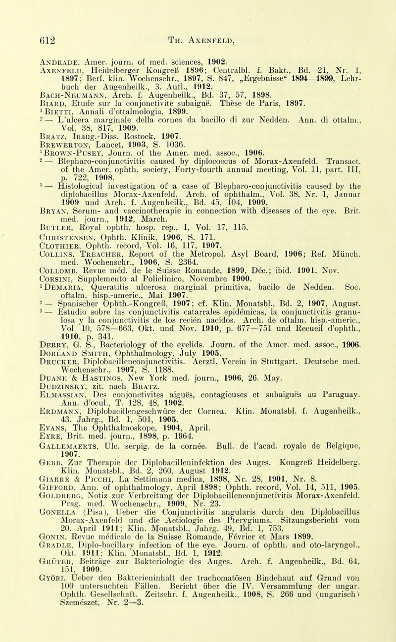 Andrade, Amer. journ. of med. sciences, 1902. AXEM'KLJ), Heidelberger Kongreß 1896; Centralbl. f. Eakt., Bd. 21, Nr. 1, 1897; Berl. klin. Woclienschr., 1897, S. 847, „Ergebnisse 1894-1899, Lehr- buch der Augeiiheilk., 3. Aufl., 1912. Bach-Neumann, Arch. f. Augeiiheilk., Bd. 37, 57, 1898. BiARD, Etüde sur la conjoiictivite subaigue. These de Paris, 1897. ißiETTi, Annali d'ottalmologia, 1899. 2— L'ulcera marginale della Cornea da bacillo di zur Nedden. Ann. di ottalm., Vol. 38, 817, 1909. Bratz, luaug.-Diss. Rostock, 1907. Brewerton, Laneet, 1903, S. 1036. ' Brown-Pusey, Journ. of the Amer. med. assoc, 1906. 2 — Blepharo-conjunctivitis caused by diplococcus of Morax-Axenfeld. Transact. of the Amer. ophth. society, Forty-fourth annuai meeting, Vol. 11, part. III, p. 722, 1908. ^ — Histological investigation of a case of Blepharo-conjunctivitis caused by the diplobacillus Morax-Axenfeld. Arch. of ophthalm., Vol. 38, Nr. 1, Januar 1909 und Arch. f. Augenheilk., Bd. 45, 104, 1909. Bryan, Serum- and vaccinotherapie in connection with diseases of the eye. Brit. med. journ., 1912, March. Butler, Royal ophth. hosp. rep., I, Vol. 17, 115. Christensen, Ophth. Klinik, 1906, S. 171. Clothier, Ophth. record. Vol. 16, 117, 1907. COLLiNS, Treacher, Report of the Metropol. Asyl Board, 1906; Ref. Münch. med. Wochenschr., 1906, S. 2364. CoLLOMB, Revue med. de le Öuisse Romande, 1899, Dec; ibid. 1901. Nov. CoRSiNi, Supplemento al Policlinico, Novembre 1900. iDemaria, Queratitis ulcerosa marginal primitiva, bacilo de Nedden. Soc. oftalm. hisp.-americ, Mai 1907. ^— Spanischer Ophth.-Kongreß, 1907; cf. Klin. Monatsbl., Bd. 2, 1907, August. 3 — Estudio sobre las Conjunctivitis catarrales epidemicas, la Conjunctivitis granu- losa y la Conjunctivitis de los recien nacidos. Arch. de oftalm. hisp.-americ. Vol. 10, 578—663, Okt. und Nov. 1910, p. 677—751 und Recueil d'ophth., 1910, p. 341. Derry, G. S., Bacteriology of the eyelids. Journ. of the Amer. med. assoc, 1906. DoRLAND Smith, Ophthalmology, July 1905. Drucker, Diplobacillenconjunctivitis. Aerztl. Verein in Stuttgart. Deutsche med. Wochenschr., 1907, S. 1188. DuANE & Hastings, Ncw York med. journ., 1906, 26. May. DuDziNSKY, zit. nach Bratz. Elmassian, Des conjonctivites aigues, contagieuses et subaigues au Paraguay. Ann. d'ocul., T. 128, 48, 1902. Erdmann, Diplobacillengeschwüre der Cornea. Klin. Monatsbl. f. Augenheilk., 43. Jahrg., Bd. 1, 501, 1905. Evans, Tho Ophthalmoskope, 1904, April. Eyre, Brit. med. journ., 1898, p. 1964. Gallemaerts, Ulc serpig. de la cornee. Bull, de l'acad. royale de Belgique, 1907. Gebe, Zur Therapie der Diplobacilleninfektion des Auges. Kongreß Heidelberg. Klin. Monatsbl., Bd. 2, 260, August 1912. GiARRE & PiccHi, La Settimana medica, 1898, Nr. 28, 1901, Nr. 8. Gifford, Ann. of ophthalmology, April 1898; Ophth. record. Vol. 14, 511, 1905. Goldberg, Notiz zur Verbreitung der Diplobacillenconjunctivitis Morax-Axenfeld. Prag. med. Wochenschr., 1909, Nr. 23. Gonella (Pisa), Ueber die Conjunctivitis angularis durch den Diplobacillus Morax-Axenfeld und die Aetiologie des Pterygiums. Sitzungsbericht vom 20. April 1911; Klin. Monatsbl., Jahrg. 49, Bd. 1, 753. GONIN, Revue medicale de la Suisse Romande, Fevrier et Mars 1899. Gradle, Diplo-bacillary infection of the eye. Journ. of ophth. and oto-laryngol., Okt. 1911; Klin. Monatsbl., Bd. 1, 1912. Grüter, Beiträge zur Bakteriologie des Auges. Arch. f. Augenheilk., Bd. 64, 151, 1909. Györi, Ueber den Bakterieninhalt der trachomatösen Bindehaut auf Grund von 100 untersuchten Fällen. Bericht über die IV. Versammlung der ungar. Ophth. Gesellschaft. Zeitschr. f. Augenheilk., 1908, S. 266 und (ungarische Szemeszet, Nr. 2—3.