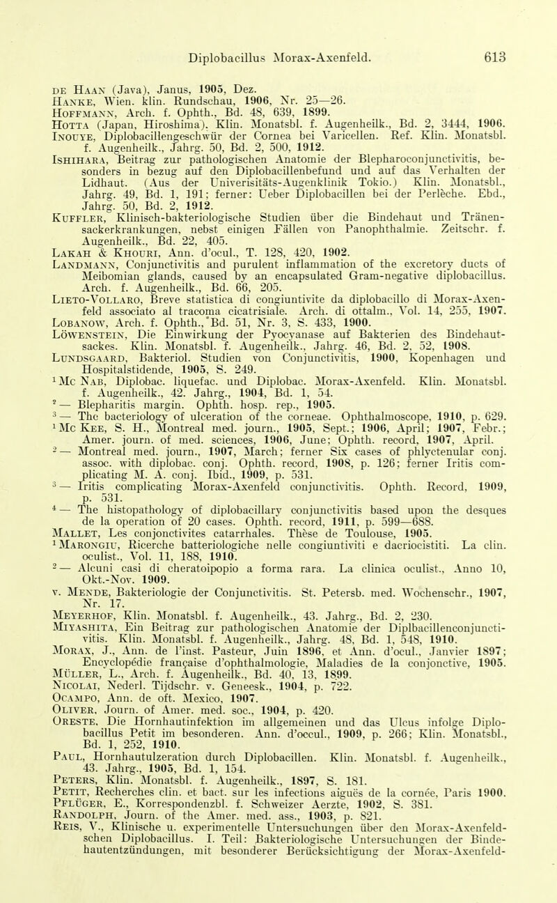 DE Haan (Java), Janus, 1905, Dez. Hanke. Wien. klin. Rundschau, 1906, Xr. 25—26. HoFFMAXX, Arch. f. Ophth., Bd. 48, 639. 1899. HoTTA (Japan, Hiroshima). Klin. Monatsbl. f. Augenheilk., Bd. 2, 3444, 1906. Inouye, Diplobacillengeschwür der Cornea bei Varicellen. Ref. Klin. Monatsbl. f. Augenheilk., Jahrg. 50, Bd. 2, 500. 1912. ISHIHARA, Beitrag zur pathologischen Anatomie der Blepharoconjunctivitis, be- sonders in bezug auf den Diplobaeillenbefund und auf das Verhalten der Lidhaut. (Aus der Univerisitäts-Augenklinik Tokio.) Klin. Monatsbl., Jahrg. 49, Bd. 1, 191; ferner: Ueber Diplobacillen bei der Perleche. Ebd., Jahrg. 50, Bd. 2, 1912. KuFFLER, Kluiisch-bakteriologische Studien über die Bindehaut und Tränen- sackerkrankungen, nebst einigen Fällen von Panophthalmie. Zeitschr. f. Augenheilk., Bd. 22, 405. Lakäh & Khoüri, Ann. d'ocul., T. 12S, 420, 1902. Landmaxx, Conjunctivitis and purulent inflanimation of the excretory ducts of Meibomian glands, caused bv an encapsulated Gram-negative diplobacillus. Arch. f. Augenheilk., Bd. 66, 205. LiETO-Vollaro, Breve statistica di congiuntivite da diplobacillo di Morax-Axen- feld associato al tracoma cicatrisiale. Arch. di ottalm.. Vol. 14. 255, 1907. LoBANOW, Arch. f. Ophth.,'Bd. 51, Nr. 3. S. 433, 1900. LÖWENSTEIN, Die Einwirkung der Pvocvanase auf Bakterien des Bindehaut- sackes. Klin. Monatsbl. f. Augenheilk.. Jahrg. 46, Bd. 2. 52, 1908. LuNDSGAARD. Bakteriol. Studien von Conjunctivitis, 1900, Kopenhagen und Hospitalstidende, 1905, S. 249. ^Mc Nab, Diplobac. liquefac. und Diplobac. Morax-Axenfeld. Kim. Monatsbl. f. Augenheilk., 42. Jahrg., 1904, Bd. 1, 54. ' — Blepharitis margin. Ophth. hosp. rep., 1905. ^— The bacteriology of ulceratiou of the corneae. Ophthalmoscope. 1910, p. 629. iMcKee, S. H-, Montreal med. journ., 1905, Sept.; 1906, April; 1907, Febr.; Amer. journ. of med. sciences, 1906, June: Ophth. record, 1907. April. -— Montreal med. journ., 1907, March: ferner Six cases of phlyctenular conj. assoc. with diplobac. conj. Ophth. record, 1908, p. 126; ferner Iritis com- plicating M. A. conj. Ibid., 1909, p. 531. ä — Iritis complicating Morax-Axenfeld Conjunctivitis. Ophth. Record, 1909, p. 531. *— The histopathology of diplobacillary Conjunctivitis based upon the desques de la Operation of 20 cases. Ophtli. record, 1911, p. 599—688. Mallet, Les conjonctivites catarrhales. These de Toulouse, 1905. iMarongiu, Ricerche batteriologiehe nelle congiuntiviti e dacriocistiti. La clin. oculist., Vol. 11, 188. 1910. 2— Alcuni casi di cheratoipopio a forma rara. La clinica oculist.. Anno 10, Okt.-Nov. 1909. V. Mende, Bakteriologie der Conjunctivitis. St. Petersb. med. Wochenschr., 1907, Nr. 17. Meyerhof, Klin. Monatsbl. f. Augenheilk., 43. Jahrg., Bd. 2, 230. Miyashita, Ein Beitrag zur pathologischen Anatomie der Diplbacillenconjuncti- vitis. Klin. Monatsbl. f. Augenheilk., Jahrg. 48. Bd. 1, 548, 1910. Morax, J., Ann. de l'inst. Pasteur, Juin 1896 et Ann. d'ocul., Janvier 1897; Encvclopedie franfaise d'ophthalmologie, Maladies de la conjonctive, 1905. MÜLLER, L.. Arch. f. Augenheilk., Bd. 4ti; 13, 18.99. Nicolai, Nederl. Tijdschr. v. Geneesk., 1904, p. 722. OcAMPO, Ann. de oft. Mexico, 1907. Oliver, Journ. of Amer. med. soc, 1904, p. 420. Greste, Die Hornhautinfektion im allgemeinen und das Ulcus infolge Diplo- bacillus Petit im besonderen. Ann d'occul., 1909. p. 266; Klin. Monatsbl., Bd. 1, 252, 1910. Paul, Hornhautulzeration durch Diplobacillen. Klin. Monatsbl. f. Augenheilk., 43. Jahrg., 1905. Bd. 1, 154. Peters, Klin. Monatsbl. f. Augenheilk.. 1897, S. 181. Petit, Recherches clin. et baet. sur les infections aigucs de la cornee, Paris 1900. Pflüger, E.. Korrespondenzbl. f. Schweizer Aerzte, 1902, S. 381. Randolph, Journ. of the Amer. med. ass., 1903, p. 821. Reis, V., Klinische u. experimentelle Untersuchungen über d<'n Morax-Axenfeld- schen Diplobacillus. I. Teil: Bakteriologische Untersuchungen der Binde- hautentzündungen, mit besonderer Berücksichtigung der Mür;ix-Axenfeld-