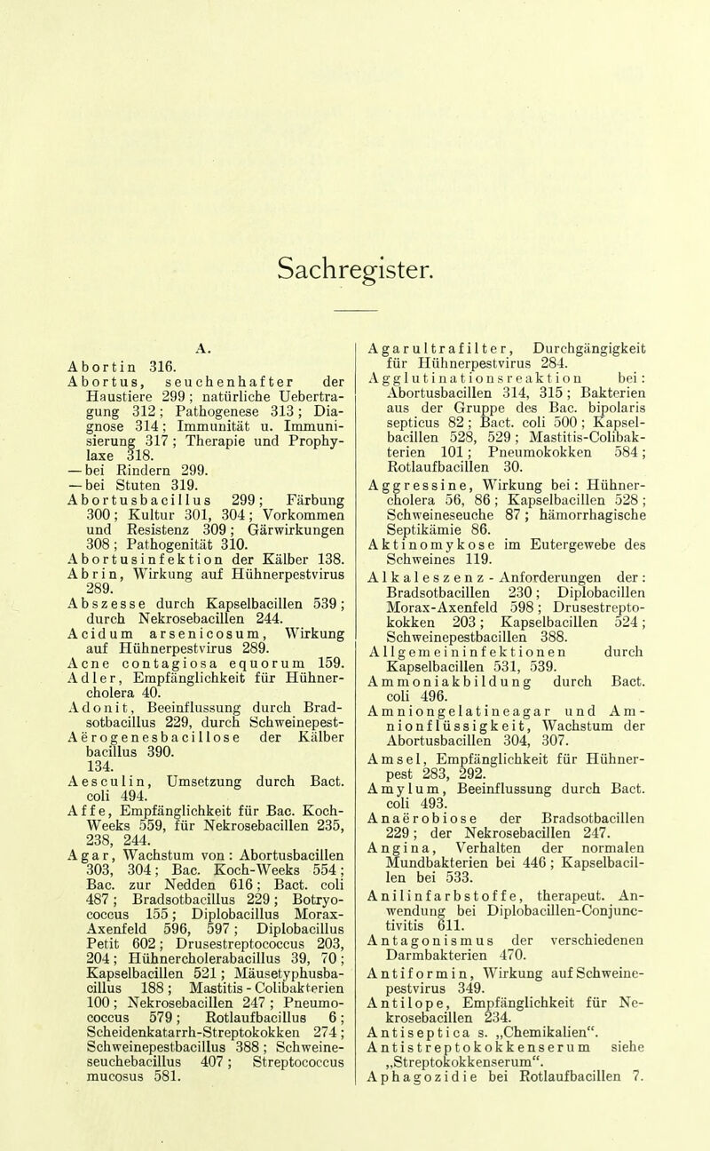 Sachregister. A. Ab ort in 316. Abortus, seuchenhafter der Haustiere 299; natürliche Uebertra- gung 312; Pattiogenese 313; Dia- gnose 314; Immunität u. Immuni- sierung 317 ; Therapie und Prophy- laxe 318. — bei Rindern 299. — bei Stuten 319. Abortusbacillus 299; Färbung 300; Kultur 301, 304; Vorkommen und Resistenz 309; Gärwirkungen 308; Pathogenität 310. Abortusinfektion der Kälber 138. A b r i n, Wirkung auf Hühnerpestvirus 289. Abszesse durch Kapselbacillen 539; durch Nekrosebacillen 244. Acidum arsenicosum, Wirkung auf Hühnerpestvirus 289. Acne contagiosa equorum 159. Adler, Empfänglichkeit für Hühner- cholera 40. A d o n i t, Beeinflussung durch Brad- sotbacillus 229, durch Schweinepest- Aerogenesbacillose der Kälber bacillus 390. 134. Aesculin, Umsetzung durch Bact. coli 494. Affe, Empfänglichkeit für Bac. Koch- Weeks 559, für Nekrosebacillen 235, 238, 244. Agar, Wachstum von: Abortusbacillen 303, 304; Bac. Koch-Weeks 554; Bac. zur Nedden 616; Bact. coli 487; Bradsotbacillus 229; Botryo- coccus 155; Diplobacillus Morax- Axenfeld 596, 597; Diplobacillus Petit 602; Drusestreptococcus 203, 204 ; Hühnercholerabacillus 39, 70 ; Kapselbacillen 521; Mäusetyphusba- cillus 188 ; Mastitis - Colibakterien 100; Nekrosebacillen 247 ; Pneumo- coccus 579; Rotlaufbacillus 6; Scheidenkatarrh-Streptokokken 274; Schweinei)estbacillus 388; Schweine- seuchebacillus 407; Streptococcus Agarultrafilter, Durchgängigkeit für Hühnerpestvirus 284. Agglutinationsreaktion bei: Abortusbacillen 314, 315; Bakterien aus der Gruppe des Bac. bipolaris septicus 82; Bact. coli 500 ; Kapsel- bacillen 528, 529; Mastitis-Colibak- terien 101; Pneumokokken 584; Rotlaufbacillen 30. Aggressine, Wirkung bei: Hühner- cholera 56, 86 ; Kapselbacillen 528 ; Schweineseuche 87 ; hämorrhagische Septikämie 86. Aktinomykose im Eutergewebe des Schweines 119. Alkaleszenz - Anforderungen der : Bradsotbacillen 230; Diplobacillen Morax-Axenfeld 598; Drusestrepto- kokken 203; Kapselbacillen 524; Schweinepestbacillen 388. Allgemeininfektionen durch Kapselbacillen 531, 539. Ammoniakbildung durch Bact. coli 496. Amniongelatineagar und Am- nionflüssigkeit, Wachstum der Abortusbacillen 304, 307. Amsel, Empfänglichkeit für Hühner- pest 283, 292. A m y l u m, Beeinflussung durch Bact. coli 493. Anaerobiose der Bradsotbacillen 229; der Nekrosebacillen 247. Angina, Verhalten der normalen Mundbakterien bei 446; Kapselbacil- len bei 533. Anilinfarbstoffe, therapeut. An- wendung bei Diplobacillen-Conjunc- tivitis 611. Antagonismus der verschiedenen Darmbakterien 470. Antiformin, Wirkung auf Schweine- pestvirus 349. Antilope, Empfänglichkeit für Ne- krosebacillen 234. Antiseptica s. „Chemikalien. Antistreptokokkenserum siehe „Streptokokkenserum.