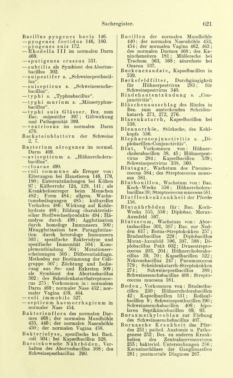 Bacillus pyogenes bovis 146. — pyogenes foetidus 146, 180. — pyogenes suis 172. — Rhodella III im normalen Darm 469. — sputigenes crassus 531. — subtilis als Symbiont desAbortus- bacillus 302. — suipestifer s. „Schweinepestbacil- lus. — suisepticus s. „Schweineseuche- bacillus. — typhi s. „Typhusbaeillus. — typhi murium s. „Mäusetyphus- bacillus. — typhi suis Glässer, Bez. zum Bac. suipestifer 397; Giftwirkung und Pathogenität 399. — ventriosus im normalen Darm 478. Backsteinblattern der Schweine 2, 7. _ Bacterium aerogenes im normal. Darm 469. — avisepticum s. „Hühnercholera- bacillus. — cloacae 490. — coli commune als Erreger von: Eiterungen bei Haustieren 146, 179, 180; Euterentzündungen bei Kühen 97; Kälberruhr 124, 129, 141; als Krankheitserreger beim Menschen 482; Form 484; allgem. Wachs- tumsbedingungen 485; kulturelles Verhalten 486; Wirkung auf Kohle- hydrate 488; Bildung charakteristi- scher Stoffwechselprodukte 494; Hä- molyse durch 499; Agglutination durch homologe Immunsera 500; Mitagglutination bzw. Paragglutina- tion durch heterologe Immunsera 503; spezifische Bakteriolyse und spezifische Immunität 504; Kom- plementbindung 504; Mutationser- scheinungen 505 ; Differentialdiagn. Methoden zur Bestimmung der Coli- gruppe 507; Züchtung und Isolie- rung aus Se- und Exkreten 509; als Symbiont des Abortusbacillus 302; des Scheidenkatarrhstreptococ- cus 275; Vorkommen in : normalem Darm 469 ; normaler Nase 452 ; (nor- maler Vagina 459, 464. — coli immobile 527. — septicum haemorrhagicum in normaler Nase 454. Bakterienflora des normalen Dar- mes 468; der normalen Mundhöhle 435, 440; der normalen Nasenhöhle 450; der normalen Vagina 458. Bakteriolyse, spezifische bei Bact. coli 504; bei Kapselbacillen 528. Barsiekowsche Nährböden, Ver- halten des Abortusbacillus 308; des Scbweinepestbacillus 390. Bacillen der normalen Mundhöhle 440; der normalen Nasenhöhle 453, 454; der normalen Vagina 462, 463 ; des normalen Darmes 468 ; des Ka- nincheneiters 181; Müllersche bei Trachom 563, 568; säurefeste bei Ozaena 537. Beckenexsudate, Kapselbacillen in 539. Berkefeldfilter, Durchgängigkeit für Hühnerpestvirus 283; für Schweinepestvirus 340. Bindehautentzündung s. „Con- junctivitis. Bläschenausschlag des Rindes in Bez. zum ansteckenden Scheiden- katarrh 271, 272, 276. Blasenkatarrh, Kapselbacillen bei 538. Blennorrhoe, Störksche, des Kehl- kopfs 536. Blepharoconjunctivitis s. „Di- plobacillen-Conjunctivitis. Blut, Vorkommen von: Hühner- cholerabacillen 38, 45; Hühnerpest- virus 284; Kapselbacillen 539; Schweinepestvirus 338, 360. Blutagar, Wachstum des Pneumo- coccus 584; des Streptococcus muco- sus 581. Blutbouillon, Wachstum von : Bac. Koch -Weeks 556; Hühnercholera- bacülus 39; Streptococcus mucosus 581. Blutfleckenkrankheit der Pferde« 158. Blutnährböden für: Bac. Koch- Weeks 555, 556; Diplobac. Morax- Axenfeld 597. Blutserum, Wachstum von: Abor- tusbacillus 301, 307; Bac. zur Ned- den 617 ; Borna-Streptokokken 257 ; Bradsotbacillus 229; Diplobacillus Morax-Axenfeld 596, 597, 598; Di- plobacillus Petit 602; Drusestrepto- coccus 203, 204; Hühnercholerab.a- cillus 39, 70; Kapselbacillen 522; Nekrosebacillus 247 ; Pneumococcus 579; Scheidenkatarrh-Streptokokken 274; Schweinepestbacillus 389; Schweineseuchebacillus 408 ; Strepto- coccus mucosus 581. Boden , Vorkommen von : Bradsotba- cillen 230; Hühnercholerabacillen 42; Kapselbacillen 531; Rotlauf- bacillen 9 ; Schweinepestbacillen 390 ; Schweineseuchebacillen 408; bipo- laren Septikämiebacillen 89, 93. Boraxmethylenblau zur Färbung des Schweineseuchebacillus 407. Bornasche Krankheit des Pfer- des 251; pathol. Anatomie u. Patho- genese 252; Bez. zu anderen Krank- heiten des Zentralnervensystems 255 ; bakteriol. Untersuchungen 256 ; Kerneinschlüsse der Ganglienzellen 261; postmortale Diagnose 267.