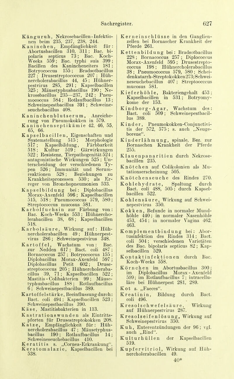 Känguruh, Nekrosebacillen - Infektio- nen beim 235, 237, 238, 244. Kaninchen, Empfänglichkeit für: Abortusbacillen 310, 311; Bac. bi- polaris septicus 73; Bac. Koch- Weeks 559; Bac. typhi suis 399; Bacillen des Kanincheneiters 181; Botryococcus 155; Bradsotbacillus 227 ; Drusestreptococcus 207 ; Hüh- nercholerabacillus 44, 45; Hühner- pestvirus 285, 291; Kapselbacillen 525 ; Mäusetyphusbacillus 190 ; Ne- krosebacillus 235—237, 242; Pneu- mococcus 584; Rotlaufbacillus 13; Schweinepestbacillus 391; Schweine- seuchebacillus 408. Kaninchenblutserum, Anreiche- rung von Pneumokokken in 579. Kaninchenseptikämie 42, 46, 55, 65, 66. Kapselbacillen, Eigenschaften und Systemstellung 515; Morphologie 517; Kapselbildung, Färbbarkeit 518; Kultur 519; Gärwirkungen 522 ; Resistenz, Tierpathogenität 524 ; antagonistische Wirkungen 525 ; Un- terscheidung der verschiedenen Ty- pen 526; Immunität und Serum- reaktionen 528; Beziehungen zu Krankheitsprozessen 530; als Er- reger von Bronchopneumonien 533. Kapselbildung bei: Diplobacillus Morax-Axenfeld 596; Kapselbacillen 515, 518; Pneumococcus 579, 580; Streptococcus mucosus 581. Karbolfuchsin zur Färbung von: Bac. Koch-Weeks 553; Hühnercho- lerabacillen 38, 68; Kapselbacillen 518. Karbolsäure, Wirkung auf: Hüh- nercholerabacillen 49; Hühnerpest- virus 286; Schweinepestvirus 348. Kartoffel, Wachstum von: Bac. zur Nedden 617; Bact. coli 487; Bornacoccus 257 ; Botryococcus 155 ; Diplobacillus Morax-Axenfeld 597; Diplobacillus Petit 602; Druse- streptococcus 205; Hühnercholeraba- cillus 39, 71; Kapselbacillen 522; Mastitis - Colibakterien 99 ; Mäuse- typhusbacillus 188; Rotlaufbacillus 6; Schweinepestbacillus 389. Kartoffelstärke,Beeinflussung durch: Bact. coli 494; Kapselbacillen 523 ; Schweinepestbacillus 390. Käse, Mastitisbakterien in 113. Kastrationswunden als Eintritts- pforten für Drusestreptokokken 208. Katze, Empfänglichkeit für: Hüh- nercholerabacillus 47 ; Mäusetyphus- bacillus 190; Rotlaufbacillus 14; Schweineseuchebacillus 410. Keratitis s. „Cornea-Erkrankung. Keratomalazie, Kapselbacillen bei 538. Kerneinschlüsse in den Ganglien- zellen bei Bornascher Krankheit der Pferde 261. Kettenbildung bei: Bradsotbacillus 228 ; Bornacoccus 257 ; Diplococcus Morax-Axenfeld 595; Drusestrepto- coccus 198; Hühnercholerabacillus 38; Pneumococcus 579, 580; Schei- denkatarrh-Streptokokken273; Schwei- neseuchebacillus 407 ; Streptoocccus mucosus 581. Kieferhöhle, Bakteriengehalt 453; Kapselbacillen in 531; Botryomy- kome der 153. Kindborg-Agar, Wachstum des: Bact. coli 509; Schweinepestbacil- lus 389. Kinder, Pneumokokken-Conjunctivi- tis der 572, 575; s. auch „Neuge- borene. Kinderlähmung, spinale, Bez. zur Bornaschen Krankheit der Pferde 255. Klaueupanaritien durch Nekrose- bacillen 235. Knötchen auf Colikolonien als Mu- tationserscheinung 505. Knötchenseuche des Rindes 270. Kohlehydrate, Spaltung durch Bact. coli 488, 505; durch Kapsel- bacillen 522. Kohlensäure, Wirkung auf Schwei- nepestvirus 350. Kokken, Befunde in normaler Mund- höhle 440; in normaler Nasenhöhle 453, 454; in normaler Vagina 462, 463. Komplementbindung bei: Abor- tusinfektion des Rindes 314; Bact. coli 504; verschiedenen Varietäten des Bac. bipolaris septicus 82; Kap- selbacillen 529. Kontaktinfektionen durch Bac. Koch-Weeks 558. Körnchen im Abortusbacillus 300; im Diplobacillus Morax - Axenf eld 599; im RotlaufbacUlus 7; intracellu- läre bei Hühnerpest 281, 289. Kot s. „Faeces. Kreatinin, Bildung durch Bact. coli 496. Kresolschwefelsäure, Wirkung auf Hühnerpestvirus 287. Kresolseifenlösung, Wirkung auf Schweinepestvirus 350. Kuh, Euterentzündungen der 96; vgl. auch „Rind'. Kulturhüllen der Kapselbacillen 519. Kupfervitriol, Wirkung auf Hüh- nercholerabacillen 49. 40*