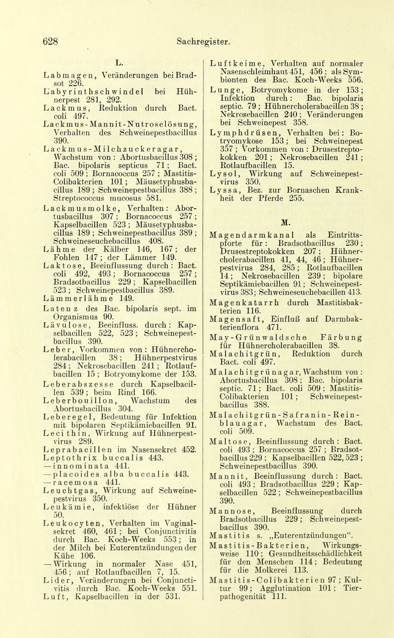 L. Labmagen, Veränderungen beiBrad- sot 226. Labyrinthschwindel bei Hüh- nerpest 281, 292. Lackmus, Reduktion durch Bact. coli 497. Lackmus-Mannit-Nutroselösung, Verhalten des Schweinepestbacillus 390. Lackmus -Milchzuckeragar, Wachstum von : Abortusbacillus 308 ; Bac. bipolaris septicus 71; Bact. coli 509 ; Bornacoccus 257 ; Mastitis- Colibakterien 101; Mäusetyphusba- cillus 189 ; Schweinepestbacillus 388 ; Streptococcus mucosus 581. Lackmusmolke, Verhalten: Abor- tusbacillus 307 ; Bornacoccus 257 ; Kapselbacillen 523; Mäusetyphusba- cillus 189 ; Schweinepestbacillus 889 ; Schweineseuchebacillus 408. Lähme der Kälber 146, 167; der Fohlen 147 ; der Lämmer 149. Laktose, Beeinflussung durch: Bact- coli 492, 493; Bornacoccus 257; Bradsotbaciilus 229; Kapselbacillen 523 ; Schweinepestbacillus 389. Lämmerlähme 149. L a t e n z des Bac. bipolaris sept. im Organismus 90. Lävulose, Beeinfluss. durch: Kap- selbacillen 522, 523 ; Schweinepest- bacillus 390. Leber, Vorkommen von : Hühnercho- lerabacillen 38; Hühnerpestvirus 284; Nekrosebacillen 241; Rotlauf- bacillen 15 ; Botryomykome der 153. Leberabszesse durch Kapselbacil- len 539; beim Rind 166. Leberbouillon, Wachstum des Abortusbacillus 304. Ijcberegel, Bedeutung für Infektion mit bipolaren Septikämiebacillen 91. L e c i t h i n, Wirkung auf Hühnerpest- virus 289. Leprabacillen im Nasensekret 452, Leptothrix buccalis 443. — innominata 441. — placoides alba buccalis 443. — racemosa 441. Leuchtgas, Wirkung auf Schweine- pestvirus 350. Leukämie, infektiöse der Hühner 50. Leukocyten, Verhalten im Vaginal- sekret 460, 461; bei Conjunctivitis durch Bac. Koch-Weeks 553; in der Milch bei Euterentzündungen der Kühe 106. — Wirkung in normaler Nase 451, 456; auf Rotlaufbacillen 7, 15. Lider, Veränderungen bei Conjuncti- vitis durch Bac. Koch-Weeks 551. Luft, Kapselbacillen in der 531. Luftkeime, Verhalten auf normaler Nasenschleimhaut 451, 456; alsSym- bionten des Bac. Koch-Weeks 556. Lunge, Botryomykome in der 153; Infektion durch: Bac. bipolaris septic. 79 ; Hühnercholerabacillen 38 ; Nekrosebacillen 240; Veränderungen bei Schweinepest 358. Lymphdrüsen, Verhalten bei: Bo- tryomykose 153; bei Schweinepest 357 ; Vorkommen von : Drusestrepto- kokken 201; Nekrosebacillen 241; Rotlaufbacillen 15. Lysol, Wirkung auf Schweinepest- virus 350. Lyssa, Bez. zur Bornaschen Krank- heit der Pferde 255. M. Magendarmkanal als Eintritts- pforte für: Bradsotbaciilus 230; Drusestreptokokken 207; Hühner- cholerabacillen 41, 44, 46; Hühner- pestvirus 284, 285; Rotlaufbacillen 14; Nekrosebacillen 239; bipolare Septikämiebacillen 91; Schweinepest- virus 383; SchweineseuchebaciUen 413. Magenkatarrh durch Mastitisbak- terien 116. Magensaft, Einfluß auf Darmbak- terienflora 471. May- Grünwald sehe Färbung für Hühnercholerabacillen 38. Malachitgrün, Reduktion durch Bact. coli 497. Malachitgrünagar, Wachstum von : Abortusbacillus 308; Bac. bipolaris septic. 71; Bact. coli 509 ; Mastitis- Colibakterien 101; Schweinepest- bacillus 388. Malachitgrün-Safranin- Rein- blau agar, Wachstum des Bact. coli 509. Maltose, Beeinflussung durch : Bact. coli 493 ; Bornacoccus 257 ; Bradsot- baciilus 229 ; Kapselbacillen 522,523 ; Schweinepestbacillus 390. Mannit, Beeinflussung durch: Bact. coli 493; Bradsotbaciilus 229; Kap- selbacillen 522; Schweinepestbacillus 390. Mann ose, Beeinflussung durch Bradsotbaciilus 229; Schweinepest- bacillus 390. Mastitis s. „Euterentzündungen. Mastitis-Bakterien, Wirkungs- weise 110; Gesundheitsschädlichkeit für den Menschen 114; Bedeutung für die Molkerei 113. Mastitis-Colibakterien 97; Kul- tur 99; Agglutination 101; Tier- pathogenität III.