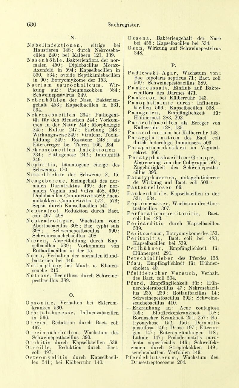 N. Nabelinfektionen, eitrige bei Haustieren 148; durch Nekroseba- cillen 240; bei Kälbern 121, 139. Nasenhöhle, Bakterienflora der nor- malen 450; Diplobacillus Morax- Axenfeld in 594; Kapselbacillen in 530, 534: ovoide Septikämiebacillen in 90; Botryomykome der 153. Natrium taurocholicum, Wir- kung auf: Pneumokokken 584; Schweinepestvirus 349. Nebenhöhlen der Nase, Bakterien- gehalt 453; Kapselbacillen in 531, 534. Nekrosebacillen 234; Pathogeni- tät für den Menschen 244; Vorkom- men in der Natur 244; Morphologie 245; Kultur 247; Färbung 248; Wirkungsweise 249 ; Virulenz, Toxin- bildung 249; Resistenz 248; als Eitererreger bei Tieren 166, 234. NekrosebaciUen-Infektionen 234; Pathogenese 242; Immunität 249. Nephritis, hämatogene eitrige des Schweines 170. Nesselfieber der Schweine 2, 15. Neugeborene, Keimgehalt des nor- malen Darmtraktus 469; der nor- malen Vagina und Vulva 458, 460; Diplobacillen-Conjunctivitis 589; Pneu- mokokken - Conjunctivitis 572, 576; Sepsis durch KapselbacUlen 540. Neutralrot, Reduktion durch Bact, coli 497, 498. Neutralrotagar, Wachstum von: Abortusbacillus 308 ; Bac. typhi suis 398; Schweinepestbacillus 390; Schweineseuchebacillus 408. Nieren, Abszeßbildung durch Kap- selbacillen 539; Vorkommen von Rotlaufbacillen ia der 15. Noma, Verhalten der normalen Mund- baJcterien bei 446. Notimpfung bei Maul- u. Klauen- seuche 215. Nut rose, Beeinfluss. durch Schweine- pestbacillus 389. 0. Opsonine, Verhalten bei Sklerom- kranken 530. Orbitalabszesse, Influenzabacillen in 566. 0 r c e i n, Reduktion durch Bact. coli 497. Orceinnährböden, Wachstum des Schweinepestbacillus 390. Orchitis durch Kapselbacillen 539. 0 r s e i 11 e, Reduktion durch Bact. coli 497. Osteomyelitis durch Kapselbacil- len 541; bei Kälberruhr 140. Ozaena, Bakteriengehalt der Nase bei 455 ; Kapselbacillen bei 534. Ozo-n, Wirkung auf Schweinepestvirus 348. P. Padlewski-Agar, Wachstum von: Bac. bipolaris septicus 71; Bact. coli 509; Schweinepestbacillus 389. Pankreassaft, Einfluß auf Bakte- rienflora des Darmes 471. Pankreon bei Kälberruhr 143. PanOphthalmie durch: Influenza- bacillen 566; Kapselbacillen 538. Papageien, Empfänglichkeit für Hühnerpest 283, 292. Paracolibacillen als Erreger von Kälberruhr 128, 135. Paracoliserum bei Kälberruhr 143. Paragglutination des Bact. coli durch heterologe Immunsera 503. Parapneumokokken im Vaginal- sekret 466. Paratyphusbacillen-Gruppe, Abgrenzung von der Coligruppe 507 ;. Zugehörigkeit des Schweinepestba- cillus 395. Paratyphussera, mitagglutinieren- de Wirkung auf Bact. coli 503. Pasteureliosen 66. Paukenhöhle, Kapselbacillen in der 531, 534. Peptonw asser, Wachstum des Abor- tusbacillus 307. Perforationsperitonitis, Bact. coli bei 483. Pericarditis durch Kapselbacillen 539. Peritoneum, Botryomykome des 153. Peritonitis, Bact. coli bei 483; Kapselbacillen bei 539. Perlhühner, Empfänglichkeit für Hühnerpest 291. Petechialfieber des Pferdes 158. Pfau, Empfänglichkeit für Hühner- cholera 40. Pfeifferscher Versuch, Verhalt, des Bact. coli 504. Pferd, Empfänglichkeit für: Hüh- nercholerabacillus 47 ; Nekrosebacil- lus 235, 239; Rotlaufbacillus 14; Schweinepestbacillus 392; Schweine- seuchebacillus 410. — Erkrankung an: Acne contagiosa 159; Blutfleckenkrankheit 158; Bornascher Krankheit 251, 257 ; Bo- tryomykose 152, 156; Dermatitis pustulosa 146; Druse 197 ; Eiterun- gen 147 ; Euterentzündungen 118 ; Lähme 147; Pododermatitis puru- lenta superficialis 146; Schweifek- zemen durch Streptokokken 149; seuchenhaftem Verfohlen 149. Pferdeblutserum, Wachstum des Drusestreptococcus 204.