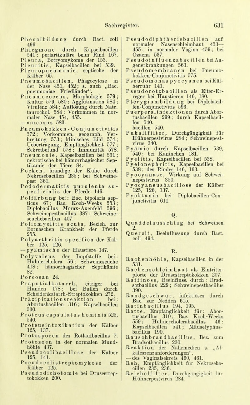 Phenolbildung durch Bact. coli 496. Phlegmone durch Kapselbacillen 541; periartüjuläre beim Riad 167. Pleura, Botryomykome der 153. Pleuritis, Kapselbacillen bei 539. Pleuropneumonie, septische der Kälber 65. Pneumobacillen, Phagocytose in der Nase 451, 452; s. auch „Bac. pneumoniae Friedländer. Pneumococcus, Morphologie 579; Kultur 579, 580; Agglutination 584; Virulenz 584; Auflösung durch Natr. taurochol. 584; Vorkommen in nor- maler Nase 454, 455. — mucosus 583. Pneumokokken-Conjunctivitis 572; Vorkommen, geograph. Ver- breitung 573 ; klinisches BUd 574; Uebertragung, Empfänglichkeit 577 ; Sekretbefund 578; Immunität 578. Pneumonie, Kapselbacillen bei 531; nekrotische bei hämorrhagischer Sep- tikämie der Tiere 84. Pocken, brandige der Kühe durch Nekrosebacillen 235; bei Schweine- pest 361. Pododermatitis purulenfca su- perficialis der Pferde 146. Polfärbung bei: Bac. bipolaris sep- ticus 67; Bac. Koch-Weeks 553; Diplobacillus Morax-Axenfeld 596; Schweinepestbacillus 387 ; Schweine- seuchebacillus 407. Poliomyelitis acuta, Bezieh, zur Bornaschen Krankheit der Pferde 255. Polyarthritis specifica der Käl- ber 125, 126. — pyämische der Häustiere 147. Polyvalenz der Impfstoffe bei: Hühnercholera 56; Schweineseuche 418; hämorrhagischer Septikämie 82. Porcosan 24. Präputialkatarrh, eitriger bei Hunden 178; bei Bullen durch Scheidonkatarrh-Streptokokken 272. Präzipita tionsreaktion bei: Abortusbacillen 316; Kapselbacillen 530. Proteus Capsulatus hominis 525, 540. Proteusintoxikation der Kälber 125, 137. Protosporen des Rotlaufbacillus 7. Protozoen in der normalen Mund- höhle 437. Pseudocolibacillose der Kälber 125, 141. Pseudocolistreptomykose der Kälber 125. Pseudodichotomie bei Drusestrep- tokokken 200. Pseudodiphtheriebacillen auf normaler Nasenschleimhaut 453— 455; in normaler Vagina 459; bei Ozaena 537. Pseudoinfluenzabacillen bei Au- generkrankungen 563. Pseudomembranen bei Pneumo- kokken-Conjunctivitis 575. Pseudomonas pyocyanea bei Käl- berruhr 141. Pseudorotzbacillen als Eiter-Er- reger bei Haustieren 146, 180. Pterygiumbildung bei Diplobacil- len-Conjunctivitis 593. Puerperalinfektionen durchAbor- tusbacillen 299; durch Kapselbacil- len 540. bacillen 540. Pukallfilter, Durchgängigkeit für Hühnerpestvirus 284; Schweinepest- virus 340. Pyämie durch Kapselbacillen 539, 540; bei Kaninchen 181. Pyelitis, Kapselbacillen bei 538. Pyelonephritis, Kapselbacillen bei 538; des Rindes 146, 163. Pyocyanase, Wirkung auf Schwei- nepestvirus 350. Pyocyaneusbacillose der Kälber 125, 126, 137. Pyoktanin bei Diplobacillen-Con- junctivitis 611. Q. Quaddelausschlag bei Schweinen 2. Q u e r c i t, Beeinflussung durch Bact. coli 494. R. Rachenhöhle, Kapselbacillen in der 531. Rachenschleimhaut als Eintritts- pforte der Drusestreptokokken 207. Raffinose, Beeinfluss. durch: Brad- sotbacillus 229; Schweinepestbacillus 390. Randgeschwür, infektiöses durch Bac. zur Nedden 615. Ratinbacillus 194, 195. Ratte, Empfänglichkeit für: Abor- tusbacillus 310; Bac. Koch-Weeks 559; Hühnercholerabacillus 46: Kapselbacillen 541; Mäusetyphus- bacillus 190. Rauschbrandbacillus, Bez. zum Bradsotbacillus 230. Reaktion der Nährmedien s. „Al- kaleszenzanf orderungen. — des Vaginalsekrets 460, 461. Reh, Empfänglichkeit für Nekroseba- cillen 235, 236. Reichelfilter, Durchgängigkeit für Hühnerpestvirus 284.