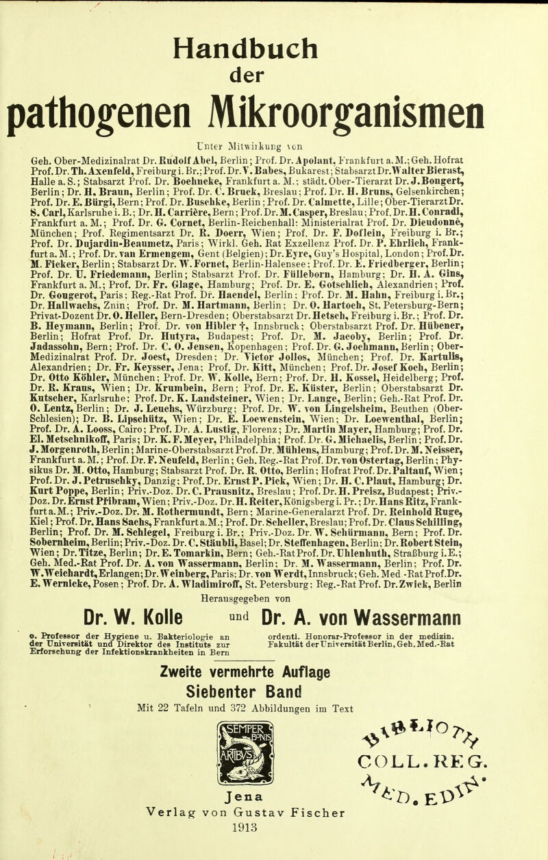 Handbuch der pathogenen Mikroorganismen Unter Milwiikurig \on Geh. Ober-Medizinalrat Dr. Ku'doJf AbeJ, Berlin; Prof. Dr. Apolant, Frankfurt a. M.; Geh. Hofrat Prof. Dr. Th. Axenfeld, Freiburg i. Br.; Prof. Dr. V. Babes, Bukarest; Stabsarzt Dr. Walter Bierast, Halle a.S.; Stabsarzt Prof. Dr. Boehncke, Frankfurt a. M.; städt. Ober-Tierarzt Dr. J.Bongert, Berlin; Dr. H. Braun, Berlin; Prof. Dr. C. Bruck, Breslau; Prof. Dr. H.Bruns, Gelsenkirchen; Prof. Dr. E.Bürgi,Bern; Prof. Dr.Busclike, Berlin; Prof. Dr. Calniette, Lille; Ober-Tierarzt Dr. S. Carl, Karlsruhe i. B.; Dr. H. Carri^re,Bern; Prof. Dr. M.Casper, Breslau; Prof. Dr.H. Conrad!, Frankfurt a. M.; Prof. Dr. G. Cornet, Berlin-Eeichenhall; Ministerialrat Prof. Dr. Bieudonne, München; Prof. Regimentsarzt Dr. R. Doerr, Wien; Prof. Dr. F. Boflein, Freiburg i. Br,; Prof. Dr. Dnjardin-Beaumetz, Paris; Wirkl. Geh. Rat Exzellenz Prof. Dr. P. Ehrlich, P>ank- furta.M.; Prof. Dr.Tan Ermengem, Gent (Belgien);Dr.Eyre, Guy's Hospital, London; Prof.Dr. M. Ficker, Berlin; Stabsarzt Dr. W.Fornet, Berlin-Halensee; Prof. Dr. E. Friedberger, Berlin; Prof. Dr. II. Friedeniann, Berlin; Stabsarzt Prof. Dr. Fülleborn, Hamburg; Dr. H.A. Gins, Frankfurt a.M.; Prof. Dr. Fr. Glage, Hamburg; Prof. Dr. E. Gotschlich, Alexandrien; Prof. Dr. Gougerot, Paris; Reg.-Eat Prof. Dr. Haendel, Berlin; Prof. Dr. M. Hahn, Freiburgi.Br.; Dr. Hallwachs, Znin; Prof. Dr. M. Hartmann, Berlin; Dr. 0. Hartoch, St. Petersburg-Bern; Privat-Dozent Dr. 0. Heller, Bern-Dresden; Oberstabsarzt Dr. Hetscb, Freiburg i. Br.; Prof. Dr. B. Heyniann, Berlin; Prof. Dr. tou Hibler f, Innsbruck; Oberstabsarzt Prof. Dr. Hübener, Berlin; Hofrat Prof. Dr. Hutyra, Budapest; Prof. Dr. M. Jacoby, Berlin; Prof. Dr. Jadassohn, Bern; Prof. Dr. C. 0. Jensen, Kopenhagen; Prof. Dr. G. Jochmann,Berlin; Ober- Medizinalrat Prof. Dr. Joest, Dresden; Dr. Tictor Jollos, München; Prof. Dr. Kartulis, Alexandrien; Dr. Fr. Keysser, Jena; Prof. Dr. Kitt, München; Prof. Dr. Josef Koch, Berlin; Dr. Otto Köhler, München; Prof. Dr. W. Kolle, Bern; Prof. Dr. H. Kossei, Heidelberg; Prof. Dr. R. Kraus, Wien; Dr. Krunibein, Bern; Prof. Dr. E. Küster, Berlin; Oberstabsarzt Dr. Kutscher, Karlsruhe; Prof. Dr. K. Landsteiner, Wien; Dr. Lange, Berlin; Geh.-Rat Prof. Dr. 0. Lentz, Berlin; Dr. J. Leuehs, Würzburg; Prof. Dr. W. von Lingelsheini, Beuthen (Ober- Schlesien); Dr. B. Lipschütz, Wien; Dr. E. Loewenstein, Wien; Dr. Loewenthal, Berlin; Prof. Dr. A. Looss, Cairo; Prof. Dr. A. Lustig, Florenz; Dr. Martin Mayer, Hamburg; Prof. Dr. El. Metschnikoff, Paris; Dr. K. F. Meyer, Philadelphia; Prof. Dr. G. Michaelis, Berlin; Prof. Dr. J. Morgenroth, Berlin; Marine-Oberstabsarzt Prof. Dr. Mühlens, Hamburg; Prof. Dr. M. Neisser, Frankfurt a. M.; Prof. Dr. F. Neufeld, Berlin; Geh. Reg.-Eat Prof. Dr.Ton Ostertag, Berlin; Phy- sikus Dr. M. Otto, Hamburg; Stabsarzt Prof. Dr. R. Otto, Berlin; Hofrat Prof. Dr.Paltauf, Wien; Prof.Dr. J.Petnischky, Danzig; Prof.Dr. Ernst P.Pick, Wien; Dr. H. C. Flaut, Hamburg; Dr. Kurt Poppe, Berlin; Priv.-Doz. Dr.C.Prausnitz, Breslau; Prof.Dr.H.Preisz,Budapest; Priv.- Doz. Dr. Ernst Pf ibram, Wien; Priv.-Doz. Dr. H. Reiter, Königsberg i. Pr.; Dr. Hans Ritz, Frank- furt a. M.; Priv.-Doz. Dr. M. Rothermundt, Bern; Marine-Generalarzt Prof. Dr. Reinhold Rüge, Kiel; Prof. Dr. Hans Sachs, Frankfurt a.M.; Prof. Dr. Scheller, Breslau; Prof. Dr. Claus Schilling, Berlin; Prof. Dr. M. Schlegel, Freiburg i. Br.; Priv.-Doz. Dr. W. Schürmann, Bern; Prof. Dr. Sobernheim, Berlin; Priv.-Doz. Dr. C. Stäubli, Basel; Dr. Steflfenhagen, Berlin; Dr. Robert Stein, Wien; Dr.Titze, Berlin; Dr.E.Tomarkin, Bern; Geh.-EatProf.Dr.Uhienhuth, Straßburg i.E.; Geh. Med.-Rat Prof. Dr. A. von Wassermann, Berlin; Dr. M. Wassermann, Berlin; Prof. Dr. W.Weichardt,Erlangen;Dr. Weinberg, Paris; Dr. von Werdt,Innsbruck; Geh. Med -RatProf.Dr. E. Wernicke,Posen; Prof. Dr. A. Wladimiroff, St. Petersburg; Reg.-Rat Prof. Dr.Zwick, Berlin Herausgegeben von Dr. W. Kolle ^^'^ Dr. A. von Wassermann o. Professor der Hygiene u. Bakteriolog-ie an ordentl. Honorar-Professor in der medizin. der Universität und Direktor des Instituts zur Fakultät derUniverBitätBerlin, Geh.Med.-Bat Erforschung' der Infektionskrankheiten in Bern Zweite vermehrte Auflage Siebenter Band Mit 22 Tafeln und 372 Abbildungen im Text Jena Verlag von Gustav Fischer 1913 COLL.REG.