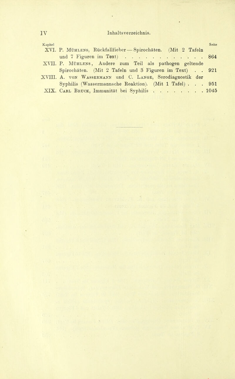 Kapitel Seite XVI. P. Mühlens, Bückfallfieber —Spirochäten. (Mit 2 Tafeln und 7 Figuren im Textj 864 XVII. P. Mühlens , Andere zum Teil als pathogen geltende Spirochäten. (Mit 2 Tafeln und 3 Figuren im Text) . . 921 XVIII. A. VON Wassermann und C. Lange, Serodiagnostik der Syphilis (Wassermannsche Reaktion). (Mit 1 Tafel) . . . 951 XIX. Carl Bruck, Immunität bei Syphilis 1045