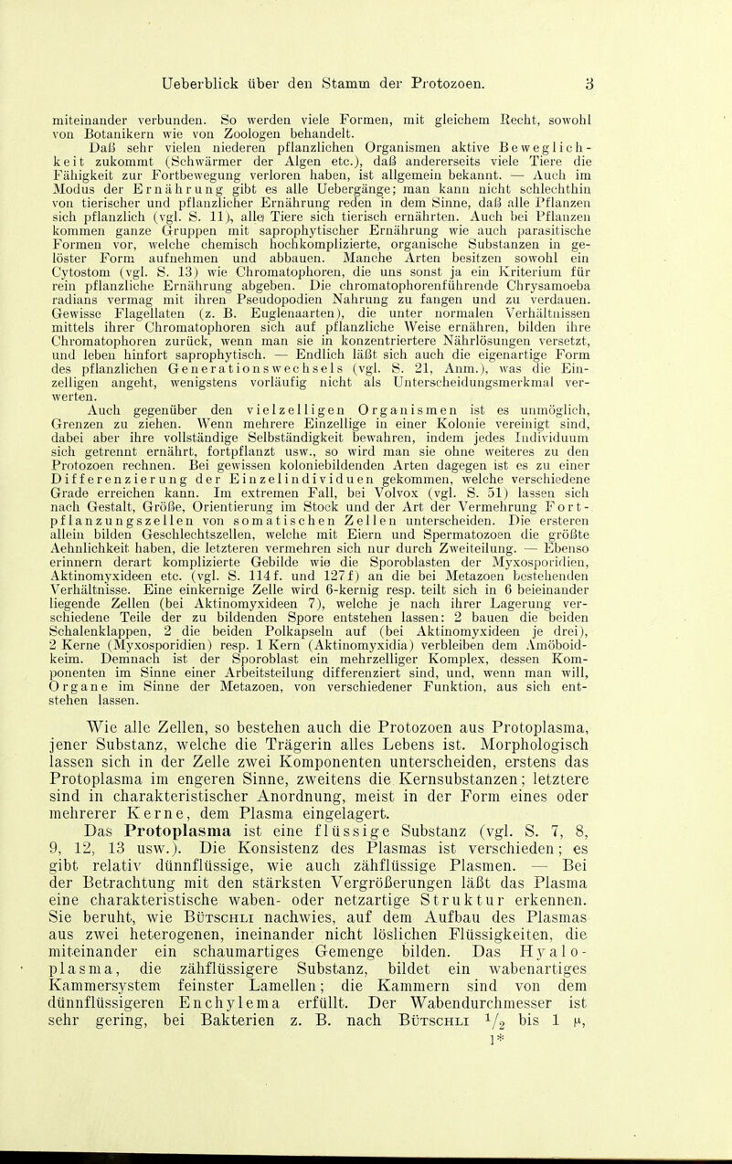 miteinander verbunden. So werden viele Formen, mit gleichem Recht, sowohl von Botanikern wie von Zoologen behandelt. Dala sehr vielen niederen pflanzlichen Organismen aktive Beweglich- keit zukommt (Schwärmer der Algen etc.), daß andererseits viele Tiere die Fälligkeit zur Fortbewegung verloren haben, ist allgemein bekannt. — Auch im Modus der Ernährung gibt es alle Uebergänge; man kann nicht schlechthin von tierischer und pflanzlicher Ernährung reden in dem Sinne, daß alle Pflanzen sich pflanzlich (vgl. S. 11), alle) Tiere sich tierisch ernährten. Auch bei Pflanzen kommen ganze (Iruppen mit saprophytischer Ernährung wie auch parasitische Formen vor, welche chemisch hochkomplizierte, organische Substanzen in ge- löster Form aufnehmen und abbauen. Manche Arten besitzen sowohl ein Cytostom (vgl. S. 13) wie Chromatophoren, die uns sonst ja ein Kriterium für rein pflanzliche Ernährung abgeben. Die chromatophorenführende Chrysamoeba radians vermag mit ihren Pseudopodien Nahrung zu fangen und zu verdauen. Gewisse Flagellaten (z. B. Euglenaarten), die unter normalen Verhältnissen mittels ihrer Chromatophoren sich auf pflanzliche Weise ernähren, bilden ihre Chromatophoren zurück, wenn man sie in konzentriertere Nährlösungen versetzt, und leben hinfort saprophytisch. — Endlich läßt sich auch die eigenartige Form des pflanzlichen Generationswechsels (vgl. S. 21, Anm.), was die Ein- zelligen angeht, wenigstens vorläufig nicht als Unterscheidungsmerkmal ver- werten. Auch gegenüber den vielzelligen Organismen ist es unmöglich, Grenzen zu ziehen. Wenn mehrere Einzellige in einer Kolonie vereinigt sind, dabei aber ihre vollständige Selbständigkeit bewahren, indem jedes Individuum sich getrennt ernährt, fortpflanzt usw., so wird man sie ohne weiteres zu den Protozoen rechnen. Bei gewissen koloniebildenden Arten dagegen ist es zu einer Differenzierung der Einzelindividuen gekommen, welche verschiedene Grade erreichen kann. Im extremen Fall, bei Volvox (vgl. S. 51) lassen sich nach Gestalt, Größe, Orientierung im Stock und der Art der Vermehrung Fort- pflanzungszellen von somatischen Zellen unterscheiden. Die ersteren allein bilden Geschlechtszellen, welche mit Eiern und Spermatozoen die größte Aehnlichkeit haben, die letzteren vermehren sich nur durch Zweiteilung. — Ebenso erinnern derart komplizierte Gebilde wie die Sporoblasten der Myxosporidieu, Aktinomyxideen etc. (vgl. S. 114 f. und 127 f) an die bei Metazoen bestehenden Verhältnisse. Eine einkernige Zelle wird 6-kernig resp. teilt sich in 6 beieinander liegende Zellen (bei Aktinomyxideen 7), welche je nach ihrer Lagerung ver- schiedene Teile der zu bildenden Spore entstehen lassen: 2 bauen die beiden Schalenklappen, 2 die beiden Polkapseln auf (bei Aktinomyxideen je drei), 2 Kerne (Myxosporidieu) resp. 1 Kern (Aktinomyxidia) verbleiben dem .\möboid- keim. Demnach ist der Sporoblast ein mehrzelliger Komplex, dessen Kom- ponenten im Sinne einer Arbeitsteilung differenziert sind, und, wenn man will, Organe im Sinne der Metazoen, von verschiedener Funktion, aus sich ent- stehen lassen. Wie alle Zellen, so bestehen auch die Protozoen aus Protoplasma, jener Substanz, welche die Trägerin alles Lebens ist. Morphologisch lassen sich in der Zelle zwei Komponenten unterscheiden, erstens das Protoplasma im engeren Sinne, zweitens die Kernsubstanzen; letztere sind in charakteristischer Anordnung, meist in der Form eines oder mehrerer Kerne, dem Plasma eingelagert. Das Protoplasma ist eine flüssige Substanz (vgl. S. 7, 8, 9, 12, 13 usw.). Die Konsistenz des Plasmas ist verschieden; es gibt relativ dünnflüssige, wie auch zähflüssige Plasmen. — Bei der Betrachtung mit den stärksten Vergrößerungen läßt das Plasma eine charakteristische waben- oder netzartige Struktur erkennen. Sie beruht, wie BtiTscHLi nachwies, auf dem Aufbau des Plasmas aus zwei heterogenen, ineinander nicht löslichen Flüssigkeiten, die miteinander ein schaumartiges Gemenge bilden. Das Hj^alo- plasma, die zähflüssigere Substanz, bildet ein wabenartiges Kammersystem feinster Lamellen; die Kammern sind von dem dünnflüssigeren Enchylema erfüllt. Der Wabendurchmesser ist sehr gering, bei Bakterien z. B. nach Bütschli 1/2 bis 1 n, 1*