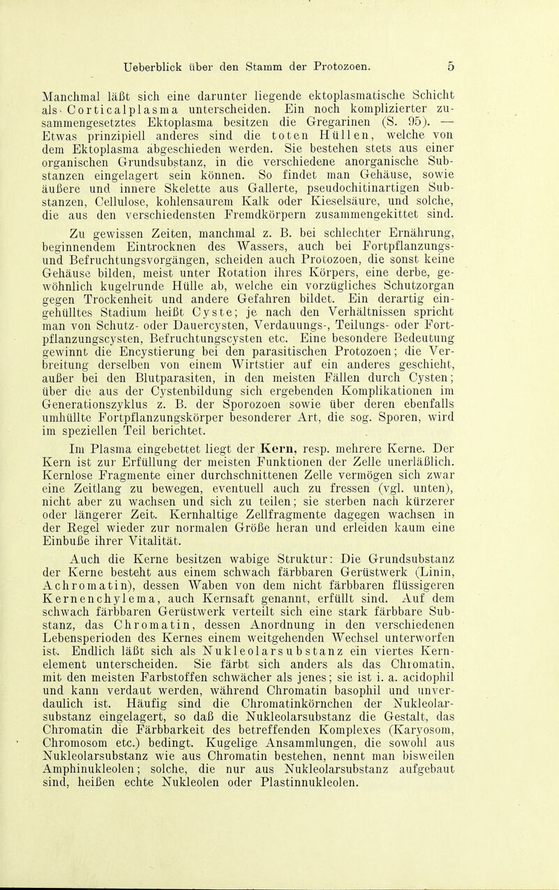 Manchmal läßt sich eine darunter liegende ektoplasmatische Schicht als. Corticalplasma unterscheiden. Ein noch komplizierter zu- sammengesetztes Ektoplasma besitzen die Gregarinen (S. 95). — Etwas prinzipiell anderes sind die toten Hüllen, welche von dem Ektoplasma abgeschieden werden. Sie bestehen stets aus einer organischen Grundsubstanz, in die verschiedene anorganische Sub- stanzen eingelagert sein können. So findet man Gehäuse, sowie äußere und innere Skelette aus Gallerte, pseudochitinartigen Sub- stanzen, Cellulose, kohlensaurem Kalk oder Kieselsäure, und solche, die aus den verschiedensten Fremdkörpern zusammengekittet sind. Zu gewissen Zeiten, manchmal z. B. bei schlechter Ernährung, beginnendem Eintrocknen des Wassers, auch bei Fortpflanzungs- und Befruchtungsvorgängen, scheiden auch Protozoen, die sonst keine Gehäuse bilden, meist unter Rotation ihres Körpers, eine derbe, ge- wöhnlich kugelrunde Hülle ab, welche ein vorzügliches Schutzorgan gegen Trockenheit und andere Gefahren bildet. Ein derartig ein- gehülltes Stadium heißt Cyste; je nach den Verhältnissen spricht man von Schutz- oder Dauercysten, Verdauungs-, Teilungs- oder Fort- pflanzungscysten, Befruchtungscysten etc. Eine besondere Bedeutung gewinnt die Encystierung bei den parasitischen Protozoen; die Ver- breitung derselben von einem Wirtstier auf ein anderes geschieht, außer bei den Blutparasiten, in den meisten Fällen durch Cysten; über die aus der Cystenbildung sich ergebenden Komplikationen im Generationszyklus z. B. der Sporozoen sowie über deren ebenfalls umhüllte Fortpflanzungskörper besonderer Art, die sog. Sporen, wird im speziellen Teil berichtet. Im Plasma eingebettet liegt der Kern, resp. mehrere Kerne. Der Kern ist zur Erfüllung der meisten Funktionen der Zelle unerläßlich. Kernlose Fragmente einer durchschnittenen Zelle vermögen sich zwar eine Zeitlang zu bewegen, eventuell auch zu fressen (vgl. unten), nicht aber zu wachsen und sich zu teilen; sie sterben nach kürzerer oder längerer Zeit. Kernhaltige Zellfragmente dagegen wachsen in der Eegel wieder zur normalen Größe heran und erleiden kaum eine Einbuße ihrer Vitalität. Auch die Kerne besitzen wabige Struktur: Die Grundsubstanz der Kerne besteht aus einem schwach färbbaren Gerüstwerk (Linin, Achromatin), dessen Waben von dem nicht färbbaren flüssigeren Kernenchylema, auch Kernsaft genannt, erfüllt sind. Auf dem schwach färbbaren Gerüstwerk verteilt sich eine stark färbbare Sub- stanz, das Chromatin, dessen Anordnung in den verschiedenen Lebensperioden des Kernes einem weitgehenden Wechsel unterworfen ist. Endlich läßt sich als Nukleolars u b stanz ein viertes Kern- element unterscheiden. Sie färbt sich anders als das Chiomatin, mit den meisten Farbstoffen schwächer als jenes; sie ist i. a. acidophil und kann verdaut werden, während Chromatin basophil und unver- daulich ist. Häufig sind die Chromatinkörnchen der Nukleolar- substanz eingelagert, so daß die Nukleolarsubstanz die Gestalt, das Chromatin die Färbbarkeit des betreffenden Komplexes (Karyosom, Chromosom etc.) bedingt. Kugelige Ansammlungen, die sowohl aus Nukleolarsubstanz wie aus Chromatin bestehen, nennt man bisweilen Amphinukleolen; solche, die nur aus Nukleolarsubstanz aufgebaut sind, heißen echte Nukleolen oder Plastinnukleolen.