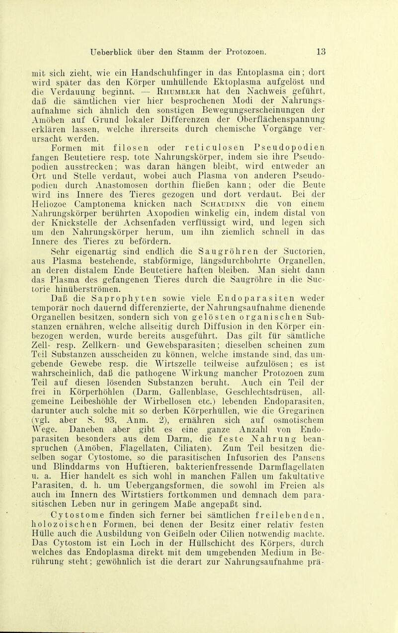 mit sicli zieht, wie ein Handsclmhfinger in das Entoplasraa ein; dort wird später das den Körper umhüllende Ektoplasma aufgelöst und die Verdauung beginnt. — Rhumbler hat den Nachweis geführt, daß die sämtlichen vier hier besprochenen Modi der Kalirungs- aufnahme sich ähnlich den sonstigen Bewegungserscheinungen der Amöben auf Grund lokaler Differenzen der Oberflächenspannung erklären lassen, welche ihrerseits durch chemische Vorgänge ver- ursacht werden. Formen mit filosen oder reticulosen Pseudopodien fangen Beutetiere resp. tote Nahrungskörper, indem sie ihre Pseudo- podien ausstrecken; was daran hängen bleibt, wird entweder an Ort und Stelle verdaut, wobei auch Plasma von anderen Pseudo- podien durch Anastomosen dorthin fließen kann; oder die Beute wird ins Innere des Tieres gezogen und dort verdaut. Bei der Heliozoe Camptonema knicken nach Schaudinn die von einem Nahrungskörper berührten Axopodien winkelig ein, indem distal von der Knickstelle der Achsenfaden verflüssigt wird, und legen sich um den Nahrungskörper herum, um ihn ziemlich schnell in das Innere des Tieres zu befördern. Sehr eigenartig sind endlich die Saugröhren der Suctorien, aus Plasma bestehende, stabförmige, längsdurchbohrte Organellen, an deren distalem Ende Beutetiere haften bleiben. Man sielit dann das Plasma des gefangenen Tieres durch die Saugröhre in die Suc- torie hinüberströmen. Daß die Saprophyten sowie viele Endoparasiten weder temporär noch dauernd differenzierte, der Nahrungsaufnahme dienende Organellen besitzen, sondern sich von gelösten organischen Sub- stanzen ernähren, welche allseitig durch Diffusion in den Körper ein- bezogen werden, wurde bereits ausgeführt. Das gilt für sämtliche Zell- resp. Zellkern- und Gewebsparasiten; dieselben scheinen zum Teil Substanzen ausscheiden zu können, welche imstande sind, das um- gebende Gewebe resp. die Wirtszelle teilweise aufzulösen; es ist wahrscheinlich, daß die pathogene Wirkung mancher Protozoen zum Teil auf diesen lösenden Substanzen beruht. Auch ein Teil der frei in Körperhöhlen (Darm, Gallenblase, Geschlechtsdrüsen, all- gemeine Leibeshöhle der Wirbellosen etc.) lebenden Endoparasiten, darunter auch solche mit so derben Körperhüllen, wie die Gregarinen (vgl. aber S. 93, Anm. 2), ernähren sich auf osmotischem Wege. Daneben aber gibt es eine ganze Anzahl von Endo- parasiten besonders aus dem Darm, die feste Nahrung bean- spruchen (Amöben, Flagellaten, Ciliaten). Zum Teil besitzen die- selben sogar Cytostome, so die parasitischen Infusorien des Pansens und Blinddarms von Huftieren, bakterienfressende Darmflagellaten u. a. Hier handelt es sich wohl in manchen Fällen um fakultative Parasiten, d. h. um Uebergangsformen, die sowohl im Freien als auch im Innern des Wirtstiers fortkommen und demnach dem para- sitischen Leben nur in geringem Maße angepaßt sind. Cytostome finden sich ferner bei sämtlichen freilebenden, holozoischen Formen, bei denen der Besitz einer relativ festen Hülle auch die Ausbildung von Geißeln oder Cilien notwendig machte. Das Cytostom ist ein Loch in der Hüllschicht des Körpers, durch welches das Endoplasma direkt mit dem umgebenden Medium in Be- rührung steht; gewöhnlich ist die derart zur Nahrungsaufnahme prä-