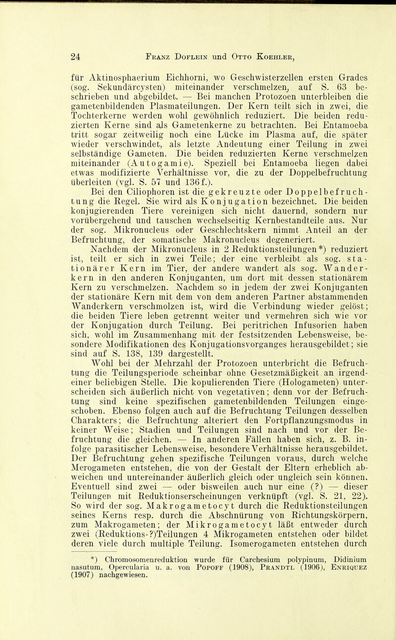 für Aktinosphaerium Eichhorni, wo Geschwisterzellen ersten Grades (sog. Sekundärcysten) miteinander verschmelzenj auf S. 63 be- schrieben und abgebildet. — Bei manchen Protozoen unterbleiben die gametenbildenden Plasmateilungen. Der Kern teilt sich in zwei, die Tochterkerne werden wolil gewöhnlich reduziert. Die beiden redu- zierten Kerne sind ajs Gametenkerne zu betrachten. Bei Entamoeba tritt sogar zeitweilig noch eine Lücke im Plasma auf, die später wieder verschwindet, als letzte Andeutung einer Teilung in zwei selbständige Gameten. Die beiden reduzierten Kerne verschmelzen miteinander (Autogamie). Speziell bei Entamoeba liegen dabei etwas modifizierte Verhältnisse vor, die zu der Doppelbefruchtung überleiten (vgl. S. 57 und 136 f.). Bei den Ciliophoren ist die gekreuzte oder Doppelbefruch- tung die Regel. Sie wird als Konjugation bezeichnet. Die beiden konjugierenden Tiere vereinigen sich nicht dauernd, sondern nur vorübergehend und tauschen wechselseitig Kernbestandteile aus. Nur der sog. Mikronucleus oder Geschlechtskern nimmt Anteil an der Befruchtung, der somatische Makronucleus degeneriert. Nachdem der Mikronucleus in 2 Eeduktionsteilungen *) reduziert ist, teilt er sich in zwei Teile; der eine verbleibt als sog. sta- tionärer Kern im Tier, der andere wandert als sog. Wander- kern in den anderen Konjuganten, um dort mit dessen stationärem Kern zu verschmelzen. Nachdem so in jedem der zwei Konjuganten der stationäre Kern mit dem von dem anderen Partner abstammenden Wanderkern verschmolzen ist, wird die Verbindung wieder gelöst; die beiden Tiere leben getrennt weiter und vermehren sich wie vor der Konjugation durch Teilung. Bei peritrichen Infusorien haben sich, wohl im Zusammenhang mit der festsitzenden Lebensweise, be- sondere Modifikationen des Konjugationsvorganges herausgebildet; sie sind auf S. 138, 139 dargestellt. Wohl bei der Mehrzahl der Protozoen unterbricht die Befruch- tung die Teilungsperiode scheinbar ohne Gesetzmäßigkeit an irgend- einer beliebigen Stelle. Die kopulierenden Tiere (Hologameten) unter- scheiden sich äußerlich nicht von vegetativen; denn vor der Befruch- tung sind keine spezifischen gametenbildenden Teilungen einge- schoben. Ebenso folgen auch auf die Befruchtung Teilungen desselben Charakters; die Befruchtung alteriert den Fortpflanzungsmodus in keiner Weise; Stadien und Teilungen sind nach und vor der Be- fruchtung die gleichen. — In anderen Fällen haben sich, z. B. in- folge parasitischer Lebensweise, besondere Verhältnisse herausgebildet. Der Befruchtung gehen spezifische Teilungen voraus, durch welche Merogameten entstehen, die von der Gesta.lt der Eltern erheblich ab- weichen und untereinander äußerlich gleich oder ungleich sein können. Eventuell sind zwei — oder bisweilen auch nur eine (?) — dieser Teilungen mit Reduktionserscheinungen verknüpft (vgl. S. 21, 22). So wird der sog. Makrogametocyt durch die Reduktionsteilungen seines Kerns resp. durch die Abschnürung von Richtungskörpern, zum Makrogameten; der Mikrogametocyt läßt entweder durch zwei (Reduktions-?)Teilungen 4 Mikrogameten entstehen oder bildet deren viele durch multiple Teilung. Isomerogameten entstehen durch *) Chromosomenreduktion wurde für Carchesium polypinum, Didinium nasutum, Opercularia u. a. von Popoff (1908), Prandtl (1906), Enriquez (1907) nachgewiesen.