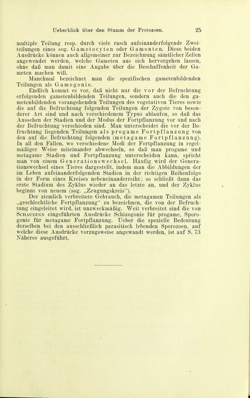 multiple Teilung resp. durch viele rasch aufeinanderfolgende Zwei- teilungen eines sog. Gametocyten oder Gamonten. Diese beiden Ausdrücke können auch allgemeiner zur Bezeichnung sämtlicher Zellen angewendet werden, welche Gameten aus sich hervorgehen lassen, ohne daß man damit eine Angabe über die Beschaffenheit der Ga- meten machen will. Manchmal bezeichnet man die spezifischen gametenbildenden Teilungen als Gamogonie. Endlich kommt es vor, daß nicht nur die vor der Befruchtung erfolgenden gametenbildenden Teilungen, sondern auch die den ga- metenbildenden vorangehenden Teilungen des vegetativen Tieres sowie die auf die Befruchtung folgenden Teilungen der Zygote von beson- derer Art sind und nach verschiedenem Typus ablaufen, so daß das Aussehen der Stadien und der Modus der Fortpflanzung vor und nach der Befruchtung verschieden sind. Man unterscheidet die vor der Be- fruchtung liegenden Teilungen als progame Fortpflanzung von den auf die Befruchtung folgenden (metagame Fortpflanzung). In all den Fällen, wo verschiedene Modi der Fortpflanzung in regel- mäßiger Weise miteinander abwechseln, so daß man progame und metagame Stadien und Fortpflanzung unterscheiden kann, spricht man von einem Generationswechsel. Häufig wird der Genera- tionswechsel eines Tieres dargestellt, indem man die Abbildungen der im Leben aufeinanderfolgenden Stadien in der richtigen Eeihenfolge in der Form eines Kreises nebeneinanderreiht; so schließt dann das erste Stadium des Zyklus wieder an das letzte an, und der Zyklus beginnt von neuem (sog. ,,Zeugungskreis). Der ziemlich verbreitete Gebrauch, die metagamen Teilungen als „geschlechtliche Fortpflanzung zu bezeichnen, die von der Befruch- tung eingeleitet wird, ist unzweckmäßig. Weit verbreitet sind die von ScHAUDiNN eingeführten Ausdrücke Schizogonie für progame, Sporo- gonie für metagame Fortpflanzung. Ueber die spezielle Bedeutung derselben bei den ausschließlich parasitisch lebenden Sporozoen, auf welche diese Ausdrücke vorzugsweise angewandt werden, ist auf S. 73 Näheres ausgeführt.