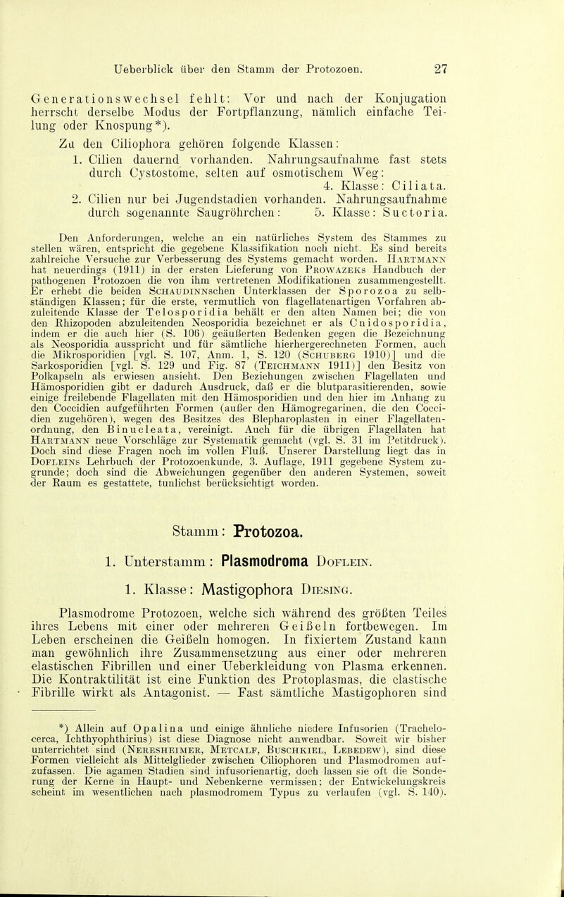 Generationswechsel fehlt: Vor und nach der Konjugation herrscht derselbe Modus der Fortpflanzung, nämlich einfache Tei- lung oder Knospung*). Zu den Ciliophora gehören folgende Klassen: 1. Cilien dauernd vorhanden. Nahrungsaufnahme fast stets durch Cystostoine, selten auf osmotischem Weg: 4. Klasse: Ciliata. 2. Cilien nur bei Jugendstadien vorhanden. Nahrungsaufnahme durch sogenannte Saugröhrchen: 5. Klasse: Suctoria. Den xlnforderungen, welche an ein natürliches System des Stammes zu stellen wären, entspricht die gegebene Klassifikation noch nicht. Es sind bereits zahlreiche Versuche zur Verbesserung des Systems gemacht worden. Hartmann hat neuerdings (1911) in der ersten Lieferung von Prowazeks Handbuch der pathogenen Protozoen die von ihm vertretenen Modifikationen zusammengestellt. Er erhebt die beiden ScHAUDiNNschen Unterklassen der Sporozoa zu selb- ständigen Klassen; für die erste, vermutlich von flagellateuartigen Vorfahren ab- zuleitende Klasse der Telosporidia behält er den alten Namen bei; die von den Rhizopoden abzuleitenden Neosporidia bezeichnet er als C n i d o s p o r i d i a , indem er die auch hier (S. 106) geäußerten Bedenken gegen die Bezeichnung als Neosporidia ausspricht und für sämtliche hierhergerechneten Formen, auch die Mikrosporidien [vgl. S. 107, Anm. 1, S. 130 (Schuberg 1910)] und die Sarkosporidien [vgl. S. 129 und Fig. 87 (Teichmann 1911)] den Besitz von Polkapseln als erwiesen ansieht. Den Beziehungen zwischen Flagellaten und Hämosporidien gibt er dadurch Ausdruck, daß er die blutparasitierenden, sowie einige freilebende Flagellaten mit den Hämosporidien und den hier im xVnhang zu den Coccidien aufgeführten Formen (außer den Hämogregarinen, die den Cocci- dien zugehören), wegen des Besitzes des Blepharoplasten in einer Flagellaten- ordnung, den Binucleata, vereinigt. Auch für die übrigen Flagellaten hat Hartmann neue Vorschläge zur Systematik gemacht (vgl. S. 31 im Petitdruck). Doch sind diese Fragen noch im vollen Fluß. Unserer Darstellung liegt das in Dofleins Lehrbuch der Protozoenkunde, 3. Auflage, 1911 gegebene System zu- grunde; doch sind die Abweichungen gegenüber den anderen Systemen, soweit der Raum es gestattete, tunlichst berücksichtigt worden. Stamm: Protozoa. 1. Unterstamm : Plasmodroma Doflein. 1. Klasse: Mastigophora Diesing. Plasmodrome Protozoen, welche sich während des größten Teiles ihres Lebens mit einer oder mehreren Geißeln fortbewegen. Im Leben erscheinen die Geißeln homogen. In fixiertem Zustand kann man gewöhnlich ihre Zusammensetzung aus einer oder mehreren elastischen Fibrillen und einer TJeberkleidung von Plasma erkennen. Die Kontraktilität ist eine Funktion des Protoplasmas, die elastische Fibrille wirkt als Antagonist. — Fast sämtliche Mastigophoren sind *) Allein auf Opalina und einige ähnliche niedere Infusorien (Trachelo- cerca, Ichthyophthirius) ist diese Diagnose nicht anwendbar. Soweit wir bisher unterrichtet sind (Neresheimer, Metcalf, Buschkiel, Lebedew), sind diese Formen vielleicht als Mittelglieder zwischen Ciliophoren und Plasmodromen auf- zufassen. Die agamen Stadien sind infusorienartig, doch lassen sie oft die Öonde- rung der Kerne in Haupt- und Nebenkerne vermissen; der Entwickelungskreis scheint im wesentlichen nach plasmodromem Typus zu verlaufen (vgl. S. 140).