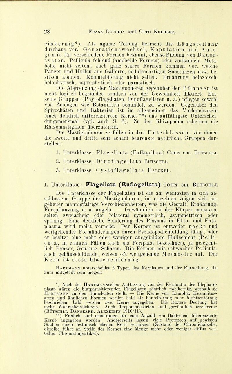 einkernig*). Als agame Teilung herrscht die Längsteilung durchaus vor. Generationswechsel, Kopulation und Auto- gamie für verschiedene Formen bekannt, ebenso Bildung von Dauer- c)'sten. Pellicula fehlend (amöboide Formen) oder vorhanden; Meta- bolie nicht selten; auch ganz starre Formen kommen vor^ welche Panzer und Hüllen aus Gallerte, celluloseartigen Substanzen usw. be- sitzen können. Koloniebildung nicht selten. Ernährung holozoisch, holophytisch, saprophytisch oder parasitisch. Die Abgrenzung der Mastigophoren gegenüber den Pflanzen ist nicht logisch begründet, sondern von der Gewohnheit diktiert. Ein- zelne Gruppen (Phytoflagellaten, Dinoflagellaten u. a.) pflegen sowohl von Zoologen wie Botanikern behandelt zu werden. Gegenüber den Spirochäten und Bakterien ist im allgemeinen das Vorhandensein eines deutlich differenzierten Kernes**) das auffälligste Unterschei- dungsmerkmal (vgl. auch S. 2). Zu den Rhizopoden scheinen die Rhizomastiginen überzuleiten. Die Mastigophoren zerfallen in drei Unterklassen, von denen die zweite und dritte sehr scharf begrenzte natürliche Gruppen dar- stellen : 1. Unterklasse: Fl agell ata (Euflagellata) Cohn em. Bütschli. 2. Unterklasse: Dinoflagellata Bütschli. 3. Unterklasse: Cystoflagellata Haeckel. 1. Unterklasse: Flagellata (Euflagellata) Cohn em. Bütschli. Die Unterklasse der Flagellaten ist die am wenigsten in sich ge- scJilossene Gruppe der Mastigophoren; im einzelnen zeigen sich un- geheuer mannigfaltige Verschiedenheiten, was die Gestalt, Ernährung, Fortpflanzung u. a. angeht. — Gewöhnlich ist der Körper monaxon, selten zweiachsig oder bilateral symmetrisch, asymmetrisch oder spiralig. Eine deutliche Sonderung des Plasmas in Ekto- und Ento- plasma wird meist vermißt. Der Körper ist entweder nackt und weitgehender Formänderungen durch Pseudopodienbildung fähig; oder er besitzt eine mehr oder weniger ausgebildete Hüllschicht (Pelli- cula, in einigen Fällen auch als Periplast bezeichnet), ja gelegent- lich Panzer, Gehäuse, Schalen. Die Formen mit schwacher Pellicula, auch gehäusebildende, weisen oft weitgehende Metabolie auf. Der Kern ist stets bläschenförmig. Hartmann unterscheidet 3 Typen des Kernbaues und der Kernteilung, die kurz mitgeteilt sein mögen: *} Nach der HARTMANNschen Auffassung von der Kernnatur des Blepharo- plasts wären die blutparasitiereaden Flagellaten sämtlich zweikernig, weshalb sie Hartmann zu den Binucleaten stellt. — Die Kerne von Lamblia, Hexamitus- arten und ähnlichen Formen werden bald als hantelförniig oder hufeisenförmig beschrieben, bald werden zwei Kerne angegeben. Die letztere Deutung hat mehr Wahrscheinlichkeit. Auch Trepomonasarten sind gewöhnlich zweikernig (BÜTSCHLI, Dangeard, Alexeieff 1910/11). **) Freilich sind neuerdings für eine Anzahl von Bakterien differenzierte Kerne angegeben worden. Andererseits lassen viele Protozoen auf gewissen Stadien einen festumschriebenen Kern vermissen (Zustand der Chromidialzelle; dieselbe führt an Stelle des Kernes eine Menge mehr oder weniger diffus ver- teilter Chromatinpartikel).