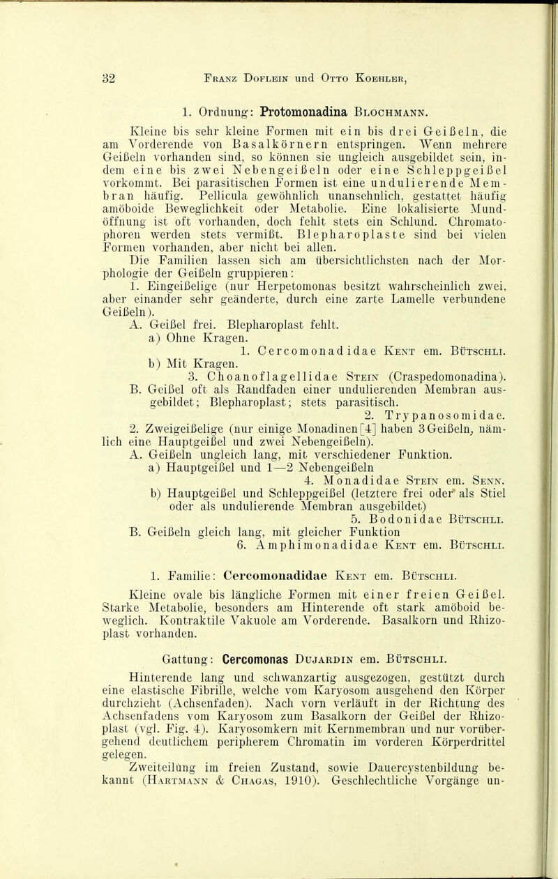 1. Ordnung: Protomonadina Blochmann. Kleine bis sehr kleine Formen mit ein bis drei Geißeln, die am Vorderende von Basalkörnern entspringen. Wenn mehrere Geißeln vorhanden sind, so können sie ungleich ausgebildet sein, in- dem eine bis zwei Nebengeißeln oder eine Schleppgeißel vorkommt. Bei parasitischen Formen ist eine undulierende Mem- bran häufig. Pellicula gewöhnlich unansehnlich, gestattet häufig amöboide Beweglichkeit oder Metabolie. Eine lokalisierte Mund- öffnung ist oft vorhanden, doch fehlt stets ein Schlund. Chromato- phoren werden stets vermißt. Blepharoplaste sind bei vielen Formen vorhanden, aber nicht bei allen. Die Familien lassen sich am übersichtlichsten nach der Mor- phologie der Geißeln gruppieren: 1. Eingeißelige (nur Herpetomonas besitzt wahrscheinlich zwei, aber einander sehr geänderte, durch eine zarte Lamelle verbundene Geißeln). A. Geißel frei. Blepharoplast fehlt. a) Ohne Kragen. 1. Cercomonad idae Kent era. Bütschli. b) Mit Kragen. 3. Choanoflagellidae Stein (Craspedomonadina). B. Geißel oft als Eandfaden einer undulierenden Membran aus- gebildet; Blepharoplast; stets parasitisch. 2. T r y p a n 0 s 0 m i d a e. 2. Zweigeißelige (nur einige Monadinen[4] haben 3 Geißeln^ näm- lich eine Hauptgeißel und zwei Nebengeißeln). A. Geißeln ungleich lang, mit verschiedener Funktion. a) Hauptgeißel und 1—2 Nebengeißeln 4. Monadidae Stein em. Senn. b) Hauptgeißel und Schleppgeißel (letztere frei oder als Stiel oder als undulierende Membran ausgebildet) 5. Bodonidae Bütschli. B. Geißeln gleich lang, mit gleicher Funktion 6. Amphinionadidae Kent em. Bütschli. 1. Familie: Cercomonadidae Kent em. Bütschli. Kleine ovale bis längliche Formen mit einer freien Geißel. Starke Metabolie, besonders am Hinterende oft stark amöboid be- weglich. Kontraktile Vakuole am Vorderende. Basalkorn und Rhizo- plast vorhanden. Gattung: Cercomonas Dujardin em. Bütschli. Hinterende lang und schwanzartig ausgezogen, gestützt durch eine elastische Fibrille, welche vom Karyosom ausgehend den Körper durchzieht (Achsenfaden). Nach vorn verläuft in der Richtung des Achsenfadens vom Karyosom zum Basalkorn der Geißel der Rhizo- plast (vgl. Fig. 4). Karyosonikern mit Kernmembran und nur vorüber- gehend deutlichem peripherem Chromatin im vorderen Körperdrittel gelegen. Zweiteilüng im freien Zustand, sowie Dauercystenbildung be- kannt (Hartmann & Chagas, 1910). Geschlechtliche Vorgänge un-