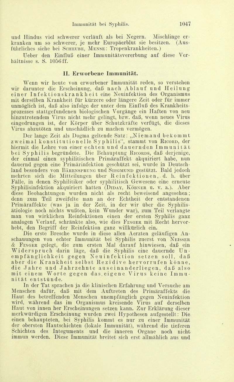 und Hindus viel schwerer verläuft als bei Negern. Mischlinge er- kranken um so schwerer, je mehr Europäerblut sie besitzen. (Aus- führliches siehe bei Scheube, Mense: Tropenkrankheiten.) Ueber den Einfluß einer Immunitätsvererbung auf diese Ver- hältnisse s. S. 1056 ff. II. Erworbene Immunität. Wenn wir heute von erworbener Immunität reden, so verstehen wir darunter die Erscheinung, daß nach Ablauf und Heilung einer Infektionskrankheit eine Neuinfektion des Organismus mit derselben Krankheit für kürzere oder längere Zeit oder für immer unmöglich ist, daß also infolge der unter dem Einfluß des Krankheits- prozesses stattgefundenen biologischen Vorgänge ein Haften von neu hinzutretendem Virus nicht mehr gelingt, bzw. daß, wenn neues Virus eingedrungen ist, der Körper über Schutzkräfte verfügt, die dieses Virus abzutöten und unschädlich zu machen vermögen. Der lange Zeit als Dogma geltende Satz: „Niemand bekommt zweimal konstitutionelle Syphilis, stammt von Eicord, der hiermit die Lehre von einerechten und dauernden Immunität bei Syphilis begründete. Die Behauptung Ricokds, daß derjenige, der einmal einen syphilitischen Primäraffekt akquiriert habe, nun dauernd gegen eine Primärinfektion geschützt sei, wurde in Deutsch- land besonders von Bärensprung und Sibgmund gestützt. Bald jedoch mehrten sich die Mitteilungen über Reinfektionen, d. h. über Fälle, in denen Syphilitiker oder syphilitisch Gewesene eine erneute Syphilisinfektion akquiriert hatten (Diday, Köbner u. v. a.). Aber diese Beobachtungen wurden nicht als recht beweisend angesehen; denn zum Teil zweifelte man an der Echtheit der entstandenen Primäraffekte (was ja in der Zeit, in der wir über die Syphilis- ätiologie noch nichts wußten, kein Wunder war), zum Teil verlangte man von wirklichen Reinfektionen einen der ersten Syphilis ganz analogen Verlauf, schränkte also, wie dies Finger mit Recht hervor- hebt, den Begriff der Reinfektion ganz willkürlich ein. Die erste Bresche wurde in diese allen Aerzten geläufigen An- schauungen von echter Immunität bei Syphilis zuerst von Neisser & Finger gelegt, die zum ersten Mal darauf hinwiesen, daß ein Widerspruch darin läge, daß die Syphilis eine dauernde Un- empfänglichkeit gegen Neuinfektion setzen soll, daß aber die Krankheit selbst Rezidive hervorrufen könne, die Jahre und Jahrzehnte auseinanderliegen, daß also mit einem Worte gegen das.eigene Virus keine Immu- nität entstünde. In der Tat sprachen ja die klinischen Erfahrung und Versuche am Menschen dafür, daß mit 'dem Auftreten des Primäraffekts die Haut des betreffenden Menschen unempfänglich gegen Neuinfektion wird, während das im Organismus kreisende Virus auf derselben Haut von innen her Erscheinungen setzen kann. Zur Erklärung dieser merkwürdigen Erscheinung wurden zwei Hypothesen aufgestellt: Die einen behaupteten, bei Syphilis kommt es nur zu einer Immunität der obersten Hautschichten (lokale Immunität), während die tieferen Schichten des Integuments und die inneren Organe noch nicht immun werden. Diese Immunität breitet sich erst allmählich aus und