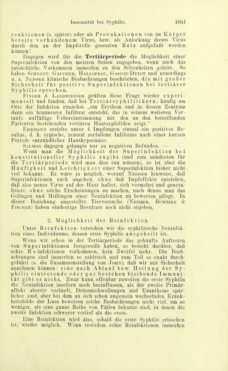 reaktionen (s. später) oder als Provokationen von im Körper bereits vorhandenem Virus, bzw. als Anlockung dieses Virus durch den an der Impfstelle gesetzten Reiz aufgefaßt werden können' Dagegen wird für die Tertiärperiode die Möglichkeit einer Superinfektion von den meisten Seiten zugegeben, wenn auch das tatsächliche Vorkommen immerhin zu den Seltenheiten gehört. So haben Schnepf, Gaucher, Hallopeau, Gastou-Detot und neuerdings u. a. Neisser klinische Beobachtungen beschrieben, die mit großer Sicherheit für positive Superinfektionen bei tertiärer Syphilis sprechen. Finger & Landsteiner prüften diese Frage wieder experi- mentell und fanden, daß bei Tertiärsyphilitikern, häufig am Orte der Infektion zunächst „ein Erythem und in dessen Zentrum dann ein braunrotes Infiltrat entsteht, das in seinem weiteren Ver- laufe auffällige Uebereinstimmung mit den an den betreffenden Patienten bestehenden tertiären Hautsyphiliden zeigt. Ehrmann erzielte unter 4 Impfungen einmal ein positives Re- sultat, d. h. typische, zentral zerfallene Infiltrate nach einer kurzen Periode entzündlicher Hauthyperämie. Salmon dagegen gelangte nur zu negativen Befunden. — Wenn man die Möglichkeit der Superinfektion bei konstitutioneller Syphilis zugibt (und zum mindesten für die Tertiär Periode wird man dies tun müssen), so ist über die Häufigkeit und Leichtigkeit einer Superinfektion bisher nicht viel bekannt. Es wäre ja möglich, worauf Neisser hinweist, daß Superinfektionen auch angehen, ohne daß Impfeffekte entstehen, daß also neues Virus auf der Haut haftet, sich vermehrt und genera- lisiert, ohne solche Erscheinungen zu machen, nach denen man das Gelingen und Mißlingen einer Neuinfektion zu bewerten pflegt. In dieser Beziehung angestellte Tierversuche (Neisser, Buschke & Fischer) haben eindeutige Resultate noch nicht ergeben. 2. Möglichkeit der Reinfektion. Unter Reinfektion verstehen wir die syphilitische Neuinfek- tion eines Individuums, dessen erste Syphilis ausgeheilt ist. Wenn wir schon in der Tertiärperiode das gehäufte Auftreten von Superinfektionen festgestellt haben, so besteht darüber, daß echte R e Infektionen vorkommen, kein Zweifel mehr. Die Beob- achtungen sind immerhin so zahlreich und zum Teil so exakt durch- geführt (s. die Zusammenstellung von John), daß wir mit Sicherheit annehmen können: eine nach Ablauf bzw. Heilung der Sy- philis eintretende oder gar bestehen bleibende Immuni- tät gibt es nicht. Zwar kann offenbar zuweilen die erste Syphilis die N^euinfektion insofern noch beeinflussen, als der zweite Primär- affekt abortiv verläuft, Drüsenschwellungen und Exantheme spär- licher sind, aber bei dem an sich schon ungemein wechselnden Krank- heitsbilde der Lues beweisen solche Beobachtungen nicht viel, um so weniger, als eine ganze Reihe von Fällen bekannt sind, in denen die zweite Infektion schwerer verlief als die erste. Eine Reinfektion wird also, sobald die erste Syphilis erloschen ist, wieder möglich. Wenn trotzdem echte Reinfektionen immerhin