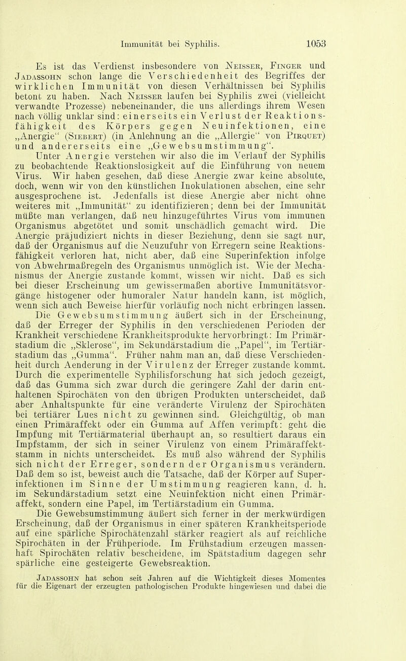 Es ist das Verdienst insbesondere von Neisser, Fingek und Jadassohn schon lange die Verschiedenheit des Begriffes der wirklichen Immunität von diesen Verhältnissen bei Syphilis betont zu haben. Nach Neissee, laufen bei Syphilis zwei (vielleicht verwandte Prozesse) nebeneinander, die uns allerdings ihrem Wesen nach völlig unklai' sind: einerseits ein Verlust der Reaktions- fähigkeit des Körpers gegen Neuinfektionen, eine „Anergie (Siebert) (in Anlehnung an die „Allergie von Pirquet) und andererseits eine ,,Gewebsumstimmung. Unter Anergie verstehen wir also die im Verlauf der Syphilis zu beobachtende Reaktionslosigkeit auf die Einführung von neuem Virus. Wir haben gesehen, daß diese Anergie zwar keine absolute, doch, wenn wir von den künstlichen Inokulationen absehen, eine sehr ausgesprochene ist. Jedenfalls ist diese Anergie aber nicht ohne weiteres mit „Immunität zu identifizieren; denn bei der Immunität müßte man verlangen, daß neu hinzugeführtes Virus vom immunen Organismus abgetötet und somit unschädlich gemacht wird. Die Anergie präjudiziert nichts in dieser Beziehung, denn sie sagt nur, daß der Organismus auf die Neuzufuhr von Erregern seine Reaktions- fähigkeit verloren hat, nicht aber, daß eine Superinfektion infolge von Abwehrmaßregeln des Organismus unmöglich ist. Wie der Mecha- nismus der Anergie zustande kommt, wissen wir nicht. Daß es sich bei dieser Erscheinung um gewissermaßen abortive Immunitätsvor- gänge histogener oder humoraler Natur handeln kann, ist möglich, wenn sich auch Beweise hierfür vorläufig noch nicht erbringen lassen. Die GewebsumStimmung äußert sich in der Erscheinung, daß der Erreger der Syphilis in den verschiedenen Perioden der Krankheit verschiedene Krankheitsprodukte hervorbringt: Im Primär- stadium die „Sklerose, im Sekundärstadium die ,,Papel, im Tertiär- stadium das ,,Gumma. Früher nahm man an, daß diese Verschieden- heit durch Aenderung in der Virulenz der Erreger zustande kommt. Durch die experimentelle Syphilisforschung hat sich jedoch gezeigt, daß das Gumma sich zwar durch die geringere Zahl der darin ent- haltenen Spirochäten von den übrigen Produkten unterscheidet, daß aber Anhaltspunkte für eine veränderte Virulenz der Spirochäten bei tertiärer Lues nicht zu gewinnen isind. Gleichgültig, ob man einen Primäraffekt oder ein Gumma auf Affen verimpft: geht die Impfung mit Tertiärmaterial überhaupt an, so resultiert daraus ein Impfstamm, der sich in seiner Virulenz von einem Primäraffekt- stamm in nichts unterscheidet. Es muß also während der Syphilis sich nicht der Erreger, sondern der Organismus verändern. Daß dem so ist, beweist auch die Tatsache, daß der Körper auf Super- infektionen im Sinne der Umstimmung reagieren kann, d. h. im Sekundärstadium setzt eine Neuinfektion nicht einen Primär- affekt, sondern eine Papel, im Tertiärstadium ein Gumma. Die Gewebsumstimmung äußert sich ferner in der merkwürdigen Erscheinung, daß der Organismus in einer späteren Krankheitsperiode auf eine spärliche Spirochätenzahl stärker reagiert als auf reichliche Spirochäten in der Frühperiode. Im Frühstadium erzeugen massen- haft Spirochäten relativ bescheidene, im Spätstadium dagegen sehr spärliche eine gesteigerte Gewebsreaktion. Jadassohn hat schon seit Jahren auf die Wichtigkeit dieses Momentes für die Eigenart der erzeugten pathologischen Produkte hingewiesen und dabei die