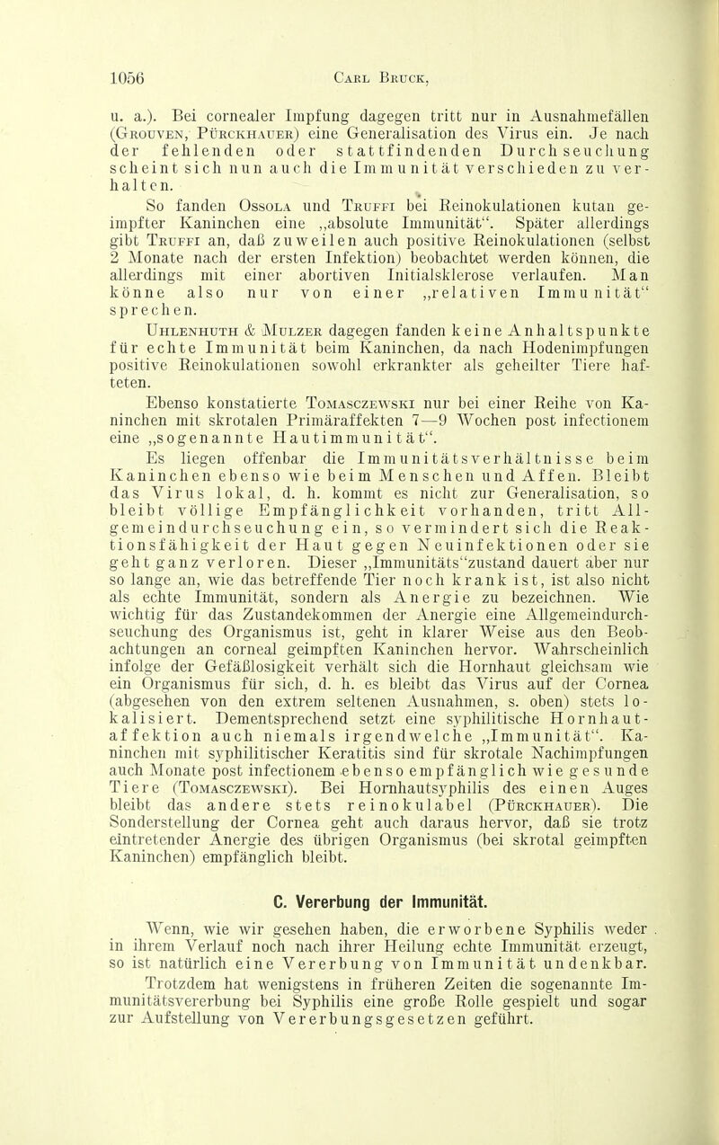u. a.)- Bei cornealer Impfung dagegen tritt nur in Ausnahmefällen (Grouven,- Pürckhauee.) eine Generalisation des Virus ein. Je nach der fehlenden oder stattfindenden Durchseuchung scheint sich nun auch die Immunität verschieden zu ver- halten. So fanden Ossola und Truffi bei Reinokulationen kutan ge- impfter Kaninchen eine „absolute Immunität. Später allerdings gibt Truffi an, daß zuweilen auch positive Reinokulationen (selbst 2 Monate nach der ersten Infektion) beobachtet werden können, die allerdings mit einer abortiven Initialsklerose verlaufen. Man könne also nur von einer ,,relativen Immunität sprechen. Uhlenhuth & MuLZER dagegen fanden keine Anhaltspunkte für echte Immunität beim Kaninchen, da nach Hodenimpfungen positive Reinokulationen sowohl erkrankter als geheilter Tiere haf- teten. Ebenso konstatierte Tomasczewski nur bei einer Reihe von Ka- ninchen mit skrotalen Primäraffekten 7—9 Wochen post infectionem eine ,,sogenannte Hautimmuni tät. Es liegen offenbar die Immunitätsverhältnisse beim Kaninchen ebenso wie beim Menschen und Affen. Bleibt das Virus lokal, d. h. kommt es nicht zur Generalisation, so bleibt völlige Empfänglichkeit vorhanden, tritt All- gemeindurchseuchung ein, so vermindert sich die Reak- tionsfähigkeit der Haut gegen Neu Infektionen oder sie geht ganz verloren. Dieser „Immunitätszustand dauert aber nur so lange an, wie das betreffende Tier noch krank ist, ist also nicht als echte Immunität, sondern als Anergie zu bezeichnen. Wie wichtig für das Zustandekommen der Anergie eine Allgemeindurch- seuchung des Organismus ist, geht in klarer Weise aus den Beob- achtungen an corneal geimpften Kaninchen hervor. Wahrscheinlich infolge der Gefäßlosigkeit verhält sich die Hornhaut gleichsam wie ein Organismus für sich, d. h. es bleibt das Virus auf der Cornea (abgesehen von den extrem seltenen Ausnahmen, s. oben) stets lo- kalisiert. Dementsprechend setzt eine syphilitische Hornhaut- affektion auch niemals irgendwelche ,,Immunität. Ka- ninchen mit syphilitischer Keratitis sind für skrotale Nachimpfungen auch Monate post infectionem ebenso empfänglichwie gesunde Tiere (Tomasczewski). Bei Hornhautsyphilis des einen Auges bleibt das andere stets reinokulabel (Pürckhauer). Die Sonderstellung der Cornea geht auch daraus hervor, daß sie trotz eintretender Anergie des übrigen Organismus (bei skrotal geimpften Kaninchen) empfänglich bleibt. C. Vererbung der Immunität. Wenn, wie wir gesehen haben, die erworbene Syphilis weder . in ihrem Verlauf noch nach ihrer Heilung echte Immunität erzeugt, so ist natürlich eine Vererbung von Immunität undenkbar. Trotzdem hat wenigstens in früheren Zeiten die sogenannte Im- munitätsvererbung bei Syphilis eine große Rolle gespielt und sogar zur Aufstellung von Vererbungsgesetzen geführt.