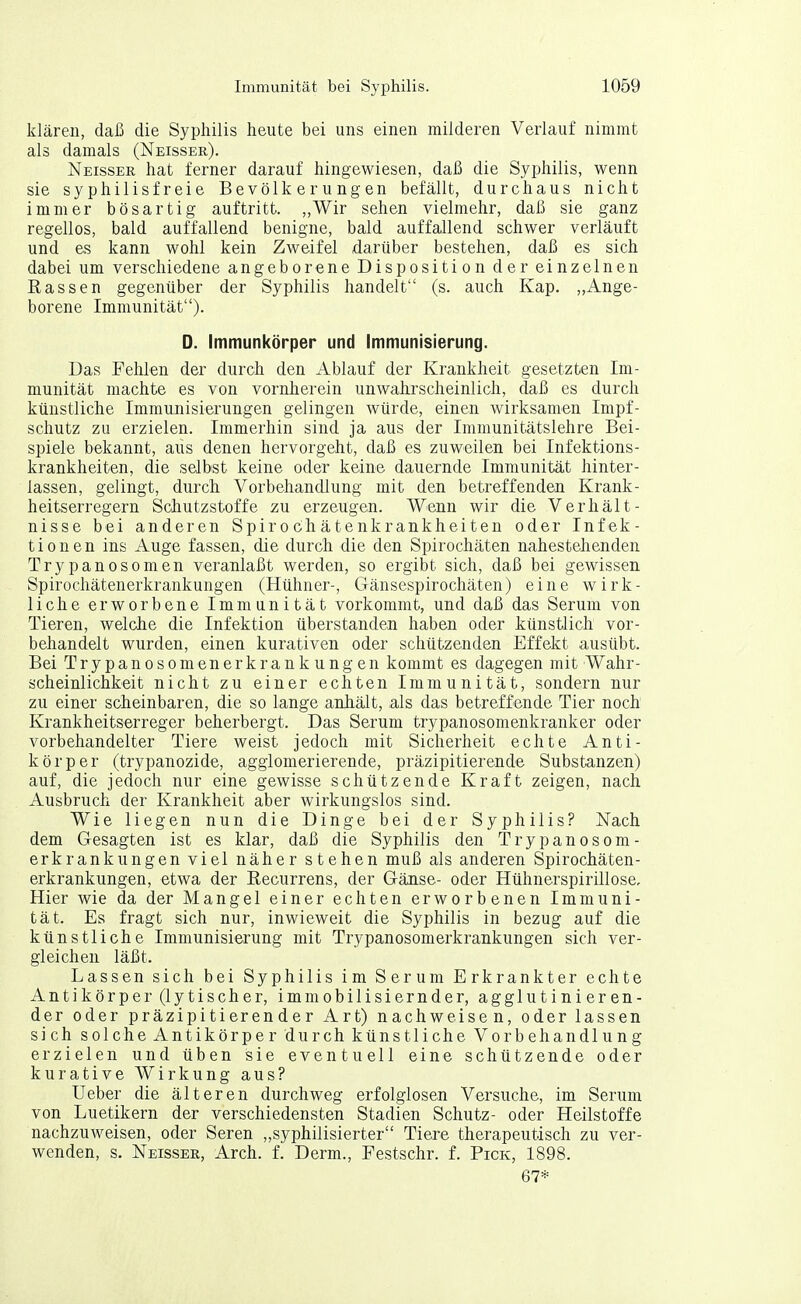 klären, daß die Syphilis heute bei uns einen milderen Verlauf nimmt als damals (Neisser). Neisser hat ferner darauf hingewiesen, daß die Syphilis, wenn sie syphilisfreie Bevölkerungen befällt, durchaus nicht immer bösartig auftritt. ,,Wir sehen vielmehr, daß sie ganz regellos, bald auffallend benigne, bald auffallend schwer verläuft und es kann wohl kein Zweifel darüber bestehen, daß es sich dabei um verschiedene angeborene Dispositi on der einzelnen Eassen gegenüber der Syphilis handelt (s. auch Kap. „Ange- borene Immunität). D. Immunkörper und Immunisierung. Das Fehlen der durch den Ablauf der Krankheit gesetzten Im- munität machte es von vornherein unwahrscheinlich, daß es durch künstliche Immunisierungen gelingen würde, einen wirksamen Impf- schutz zu erzielen. Immerhin sind ja aus der Immunitätslehre Bei- spiele bekannt, aus denen hervorgeht, daß es zuweilen bei Infektions- krankheiten, die selbst keine oder keine dauernde Immunität hinter- lassen, gelingt, durch Vorbehandlung mit den betreffenden Krank- heitserregern Schutzstoffe zu erzeugen. Wenn wir die Verhält- nisse bei anderen Spirochätenkrankheiten oder Infek- tionen ins Auge fassen, die durch die den Spirochäten nahestehenden Trypanosomen veranlaßt werden, so ergibt sich, daß bei gewissen Spirochätenerkrankungen (Hühner-, Gänsespirochäten) eine wirk- liche erworbene Immunität vorkommt, und daß das Serum von Tieren, welche die Infektion überstanden haben oder künstlich vor- behandelt wurden, einen kurativen oder schützenden Effekt ausübt. Bei Trypanosomenerkrankungen kommt es dagegen mit Wahr- scheinlichkeit nicht zu einer echten Immunität, sondern nur zu einer scheinbaren, die so lange anhält, als das betreffende Tier noch Krankheitserreger beherbergt. Das Serum trypanosomenkranker oder vorbehandelter Tiere weist jedoch mit Sicherheit echte Anti- körper (trypanozide, agglomerierende, präzipitierende Substanzen) auf, die jedoch nur eine gewisse schützende Kraft zeigen, nach Ausbruch der Krankheit aber wirkungslos sind. Wie liegen nun die Dinge bei der Syphilis? Nach dem Gesagten ist es klar, daß die Syphilis den Trypanosom- erkrankungen viel näher stehen muß als anderen Spirochäten- erkrankungen, etwa der Eecurrens, der Gänse- oder Hühnerspirillose, Hier wie da der Mangel einer echten erworbenen Immuni- tät. Es fragt sich nur, inwieweit die Syphilis in bezug auf die künstliche Immunisierung mit Trypanosomerkrankungen sich ver- gleichen läßt. Lassen sich bei Syphilis im Serum Erkrankter echte Antikörper (lytischer, immobilisiernder, agglutinieren- der oder präzipitierender Art) nachweisen, oder lassen sich solche Antikörper durch künstliche Vorbehandlung erzielen und üben sie eventuell eine schützende oder kurative Wirkung aus? Ueber die älteren durchweg erfolglosen Versuche, im Serum von Luetikern der verschiedensten Stadien Schutz- oder Heilstoffe nachzuweisen, oder Seren „syphilisierter Tiere therapeutisch zu ver- wenden, s. Neisser, Arch. f. Derm., Festschr. f. Pick, 1898. 67*