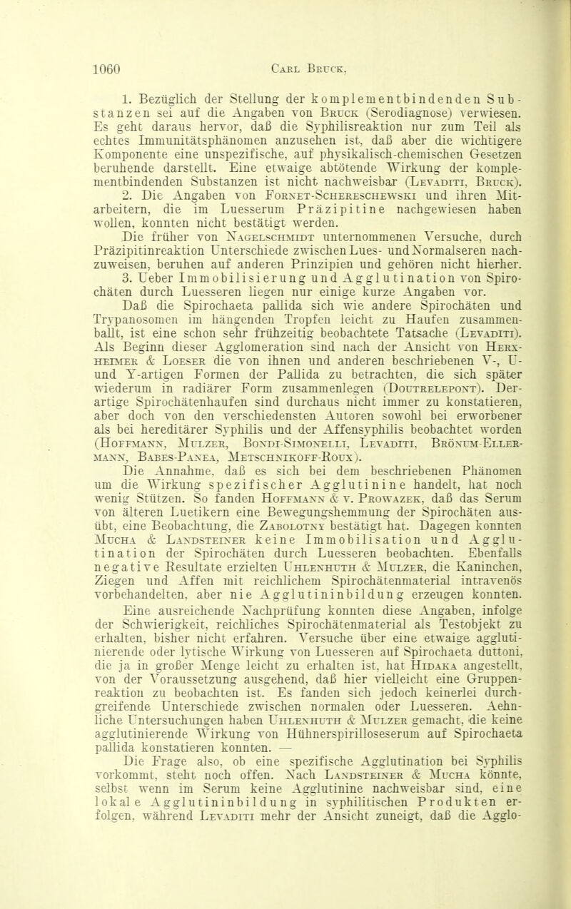 1. Bezüglich der Stellung der komplementbindenden Sub- stanzen sei auf die Angaben von Bruck i^Serodiagnosei verwiesen. Es geht daraus hervor, daß die Syphilisreaktion nur zum Teil als echtes Immunitätsphänomen anzusehen ist-, daß aber die wichtigere Komponente eine unspezifische, auf physikalisch-chemischen Gesetzen beruhende darstellt. Eine etwaige abtötende TTirkung der komple- mentbindenden Substanzen ist nicht nachweisbar (Levaditi, Bruck). 2. Die Angaben von Forxet-Schereschewski und ihren Mit- arbeitern, die im Luesserum Präzipitine nachgewiesen haben wollen, konnten nicht bestätigt werden. Die frtiher von Xagelschmedt unternommenen Versuche, durch Präzipitinreaktion Unterschiede zwischen Lues- undXormalseren nach- zuweisen, beruhen auf anderen Prinzipien und gehören nicht hierher. 3. Ueber Immobilisierung und Agglutination von Spiro- chäten durch Luesseren liegen nur einige kurze Angaben vor. Daß die Spirochaeta pallida sich wie andere Spirochäten und Trypanosomen im hängenden Tropfen leicht zu Haufen zusammen- ballt, ist eine schon sehr frühzeitig beobachtete Tatsache (^Levaditi). Als Beginn dieser Agglomeration sind nach der Ansicht von Herx- HEiMER & LoESER die vou ihnen und anderen beschriebenen V-, U- und Y-artigen Formen der PaEida zu betrachten, die sich später wiederum in radiärer Form zusammenlegen ( DoutrelepoxtV Der- artige Spirochätenhaufen sind durchaus nicht immer zu konstatieren, aber doch von den verschiedensten Autoren sowohl bei erworbener als bei hereditärer Syphilis und der Affensyphilis beobachtet worden (HoFFiiANx, Mulzeu, Boxdi-Simoxelli, Levaditi. Bröxtjm-Eller- MAXx, Babes-Paxea, Metschxikoff-Eoux). Die Annahme, daß es sich bei dem beschriebenen Phänomen um die Wirkung spezifischer Agglutinine handelt, hat noch wenig Stützen. So fanden Hoffmaxx & v. Prowazek, daß das Serum von älteren Luetikern eine Bewegungshemmung der Spirochäten atis- übt, eine Beobachtung, die Zabolotxy bestätigt hat. Dagegen konnten MucHA & Lax'dsteixer keine Immobilisation und Agglu- tination der Spirochäten durch Luesseren beobachten. Ebenfalls negative Eesultate erzielten Uhlexhuth & Mulzer, die Kaninchen, Ziegen und Affen mit reichlichem Spirochätenmaterial intravenös vorbehandelten, aber nie Agglutininbildung erzeugen konnten. Eine ausreichende Xachprüfung konnten diese Angaben, infolge der Schwierigkeit, reichliches Spirochätenmaterial als Testobjekt zu erhalten, bisher nicht erfahren. Versuche über eine etwaige aggluti- nierende oder lytische Wirkung von Luesseren auf Spirochaeta duttoni. die ja in großer Menge leicht zu erhalten ist. hat Hidaka angestellt, von der Voraussetzung ausgehend, daß hier vielleicht eine Gruppen- reaktion zu beobachten ist. Es fanden sich jedoch keinerlei durch- greifende Unterschiede zwischen normalen oder Luesseren. Aehn- liche Untersuchungen haben Uhlexhuth & Mulzer gemacht, die keine agglutinierende Wirkung von Hühnerspirilloseserum auf Spirochaeta pallida konstatieren konnten. — Die Frage also, ob eine spezifische Agglutination bei Syphilis vorkommt, steht noch offen. Xach Laxdsteixer & Mucha könnte, selbst wenn im Serum keine Agglutinine nachweisbar sind, eine lokale Agglutininbildung in syphilitischen Produkten er- folgen, während Levaditi mehr der Ansicht zuneigt, daß die Agglo-