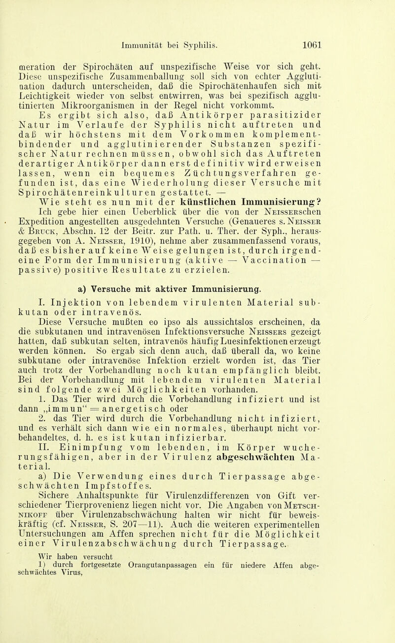 meration der Spirochäten auf unspezifische Weise vor sich geht. Diese unspezifische Zusammenballung soll sich von echter Aggluti- Qation dadurch unterscheiden, daß die Spirochätenhaufen sich mit Leichtigkeit wieder von selbst entwirren, was bei spezifisch agglu- tinierten Mikroorganismen in der Regel nicht vorkommt. Es ergibt sich also, daß Antikörper parasitizider Natur im Verlaufe der Syphilis nicht auftreten und daß wir höchstens mit dem Vorkommen komplement- bindender und agglutinierender Substanzen spezifi- scher Natur rechnen müssen, obwohl sich das Auftreten derartiger Antikörper dann erst definitiv wird erweisen lassen, wenn ein bequemes Z ü ch tungs verfahr en ge- funden ist, das eine Wiederholung dieser Versuche mit Spirochätenreinkulturen gestattet. — Wie steht es nun mit der künstlichen Immunisierung? Ich gebe hier einen Ueberblick über die von der NEissEESchen Expedition angestellten ausgedehnten Versuche (Genaueres s. Neissek & Bruck, Abschn. 12 der Beitr. zur Path. u. Ther. der Syph., heraus- gegeben von A. Neisser, 1910), nehme aber zusammenfassend voraus, daß es bisher auf keine Weise gelungen ist, durch irgend- eine Form der Immunisierung (aktive — Vaccination — passive) positive Resultate zu erzielen. a) Versuche mit aktiver Immunisierung. I. Injektion von lebendem virulenten Material sub- kutan oder intravenös. Diese Versuche mußten eo ipso als aussichtslos erscheinen, da die subkutanen und intravenösen Infektionsversuche Neissers gezeigt hatten, daß subkutan selten, intravenös häufig Luesinfektionen erzeugt werden können. So ergab sich denn auch, daß überall da, wo keine subkutane oder intravenöse Infektion erzielt worden ist, das Tier auch trotz der Vorbehandlung noch kutan empfänglich bleibt. Bei der Vorbehandlung mit lebendem virulenten Material sind folgende zwei Möglichkeiten vorhanden. 1. Das Tier wird durch die Vorbehandlung infiziert und ist dann „immun = anergetisch oder 2. das Tier wird durch die Vorbehandlung nicht infiziert, und es verhält sich dann wie ein normales, überhaupt nicht vor- behandeltes, d. h. es ist kutan infizierbar. II. Einimpfung vom lebenden, im Körper Wuche- rung sfähigen, aber in der Virulenz abgeschwächten Ma- terial. a) Die Verwendung eines durch Tierpassage abge- schwächten Impfstoffes. Sichere Anhaltspunkte für Virulenzdifferenzen von G-ift ver- schiedener Tierprovenienz liegen nicht vor. Die Angaben vonMETscH- NiKOFF über Virulenzabschwächung halten wir nicht für beweis- kräftig (cf. Neisser, S. 207—11). Auch die weiteren experimentellen Untersuchungen am Affen sprechen nicht für die Möglichkeit einer Virulenzabschwächung durch Tierpassage. Wir haben versucht 1) durch fortgesetzte Orangutanpassagen ein für niedere Affen abge- schwächtes Virus,