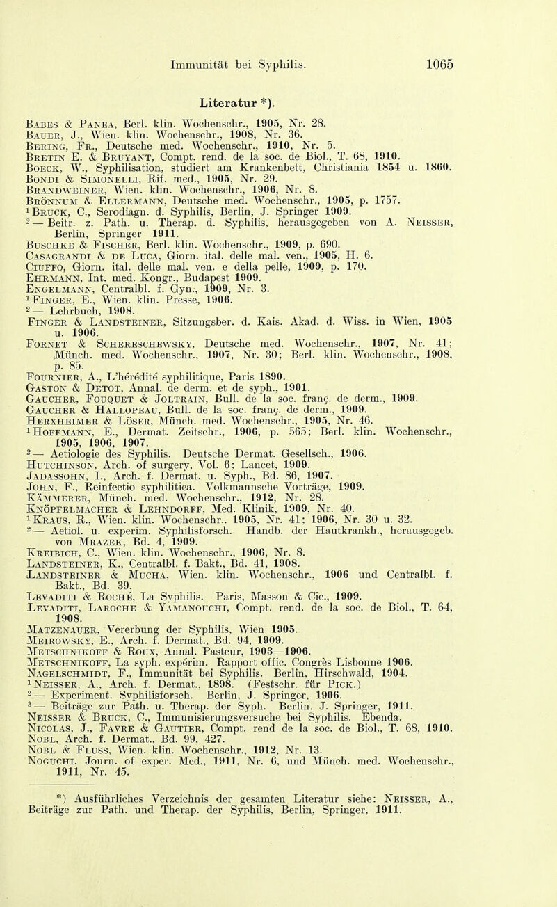 Literatur *). Babes & Panea, Berl. klin. Wochenschr., 1905, Nr. 28. Bauer, J., Wien. klin. Wochenschr., 1908, Nr. 36. Bering, Fr., Deutsche med. Wochenschr., 1910, Nr. 5. Bretin E. & Bruyant, Compt. rend. de la soc. de Biol., T. 68, 1910. Boeck, W., Syphilisation, studiert am Krankenbett, Christiania 1854 u. 1860. BoNDi & Simonelli, Elf. med., 1905, Nr. 29. Brandweiner, Wien. klin. Wochenschr., 1906, Nr. 8. Brönnum & Ellermann, Deutsche med. Wochenschr., 1905, p. 1757. 1 Bruck, C, Serodiagn. d. Syphilis, Berlin, J. Springer 1909. 2 — Beitr. z. Path. u. Therap. d. Syphilis, herausgegeben von A. Neisser, Berlm, Springer 1911. BuscHKE & Fischer, Berl. kliu. Wochenschr., 1909, p. 690. Casagrandi & DE LucA, Giorn. ital. delle mal. ven., 1905, H. 6. CiuPFO, Giorn. ital. delle mal. ven. e della pelle, 1909, p. 170. Ehrmann, Int. med. Kongr., Budapest 1909. Engelmann, Centralbl. f. Gyn., 1909, Nr. 3. 1 Finger, E., Wien. klin. Presse, 1906. 2— Lehrbuch, 1908. Finger & Landsteiner, Sitzungsber. d. Kais. Akad. d. Wiss. in Wien, 1905 u. 1906. Fornet & Schereschewsky, Deutsche med. Wochenschr., 1907, Nr. 41; Münch, med. Wochenschr., 1907, Nr. 30; Berl. klm. Wochenschr., 1908, p. 85. Fournier, A., L'heredite syphilitique, Paris 1890. Gaston & Detot, Annal. de derm. et de syph., 1901. Gaucher, Foüquet & Joltrain, Bull, de la soc. frang. de derm., 1909. Gaucher & Hallopeau, Bull, de la soc. irang. de derm., 1909. Herxheimer & Löser, Münch, med. Wochenschr., 1905, Nr. 46. 1 Hoffmann, E., Dermat. Zeitschr., 1906, p. 565; Berl. klin. Wochenschr., 1905, 1906, 1907. 2— Aetiologie des Syphilis. Deutsche Dermat. Gesellsch., 1906. Hutchinson, Arch. of surgery, Vol. 6; Lancet, 1909. Jadassohn, L, Arch. f. Dermat. u. Syph., Bd. 86, 1907. John, F., Reinfectio syphilitica. Volkmannsche Vorträge, 1909. Kämmerer, Münch, med. Wochenschr., 1912, Nr. 28. Knöpfelmacher & Lehndorff, Med. Klinik, 1909, Nr. 40. 1 Kraus, R., Wien. klin. Wochenschr.. 1905, Nr. 41; 1906, Nr. 30 u. 32. 2— Aetiol. u. experim. Syphilisforsch. Handb. der Hautkrankh., herausgegeb. von Mrazek, Bd. 4, 1909. Kreibich, C, Wien. klin. Wochenschr., 1906, Nr. 8. Landsteiner, K., Centralbl. f. Bakt., Bd. 41, 1908. Landsteiner & Mucha, Wien. klin. Wochenschr., 1906 und Centralbl. f. Bakt., Bd. 39. Lbvaditi & Roche, La Syphilis. Paris, Masson & Cie., 1909. Levaditi, Laroche & Yamanoüchi, Compt. rend. de la soc. de Biol., T. 64, 1908. Matzenauer, Vererbung der Syphilis, Wien 1905. Meirowsky, E., Arch. f. Dermat., Bd. 94, 1909. Metschnikoff & Roux, Annal. Pasteur, 1903—1906. Metschnikoff, La syph. experim. Rapport offic. Congres Lisbonne 1906. Nagelschmidt, F., Immunität bei Syphilis. Berlin, Hirschwald, 1904. 1 Neisser, A., Arch. f. Dermat., 1898. (Festschr. für Pick.) 2— Experiment. Syphilisforsch. Berlin, J. Springer, 1906. ^— Beiträge zur Path. u. Therap. der Syph. Berlin. -J. Springer, 1911. Neisser & Bruck, C, Immunisierungsversuche bei Syphilis. Ebenda. Nicolas, J., Favre & Gautier, Compt. rend de la soc. de Biol., T. 68, 1910. NoBL, Arch. f. Dermat., Bd. 99, 427. NoBL & Flüss, Wien. klin. Wochenschr., 1912, Nr. 13. Noguchi, Journ. of exper. Med., 1911, Nr. 6, und Münch, med. Wochenschr., 1911, Nr. 45. *) Ausführliches Verzeichnis der gesamten Literatur siehe: Neisser, A., Beiträge zur Path. und Therap. der Syphilis, Berlin, Springer, 1911.