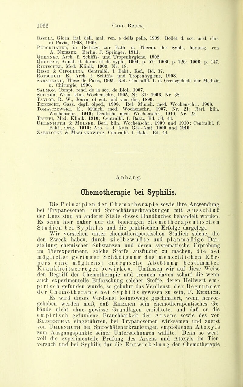 OssoLA, Giorn. ital. dell. mal. ven. e della pelle, 1909. BoUet. d. soc. med. cliir. di Pavia, 1908, 1909. PÜRCKHAUER, Lu Beiträge zur Path. u. Therap. der Syph., herausg. vou A. Neisser. Berlin, J. Springer, 1911. QuENNEC, Arch. f. Schiffs- und Tropenhygiene, 1902. QüEYRAT, Annal. d. derm. et de syph., 1904, p. 57; 1905, p. 726; 1906, p. 147. EiETSCHEL, Med. Klinik, 1909, Nr. 18. Eisso & CiPOLLiNA, Centralbl. f. Bakt., Ref., Bd. 37. Rotschuh, E., Arch. f. Schiffs- und Tropenliygiene, 1908. Säbareanu, These de Paris, 1905; Ref. Centralbl. f. d. Grenzgebiete der Medizin u. Chirurgie, 1906. Salmon, Compt. rend. de la soc. de Biol., 1907. Spitzer, Wien. klin. Wochenschr., 1905, Nr. 31; 1906, Nr. 38. Taylor, R. W., Journ. of cut. and ven. dis., 1890. Tedeschi, Gazz. degli olped., 1908. Ref. Münch, med. Wochenschr., 1908. ToMASCZEWSKi, E., Münch. med. Wochenschr., 1907, Nr. 21; Berl. klhi. Wochenschr., 1910; Deutsche med. Wochenschr., 1910, Nr. 22. Trüffi, Med. Klinik, 1910; Centralbl. f. Bakt., Bd. 54, 44. Uhlenhuth & MuLZER, Berl. klm. Wochenschr., 1909 und 1910; Centralbl. f. Bakt., Orig., 1910; Arb. a. d. Kais. Ges.-Amt, 1909 und 1910. Zabolotny & Maslakowetz, Centralbl. f. Bakt., Bd. 44. Anhang. Chemotherapie bei Syphilis. Die Prinzipien der Chemotherapie sowie ihre Anwendung bei Trypanosomen- und Spirochätenerkrankungen mit Ausschluß der Lues sind an anderer Stelle dieses Handbuches behandelt worden. Es seien hier daher nur die bisherigen chemotherapeutischen Studien bei Syphilis und die praktischen Erfolge dargelegt. Wir verstehen unter chemotherapeutischen Studien solche, die den Zweck haben, durch zielbewußte und planmäßige Dar- stellung chemischer Substanzen und deren systematische Erprobung im Tierexperiment, solche Stoffe ausfindig zu machen, die bei möglichst geringer Schädigung des menschlichen Kör- pers eine möglichst energische Abtötung bestimmter Krankheitserreger bewirken. Umfassen wir auf diese Weise den Begriff der Chemotherapie und trennen davon scharf die wenn auch experimentelle Erforschung solcher Stoffe, deren Heilwert em- pirisch gefunden wurde, so gebührt das Verdienst, der Begründer der Chemotherapie bei Syphilis gewesen zu sein, P. Ehrlich. Es wird dieses Verdienst keineswegs geschmälert, wenn hervor- gehoben werden muß, daß Ehrlich sein chemotherapeutisches Ge- bäude nicht ohne gewisse Grundlagen errichtete, und daß er die empirisch gefundene Brauchbarkeit des Arsens sowie des von Blumenthal, eingeführten, bei Trypanosomen wirksamen und zuerst von Uhlenhuth bei Spirochätenerkrankungen empfohlenen Atoxyls zum Ausgangspunkte seiner Untersuchungen wählte. Denn so wert- voll die experimentelle Prüfung des Arsens und Atoxyls im Tier- versuch und bei Syphilis für die Entwickelung der Chemotherapie