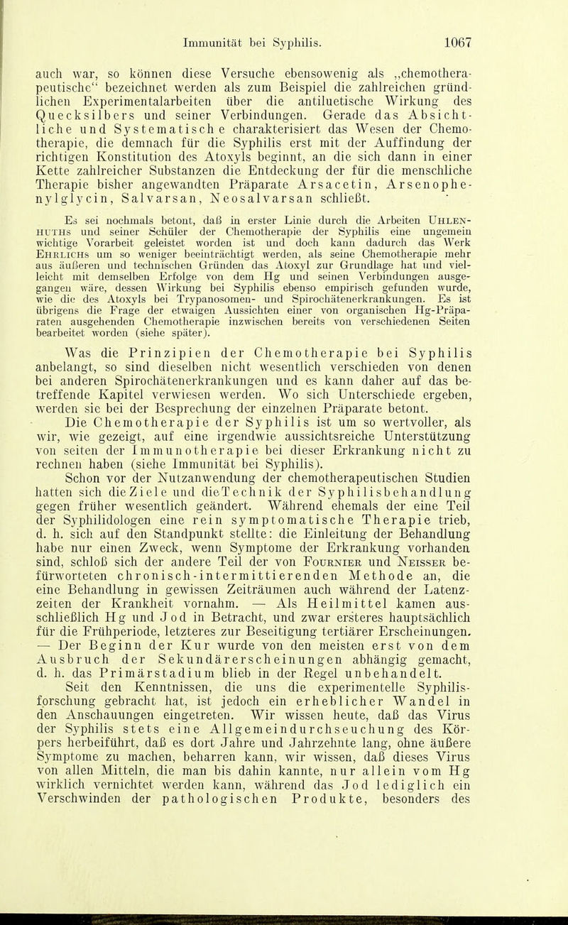 auch war, so können diese Versuche ebensowenig als „chemothera- peutische bezeichnet werden als zum Beispiel die zahlreichen gründ- lichen Experimentalarbeiten über die antiluetische Wirkung des Quecksilbers und seiner Verbindungen. Gerade das Absicht- liche und Systematische charakterisiert das Wesen der Chemo- therapie, die demnach für die Syphilis erst mit der Auffindung der richtigen Konstitution des Atoxyls beginnt, an die sich dann in einer Kette zahlreicher Substanzen die Entdeckung der für die menschliche Therapie bisher angewandten Präparate Arsacetin, Arsenophe- nylglycin, Salvarsan, Neosalvarsan schließt. Eä sei nochmals betont, daß in erster Linie durch die Arbeiten Uhlen- HUTHs und seiner Schüler der Chemotherapie der Syphilis eine ungemein wichtige Vorarbeit geleistet worden ist und doch kann dadurch das Werk Ehrlichs um so weniger beeinträchtigt werden, als seine Chemotherapie mehr aus äußeren und technischen Gründen das Atoxyl zur Grundlage hat und viel- leicht mit demselben Erfolge von dem Hg und seinen Verbindungen ausge- gangen wäre, dessen Wirkung bei Syphilis ebenso empirisch gefunden wurde, wie die des Atoxyls bei Trypanosomen- und Spirochätenerkrankungen. Es ist übrigens die Frage der etwaigen Aussichten einer von organischen Ilg-Präpa- raten ausgehenden Chemotherapie inzwischen bereits von verschiedenen Seiten bearbeitet worden (siehe später). Was die Prinzipien der Chemotherapie bei Syphilis anbelangt, so sind dieselben nicht wesentlich verschieden von denen bei anderen Spirochätenerkrankungen und es kann daher auf das be- treffende Kapitel verwiesen werden. Wo sich Unterschiede ergeben, werden sie bei der Besprechung der einzelnen Präparate betont. Die Chemotherapie der Syphilis ist um so wertvoller, als wir, wie gezeigt, auf eine irgendwie aussichtsreiche Unterstützung von Seiten der Immunotherapie bei dieser Erkrankung nicht zu rechnen haben (siehe Immunität bei Syphilis). Schon vor der Nutzanwendung der chemotherapeutischen Studien hatten sich die Ziele und dieTechnik der Syphilisbehandlung gegen früher wesentlich geändert. Während ehemals der eine Teil der Syphilidologen eine rein symptomatische Therapie trieb, d. h. sich auf den Standpunkt stellte: die Einleitung der Behandlung habe nur einen Zweck, wenn Symptome der Erkrankung vorhanden sind, schloß sich der andere Teil der von Fournier und Neisser be- fürworteten chronisch-intermittierenden Methode an, die eine Behandlung in gewissen Zeiträumen auch während der Latenz- zeiten der Krankheit vornahm. — Als Heilmittel kamen aus- schließlich Hg und Jod in Betracht, und zwar ersteres hauptsächlich für die Frühperiode, letzteres zur Beseitigung tertiärer Erscheinungen, — Der Beginn der Kur wurde von den meisten erst von dem Ausbruch der Sekundärerscheinungen abhängig gemacht, d. h. das Primärstadium blieb in der Regel unbehandelt. Seit den Kenntnissen, die uns die experimentelle Syphilis- forschung gebracht hat, ist jedoch ein erheblicher Wandel in den Anschauungen eingetreten. Wir wissen heute, daß das Virus der Syphilis stets eine Allgemeindurchseuchung des Kör- pers herbeiführt, daß es dort Jahre und Jahrzehnte lang, ohne äußere Symptome zu machen, beharren kann, wir wissen, daß dieses Virus von allen Mitteln, die man bis dahin kannte, nur allein vom Hg wirklich vernichtet wexden kann, während das Jod lediglich ein Verschwinden der pathologischen Produkte, besonders des