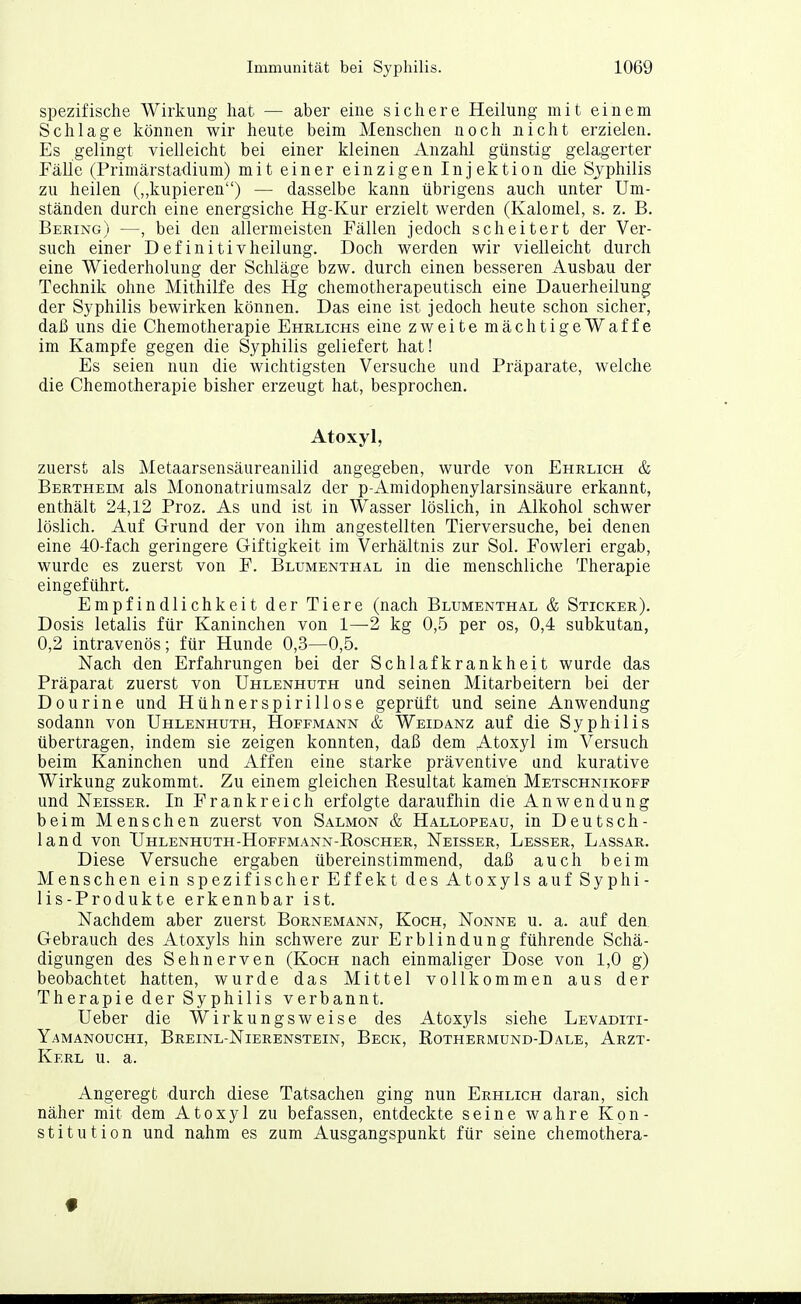 spezifische Wirkung hat — aber eine sichere Heilung mit einem Schlage können wir heute beim Menschen noch nicht erzielen. Es gelingt vielleicht bei einer kleinen Anzahl günstig gelagerter Fälle (Primärstadium) mit einer einzigen Injektion die Syphilis zu heilen („kupieren) — dasselbe kann übrigens auch unter Um- ständen durch eine energsiche Hg-Kur erzielt werden (Kalomel, s. z. B. Bering) —, bei den allermeisten Fällen jedoch scheitert der Ver- such einer Definitivheilung. Doch werden wir vielleicht durch eine Wiederholung der Schläge bzw. durch einen besseren Ausbau der Technik ohne Mithilfe des Hg chemotherapeutisch eine Dauerheilung der Syphilis bewirken können. Das eine ist jedoch heute schon sicher, daß uns die Chemotherapie Ehrlichs eine zweite mächtigeWaffe im Kampfe gegen die Syphilis geliefert hat! Es seien nun die wichtigsten Versuche und Präparate, welche die Chemotherapie bisher erzeugt hat, besprochen. Atoxyl, zuerst als Metaarsensäureanilid angegeben, wurde von Ehrlich & Bertheim als Mononatriumsalz der p-Amidophenylarsinsäure erkannt, enthält 24,12 Proz. As und ist in Wasser löslich, in Alkohol schwer löslich. Auf Grund der von ihm angestellten Tierversuche, bei denen eine 40-fach geringere Giftigkeit im Verhältnis zur Sol. Fowleri ergab, wurde es zuerst von F. Blumenthal in die menschliche Therapie eingeführt. Empfindlichkeit der Tiere (nach Blumenthal & Sticker). Dosis letalis für Kaninchen von 1—2 kg 0,5 per os, 0,4 subkutan, 0,2 intravenös; für Hunde 0,3—0,5. Nach den Erfahrungen bei der Schlafkrankheit wurde das Präparat zuerst von Uhlenhuth und seinen Mitarbeitern bei der Dourine und Hühnerspirillose geprüft und seine Anwendung sodann von Uhlenhuth, Hoffmann & Weidanz auf die Syphilis übertragen, indem sie zeigen konnten, daß dem Atoxyl im Versuch beim Kaninchen und Affen eine starke präventive und kurative Wirkung zukommt. Zu einem gleichen Eesultat kamen Metschnikofp und Neisser. In Frankreich erfolgte daraufhin die Anwendung beim Menschen zuerst von Salmon & Hallopeau, in Deutsch- land von Uhlenhuth-Hoffmann-Roscher, Neisser, Lesser, Lassar. Diese Versuche ergaben übereinstimmend, daß auch beim Menschen ein spezifischer Effekt des Atoxyls auf Syphi- lis-Produkte erkennbar ist. Nachdem aber zuerst Bornemann, Koch, Nonne u. a. auf den Gebrauch des Atoxyls hin schwere zur Erblindung führende Schä- digungen des Sehnerven (Koch nach einmaliger Dose von 1,0 g) beobachtet hatten, wurde das Mittel vollkommen aus der Therapie der Syphilis verbannt. Ueber die Wirkungsweise des Atoxyls siehe Levaditi- Yamanouchi, Breinl-Nierenstein, Beck, Rothermund-Dale, Arzt- Kerl u. a. Angeregt durch diese Tatsachen ging nun Erhlich daran, sich näher mit dem Atoxyl zu befassen, entdeckte seine wahre Kon- stitution und nahm es zum Ausgangspunkt für seine chemothera-