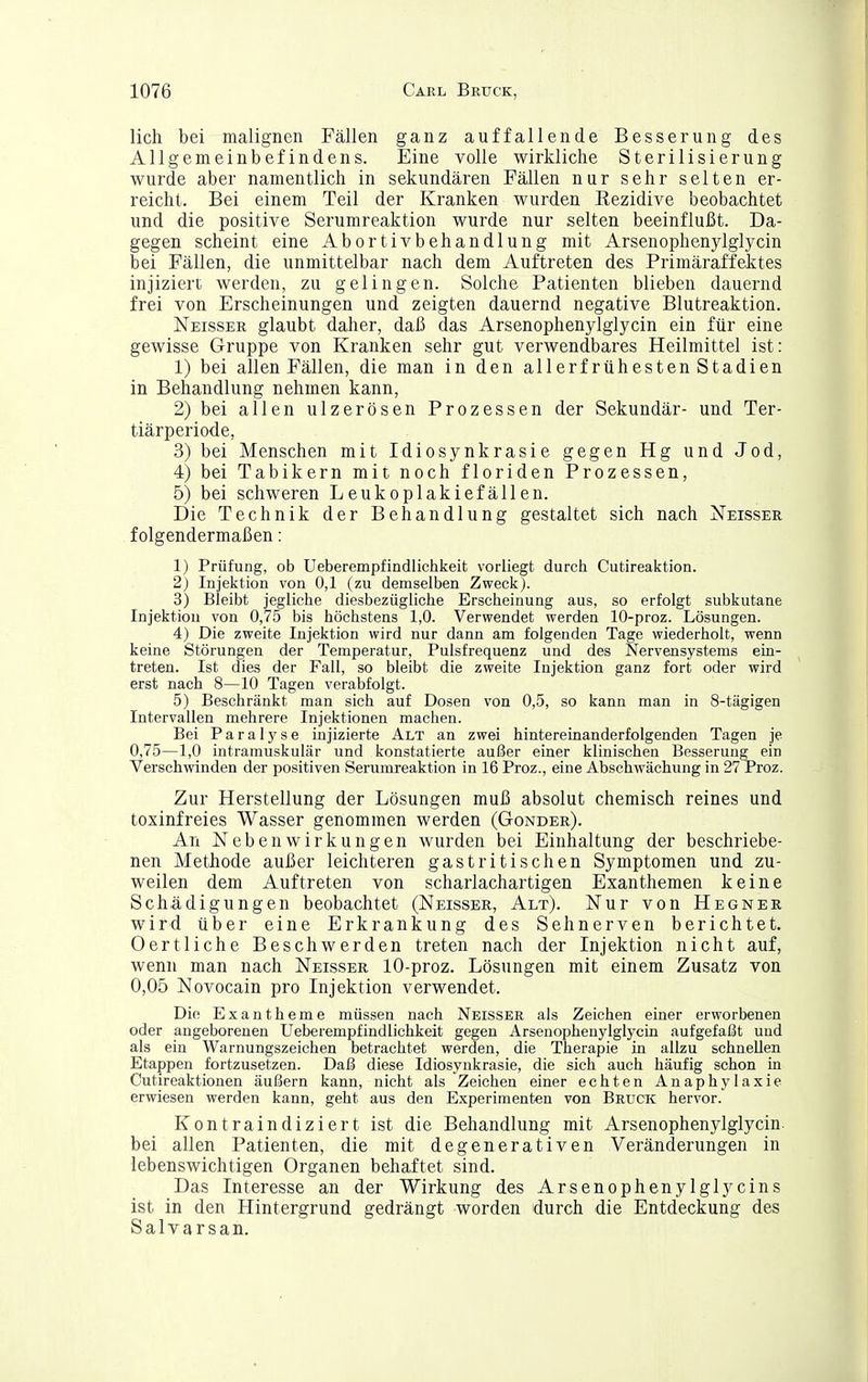lieh bei malignen Fällen ganz auffallende Besserung des Allgemeinbefindens. Eine volle wirkliche Sterilisierung wurde aber namentlich in sekundären Fällen nur sehr selten er- reicht. Bei einem Teil der Kranken wurden Rezidive beobachtet und die positive Serumreaktion wurde nur selten beeinflußt. Da- gegen scheint eine Abortivbehandlung mit Arsenophenylglycin bei Fällen, die unmittelbar nach dem Auftreten des Primäraffektes injiziert werden, zu gelingen. Solche Patienten blieben dauernd frei von Erscheinungen und zeigten dauernd negative Blutreaktion. Neisser glaubt daher, daß das Arsenophenylglycin ein für eine gewisse Gruppe von Kranken sehr gut verwendbares Heilmittel ist: 1) bei allen Fällen, die man in den allerfrühesten Stadien in Behandlung nehmen kann, 2) bei allen ulzerösen Prozessen der Sekundär- und Ter- tiärperiode, 3) bei Menschen mit Idiosynkrasie gegen Hg und Jod, 4) bei Tabikern mit noch floriden Prozessen, 5) bei schweren Leukoplakiefällen. Die Technik der Behandlung gestaltet sich nach Neisser folgendermaßen: 1) Prüfung, ob Ueberempfindlichkeit vorliegt durch Cutireaktion. 2) Injektion von 0,1 (zu demselben Zweck). 3) Bleibt jegliche diesbezügliche Erscheinung aus, so erfolgt subkutane Injektion von 0,75 bis höchstens 1,0. Verwendet werden 10-proz. Lösungen. 4) Die zweite Injektion wird nur dann am folgenden Tage wiederholt, wenn keine Störungen der Temperatur, Pulsfrequenz und des Nervensystems ein- treten. Ist dies der Fall, so bleibt die zweite Injektion ganz fort oder wird erst nach 8—10 Tagen verabfolgt. 5) Beschränkt man sich auf Dosen von 0,5, so kann man in 8-tägigen Intervallen mehrere Injektionen machen. Bei Paralyse injizierte Alt an zwei hintereinanderfolgenden Tagen je 0,75—1,0 intramuskulär und konstatierte außer einer klinischen Besserung ein Verschwinden der positiven Serumreaktion in 16 Proz., eine Abschwächung in 27 Proz. Zur Herstellung der Lösungen muß absolut chemisch reines und toxinfreies Wasser genommen werden (Gonder). An Nebenwirkungen wurden bei Einhaltung der beschriebe- nen Methode außer leichteren gastritischen Symptomen und zu- weilen dem Auftreten von scharlachartigen Exanthemen keine Schädigungen beobachtet (Neisser, Alt). Nur von Hegner wird über eine Erkrankung des Sehnerven berichtet. Oertliche Beschwerden treten nach der Injektion nicht auf, wenn man nach Neisser 10-proz. Lösungen mit einem Zusatz von 0,05 Novocain pro Injektion verwendet. Die Exantheme müssen nach Neisser als Zeichen einer erworbenen oder angeborenen Ueberempfindlichkeit gegen Arsenophenylglycin aufgefaßt und als ein Warnungszeichen betrachtet werden, die Therapie in allzu schnellen Etappen fortzusetzen. Daß diese Idiosynkrasie, die sich auch häufig schon in Cutireaktionen äußern kann, nicht als Zeichen einer echten Anaphylaxie erwiesen werden kann, geht aus den Experimenten von Bruck hervor. Kontraindiziert ist die Behandlung mit Arsenophenylglycin bei allen Patienten, die mit degenerativen Veränderungen in lebenswichtigen Organen behaftet sind. Das Interesse an der Wirkung des Arsenophenylglycins ist in den Hintergrund gedrängt worden durch die Entdeckung des Salvarsan,