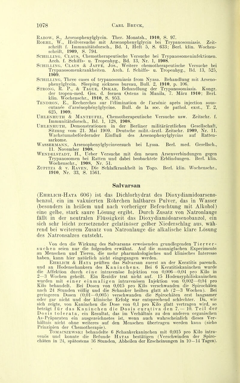 Rabovv, S., Arsenophenylglycin. Ther. Monatsh., 1910, S. 97. RoEHL, W., Heilversuche mit Arsenophenyigiycin bei Trypanosomiasis. Zeit- sclirift f. Immunitätsforscli., Bd. 1, Heft 5, S. 633; Berl. Iciin. Wochen- schrift, 1909, S. 794. Schilling, Claus, Ciiemotherapeutische Versuche bei Trypauosomeninfektionen. Arch. f. Schiffs- u. Tropenhyg., Bd. 13, Nr. 1, 1908. Schilling, Claus & Jaffe, Jos., Weitere chemotherapeutisclie Versuche bei Trypanosomenkrankheiten. Arch. f. Schiffs- u. Tropenhyg., Bd. 13, 525, 1909. Schilling, Three cases of trypanosomiasis from Nyasa. Behandlung mit Arseno- phenylglycin. Sleeping sickness bureau. Bull. 2, 1910, p. 106. Steong, R. P., & Tague, Oskar, Behandlung der Trypanosomiasis. Kongr. der tropen-med. Ges. d. fernen Ostens in Manila, 7. März 1910; Berl. klin. Wochenschr., 1910, S. 953. Tendron, E., Recherches sur reliminatioa de l'arsenic apres injection sous- cutanee d'arsenophenylglycine. Bull, de la soc. de pathol. exot., T. 2, 625, 1909. Uhlenhuth & Manteufel, Chemotherapeutische Versuche usw. Zeitschr. f. Immunitätsforsch., Bd. 1, 128, 1908. Uhlenhuth, Demonstrationen in der Berliner militärärztlichen Gesellschaft, Sitzung vom 21. Mai 1909. Deutsche milit.-ärztl. Zeitschr. 1909, Nr. 11. Wachstumsbefördernder Einfluß des Arsenophenylglycms auf Ratten- sarkome. Wassermann, Arsenophenylglycinversuch bei Lyssa. Berl. med. Gesellsch., 11. November 1908. Wendelstadt, H., Ueber Versuche mit den neuen Arsenverbindungen gegen Trypanosomen bei Ratten und dabei beobachtete Erblindungen. Berl. klin. Wochenschr.,' 1908, Nr. 51. Zupitza & V. Raven, Die Schlafkrankheit in Togo. Berl. klin. Wochenschr., 1910, Nr. 33, S. 1561. Salvarsan (Ehrlich-Hata 606) ist das Dichlorhydrat des Dioxydiamidoarseno- benzol, ein im vakiiierten Röhrchen haltbares Pulver, das in Wasser (besonders in heißem und nach vorheriger Befeuchtung mit Alkohol) eine gelbe, stark saure Lösung ergibt. Durch Zusatz von Natronlauge fällt in der neutralen Flüssigkeit das Dioxydiamidoarsenobanzol, ein sich sehr leicht zersetzender gelatinöser gelber Niederschlag aus, wäh- rend bei weiterem Zusatz von Natronlauge die alkalische klare Lösung des Natronsalzes entsteht. Von den die Wirkung des Salvarsans erweisenden grundlegenden Tierver- suchen seien nur die folgenden erwähnt. Auf die mannigfachen Experimente an Menschen und Tieren, die mehr pharmakologisches und klinisches Interesse haben, kann hier natürlich nicht eingegangen werden. Ehrlich & Hata prüften das Salvarsan zuerst an der Keratitis parench. und an Hodensehankern des Kaninchens. Bei 6 Keratitiskaninchen wurde die Affektion durch eine intravenöse Injektion von 0,006—0,04 pro Kilo in 2—3 Wochen geheilt. Ein Rezidiv trat nicht auf. 15 Hodensyphiliskaninchen wurden mit einer einmaligen intravenösen Injektion von 0,002—0,04 pro Kilo behandelt. Bei Dosen von 0,015 pro Kilo verschwanden die Spirochäten nach 24 Stunden völlig und die Schanker heilten glatt ab (2—3 Wochen). Bei geringeren Dosen (0,01—0,005) verschwanden die Spirochäten erst langsamer oder gar nicht und der klinische Erfolg war entsprechend schlechter. Da, wie sich zeigte, von Kaninchen die Dose von 0,1 pro Kilo glatt vertragen wird, so beträgt für das Kaninchen die Dosis curativa den 7.— 10. Teil der Dosis tolerata, ein Resultat, das im Verhältnis zu den anderen organischen As-Präparaten ein ausgezeichnetes ist, wenn auch wahrscheinlich dieses Ver- hältnis nicht ohne weiteres auf den Menschen übertragen werden kann (siehe Prinzipien der Chemotherapie). Tomacszewski behandelte 6 Schankerkaninchen mit 0,015 pro Kilo intra- venös und konnte die Befunde Hatas bestätigen (Verschwinden der Spiro- chäten in 24, spätestens 36 Stunden, Abheilen der Erscheinungen in 10—14 Tagen).
