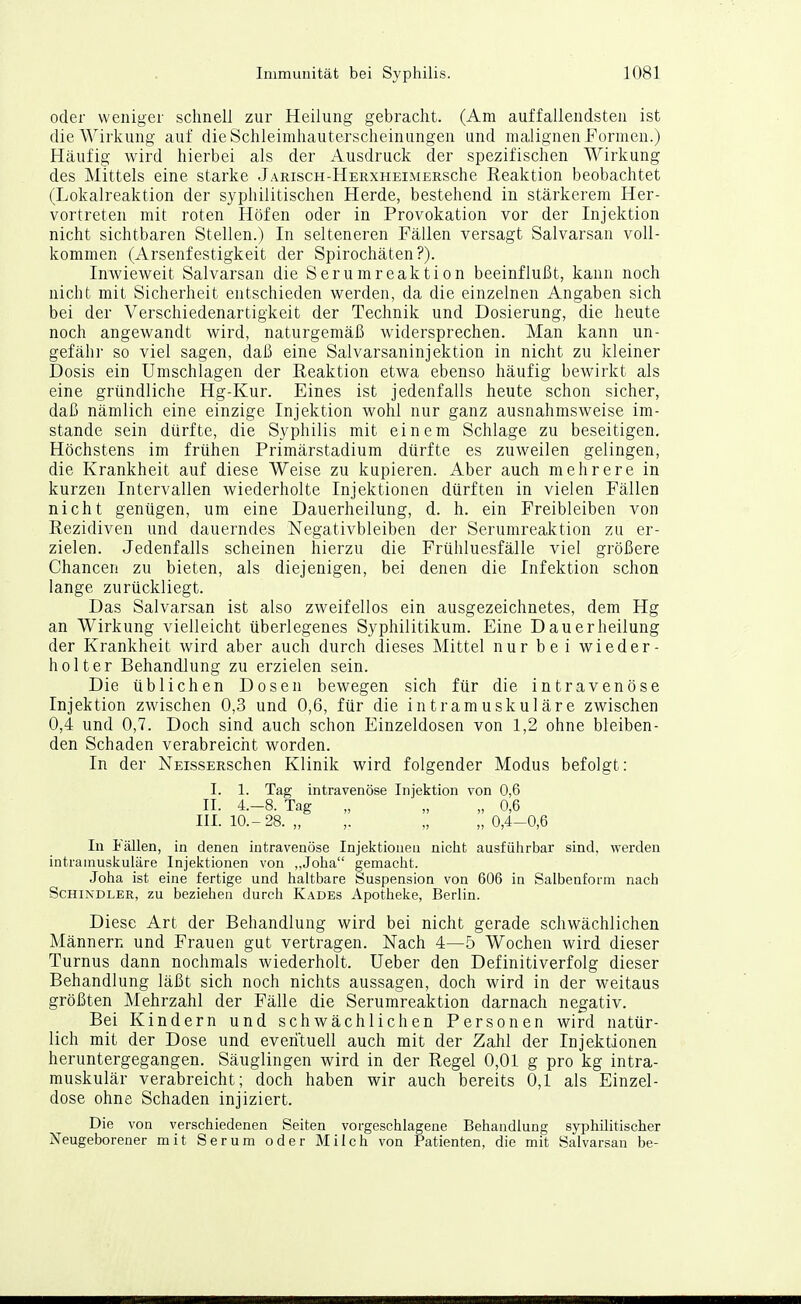 oder weniger sclinell zur Heilung gebraclit. (Am auffallendsten ist die Wirkung auf dieSchleimliauterscheinungen und malignen Formen.) Häufig wird hierbei als der Ausdruck der spezifischen Wirkung des Mittels eine starke JARiscH-HERXHEiMERsche Reaktion beobachtet (Lokalreaktion der syphilitischen Herde, bestehend in stärkerem Her- vortreten mit roten Höfen oder in Provokation vor der Injektion nicht sichtbaren Stellen.) In selteneren Fällen versagt Salvarsan voll- kommen (Arsenfestigkeit der Spirochäten?). Inwieweit Salvarsan die Serumreaktion beeinflußt, kann noch nicht mit Sicherheit entschieden werden, da die einzelnen Angaben sich bei der Verschiedenartigkeit der Technik und Dosierung, die heute noch angewandt wird, naturgemäß widersprechen. Man kann un- gefähr so viel sagen, daß eine Salvarsaninjektion in nicht zu kleiner Dosis ein Umschlagen der Reaktion etwa ebenso häufig bewirkt als eine gründliche Hg-Kur. Eines ist jedenfalls heute schon sicher, daß nämlich eine einzige Injektion wohl nur ganz ausnahmsweise im- stande sein dürfte, die Syphilis mit einem Schlage zu beseitigen. Höchstens im frühen Primärstadium dürfte es zuweilen gelingen, die Krankheit auf diese Weise zu kupieren. Aber auch mehrere in kurzen Intervallen wiederholte Injektionen dürften in vielen Fällen nicht genügen, um eine Dauerheilung, d. h. ein Freibleiben von Rezidiven und dauerndes Negativbleiben der Serumreal^tion zu er- zielen. Jedenfalls scheinen hierzu die Frühluesfälle viel größere Chancen zu bieten, als diejenigen, bei denen die Infektion schon lange zurückliegt. Das Salvarsan ist also zweifellos ein ausgezeichnetes, dem Hg an Wirkung vielleicht überlegenes Syphilitikum. Eine Dauerheilung der Krankheit wird aber auch durch dieses Mittel nur bei wieder- holter Behandlung zu erzielen sein. Die üblichen Dosen bewegen sich für die intravenöse Injektion zwischen 0,3 und 0,6, für die intramuskuläre zwischen 0,4 und 0,7. Doch sind auch schon Einzeldosen von 1,2 ohne bleiben- den Schaden verabreicht worden. In der NEissERSchen Klinik wird folgender Modus befolgt: I. 1. Tag intravenöse Injektion von 0,6 II. 4.-8. Tag „ „ „ 0,6 III. 10.-28. „ ,. „ „ 0,4-0,6 In Fällen, in denen intravenöse Injektionen nicht ausführbar sind, \yerden intramuskuläre Injektionen von „Joha gemacht. Joha ist eine fertige und haltbare buspension von 606 in Salbenform nach Schindler, zu beziehen durch Kades Apotheke, Berlin. Diese Art der Behandlung wird bei nicht gerade schwächlichen Männern und Frauen gut vertragen. Nach 4—5 Wochen wird dieser Turnus dann nochmals wiederholt. lieber den Definitiverfolg dieser Behandlung läßt sich noch nichts aussagen, doch wird in der weitaus größten Mehrzahl der Fälle die Serumreaktion darnach negativ. Bei Kindern und schwächlichen Personen wird natür- lich mit der Dose und everi'tuell auch mit der Zahl der Injektionen heruntergegangen. Säuglingen wird in der Regel 0,01 g pro kg intra- muskulär verabreicht; doch haben wir auch bereits 0,1 als Einzel- dose ohne Schaden injiziert. Die von verschiedenen Seiten vorgeschlagene Behandlung syphilitischer Neugeborener mit Serum oder Milch von Patienten, die mit Salvarsan be-