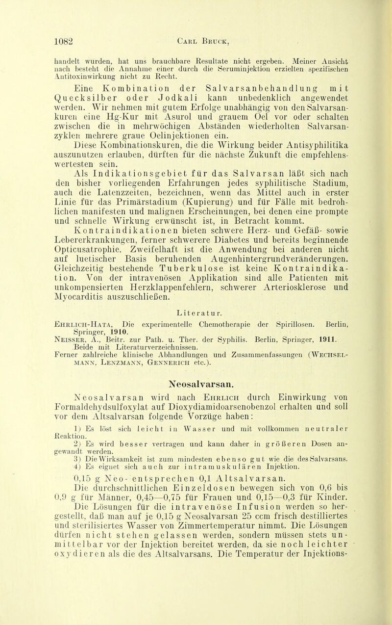 handelt wurden, hat uns brauchbare Resultate nicht ergeben. Meiner Ansicht nach besteht die Annahme einer durch die Seruminjektion erzielten spezifischen Antitoxinwirkung nicht zu Recht. Eine Kombination der Salvarsanbehandlung mit Quecksilber oder Jodkali kann unbedenklich angewendet werden. Wir nehmen mit gutem Erfolge unabhängig von den Salvarsan- kuren eine Hg-Kur mit Asurol und grauem Oel vor oder schalten zwischen die in mehrwöchigen Abständen wiederholten Salvarsan- zyklen mehrere graue Oelinjektionen ein. Diese Kombinationskuren, die die Wirkung beider Antisyphilitika auszunutzen erlauben, dürften für die nächste Zukunft die empfehlens- wertesten sein. Als Indikationsgebiet für das Salvarsan läßt sich nach den bisher vorliegenden Erfahrungen jedes syphilitische Stadium, auch die Latenzzeiten, bezeichnen, wenn das Mittel auch in erster Linie für das Primärstadium (Kupierung) und für Fälle mit bedroh- lichen manifesten und malignen Erscheinungen, bei denen eine prompte und schnelle Wirkung erwünscht ist, in Betracht kommt. Kontraindikationen bieten schwere Herz- und Gefäß- sowie Lebererkrankungen, ferner schwerere Diabetes und bereits beginnende Opticusatrophie. Zweifelhaft ist die Anwendung bei anderen nicht auf luetischer Basis beruhenden Augenhintergrundveränderungen. Gleichzeitig bestehende Tuberkulose ist keine Kontraindika- tion. Von der intravenösen Applikation sind alle Patienten mit unkompensierten Herzklappenfehlern, schwerer Arteriosklerose und Myocarditis auszuschließen. Literatur. Ehrlich-Hata, Die experimentelle Chemotherapie der Spirillosen. Berlin, Springer, 1910. Neisser, A., Beitr. zur Rath. u. Ther. der Syphilis. Berlin, Springer, 1911. ,Beide mit Literaturverzeichnissen. Ferner zahlreiche klinische Abhandlungen und Zusammenfassungen (Wechsel- mann, Lenzmann, Gennerich etc.). Neosalvarsan. Neosalvarsan wird nach Ehrlich durch Einwirkung von Formaldehydsulfoxylat auf Dioxydiamidoarsenobenzol erhalten und soll vor dem Altsalvarsan folgende Vorzüge haben: Ij Es löst sich leicht in Wasser und mit vollkommen neutraler Reaktion. 2) Es wird besser vertragen und kann daher in größeren Dosen an- gewandt werden. 3) Die Wirksamkeit ist zum mindesten ebenso gut wie die des Salvarsans. 4) Es eignet sich auch zur intramuskulären Injektion. 0,15 g Neo- entsprechen 0,1 Altsalvarsan. Die durchschnittlichen Einzeldosen bewegen sich von 0,6 bis 0,9 g für Männer, 0,45—0,75 für Frauen und 0,15—0,3 für Kinder. Die Lösungen für die intravenöse Infusion werden so her- gestellt, daß man auf je 0,15 g Neosalvarsan 25 ccm frisch destilliertes und sterilisiertes Wasser von Zimmertemperatur nimmt. Die Lösungen dürfen nicht stehen gelassen werden, sondern müssen stets un- mittelbar vor der Injektion bereitet werden, da sie noch leichter oxydieren als die des Altsalvarsans. Die Temperatur der Injektions-