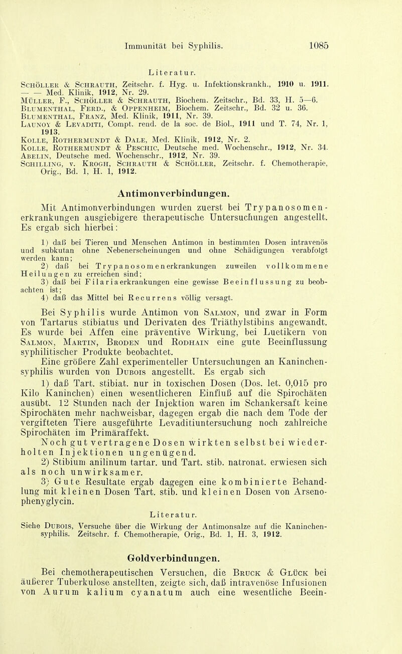 Literatur. Schöller & Schräuth, Zeitschr. f. Hyg. u. Infektionskrankh., WIO u. 1911. Med, Klinik, 1912, Nr. 29. Müller, F., Schöller & Schrauth, Biochem. Zeitschr., Bd. 33, H. 5—6. Blumenthal, Ferd., & Oppenheim, Biochem. Zeitschr., Bd. 32 u. 36. Blumenthal, Franz, Med. Klinik, 1911, Nr. 39. Launoy & Levaditi, Compt. rend. de la soc. de Biol., 1911 und T. 74, Nr. 1, 1913. Kolle, Rothermundt & Dale, Med. Klinik, 1912, Nr. 2. KoLLE, Rothermundt & Peschic, Deutsche med. Wochenschr., 1912, Nr. 34. Abelin, Deutsche med. Wochenschr., 1912, Nr. 39. Schilling, v. Kroch, Schrauth & Schöller, Zeitschr. f. Chemotherapie, Orig., Bd. 1, H. 1, 1912. Antimonverbindungen, Mit Antimonverbindungen wurden zuerst bei Trypanosomen- erkrankungen ausgiebigere tlierapeutische Untersucfiungen angestellt. Es ergab sich hierbei: 1) daß bei Tieren und Menschen Antimon in bestimmten Dosen intravenös und subkutan ohne Nebenerscheinungen und ohne Schädigungen verabfolgt werden kann; 2) daß bei Trypanosomenerkrankungen zuweilen vollkommene Heilungen zu erreichen sind; 3) daß bei Filariaerkrankungen eine gewisse Beeinflussung zu beob- achten ist; 4) daß das Mittel bei Recurrens völlig versagt. Bei Syphilis wurde Antimon von Salmon, und zwar in Form von Tartarus stibiatus und Derivaten des Triäthylstibins angewandt. Es wurde bei Affen eine präventive Wirkung, bei Luetikern von Salmon, Martin, Broden und Rodhäin eine gute Beeinflussung syphilitischer Produkte beobachtet. Eine größere Zahl experimenteller Untersuchungen an Kaninchen- syphilis wurden von Dubois angestellt. Es ergab sich 1) daß Tart. stibiat. nur in toxischen Dosen (Dos. let. 0,015 pro Kilo Kaninchen) einen wesentlicheren Einfluß auf die Spirochäten ausübt. 12 Stunden nach der Injektion waren im Schankersaft keine Spirochäten mehr nachweisbar, dagegen ergab die nach dem Tode der vergifteten Tiere ausgeführte Levaditiuntersuchung noch zahlreiche Spirochäten im Primäraffekt. Noch gut vertragene Dosen wirkten selbst bei wieder- holten Injektionen ungenügend. 2) Stibium anilinum tartar. und Tart. stib. natronat. erwiesen sich als noch unwirksamer. 3) Gute Resultate ergab dagegen eine kombinierte Behand- lung mit kleinen Dosen Tart. stib. und kleinen Dosen von Arseno- phenyglycin. Literatur. Siehe Dubois, Versuche über die Wirkung der Antimonsalze auf die Kaninchen- syphilis. Zeitschr. f. Chemotherapie, Orig., Bd. 1, H. 3, 1912. Goldverbindungen. Bei chemotherapeutischen Versuchen, die Bruck & GLticK bei äußerer Tuberkulose anstellten, zeigte sich, daß intravenöse Infusionen von Aurum kalium cyanatum auch eine wesentliche Beein-