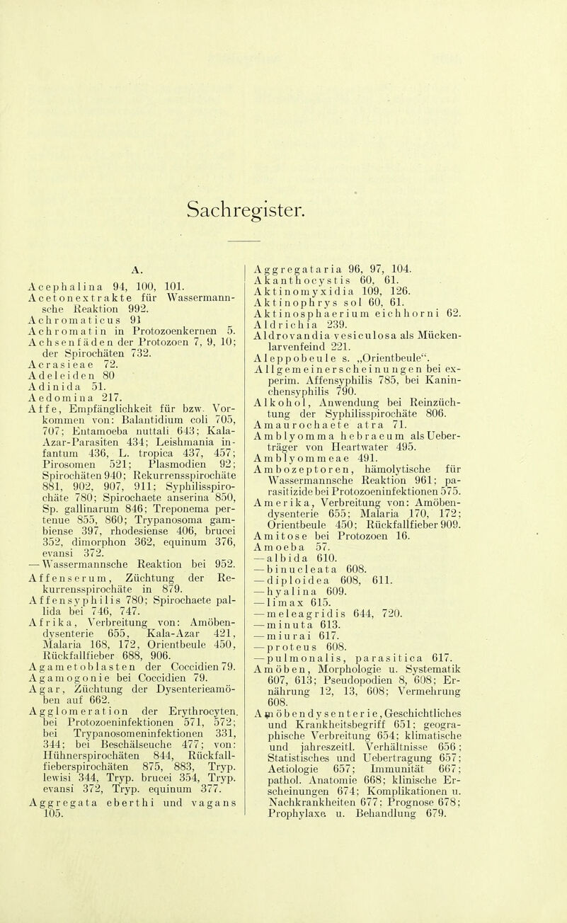Sachregister. A. Acephalina 94, 100, 101. Acetonextrakte für Wassermann- sche Reaktion 992. Achromaticus 91 A c h r o m a t i n in Protozoenkernen 5. Achsenfäden der Protozoen 7, 9, 10; der Spirochäten 732. Acrasieae 72. A d e 1 e i d e n 80 Adinida 51. Aedomina 217. Affe, Empfänglichkeit für bzw. Vor- kommen A'on: Balantidium coli 705, 707; Entamoeba nuttali 643; Kala- Azar-Parasiten 434; Leishmania in- fantum 436, L. tropica 437, 457; Pirosomen 521; Plasmodien 92; Spirochäten 940; Rekurrensspirochäte 881, 902, 907, 911; Syphilisspiro- chäte 780; Spirochaete anserina 850, Sp. gallinarum 846; Treponema per- tenue 855, 860; Trypanosoma gam- biense 397, rhodesiense 406, brucei 352, dimorphon 362, equinum 376, evansi 372. — Wassermannsche Reaktion bei 952. Affenserum, Züchtung der Re- kurrensspirochäte in 879. Affen Syphilis 780; Spirochaete pal- lida bei 746, 747. Afrika, Verbreitung von: Amöben- dysenterie 655, Kala-Azar 421, Malaria 168, 172, Orientbeule 450, Rüekfallfieber 688, 906. Agametoblasten der Coccidien 79. Agamogonie bei Coccidien 79. Agar, Züchtung der Dysenterieamö- ben auf 662. Agglomeration der Erythrocyten. bei Protozoeninfektionen 571, 572; bei Trypanosomeninfektionen 331, 344; bei Beschälseuche 477; von: Hühnerspirochäten 844, Rückfall- fieberspirochäten 875, 883, Tryp. lewisi 344, Tryp. brucei 354, Tryp. evansi 372, Tryp. equinum 377. Aggregata eberthi und vagans 105. Aggregataria 96, 97, 104. Ak an t h ocy s t i s 60, 61. Aktinomyxidia 109, 126. Aktinophrys sol 60, 61. A k t i n o s p h a e r i u m e i c h h o r n i 62. Aldrichia 239. Aldrovandia vesiculosa als Mücken- larvenfeind 221. Aleppobeule s. „Orientbeule. Allgemeinerscheinungen bei ex- perim. Affensyphilis 785, bei Kanin- chensyphilis 790. Alkohol, Anwendung bei ReLnzüch- tung der Syphilisspirochät« 806. Amaurochaete atra 71. Amblyomma hebraeum alsUeber- träger von Heartwater 495. Amblyommeae 491. Ambozeptoren, hämolytische für Wassermannsche Reaktion 961; pa- rasitizide bei Protozoeninfektionen 575. Amerika, Verbreitung von: Amöben- dysenterie 655; Malaria 170, 172; Orientbeule 450; Rückfallfieber 909. Ami tose bei Protozoen 16. Amoeba 57. — albida 610. — binucleata 608. — diploidea 608, 611. — h y a 1 i n a 609. — limax 615. — raeleagridis 644, 720. — minuta 613. — miurai 617. — Proteus 608. — pulmonalis, parasitica 617. Amöben, Morphologie u. Systematik 607, 613; Pseudopodien 8, 608; Er- nährung 12, 13, 608; Vermehrung 608. A^nöbendysenterie, Geschichtliches und Krankheitsbegriff 651; geogra- phische Verbreitung 654; klimatische und jahreszeitl. Verhältnisse 656; Statistisches und Uebertragung 657; Aetiologie 657; Immunität 667; pathol. Anatomie 668; klinische Er- scheinungen 674; Komplikationen u. Nachkrankheiten 677; Prognose 678; Prophylaxe u. Behandlung 679.