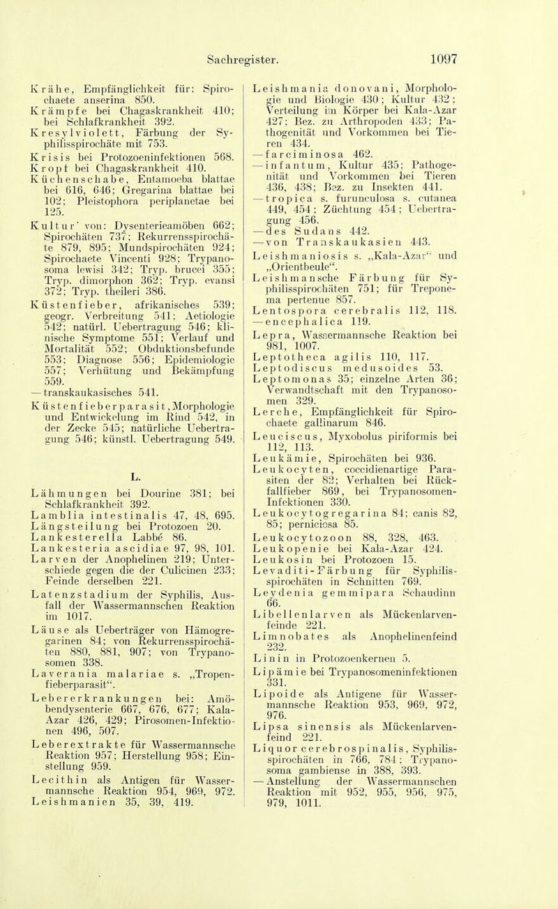 K r ä h e, Empfänglichkeit für: Spiro- chaete anserina 850. Krämpfe bei Ciiagask rankheit 410 ; bei iSchlafkrankheit 392. Kresylviolett, Färbung der Sy- philisspirochäte mit 753. K r i s i s bei Protozoeninfektionen 568. Kropf bei Chagaskrankheit 410. Küchenschabe, Entamoeba blattae bei 616, 646; Gregarina blattae bei 102; Pleistophora periplanetae bei 125. Kultur von: Dysenterieamöben 662; Spirochäten 737; Rekurrensspirochä- te 879, 895; Mundspirochäten 924; Spirochaete Vincenti 928; Trypano- soma lewisi 342; Tryp. brucei 355; Tryp. dimorphon 362; Tryp. ovansi 372; Tryp. theileri 386. Küstenfieber, afrikanisches 539; geogr. Verbreitung 541; Aetiologie 542; natürl. Uebertragung 546; kli- nische Symptome 551; Verlauf und Mortalität 552; Obduktionsbefunde 553; Diagnose 556; Epidemiologie 557; Verhütung und Bekämpfung 559. — transkaukasisches 541. Küstenfieberparasit, Morphologie und Entwickelung im Rind 542, in der Zecke 545; natürliche Uebertra- gung 546; künstl. Uebertragung 549. L. Lähmungen bei Dourine 381; bei Schlafkrankheit 392. Lamblia intestinalis 47, 48, 695. Längst eilung bei Protozoen 20. Lankesterella Labbe 86. Lankesteria ascidiae 97, 98, 101. Larven der AnophelLnen 219; Unter- schiede gegen die der Culicinen 233; Feinde derselben 221. Latenzstadium der Syphilis, Aus- fall der Wassermannschen Reaktion im 1017. Läuse als Ueberträger von Hämogre- garinen 84; von Rekurrensspirochä- ten 880, 881, 907; von Trypano- somen 338. Laverania malariae s. „Tropen- fieberparasit. Lebererkrankungen bei: Amö- bendysenterie 667, 676, 677; Kala- Azar 426, 429; Pirosomen-Infektio- nen 496, 507. Leberextrakte für Wassermannsche Reaktion 957; Herstellung 958; Em- steilung 959. Lecithin als Antigen für Wasser- mannsche Reaktion 954, 969, 972. Leishmanien 35, 39, 419. Leishmania donovani, Morpholo- gie und Biologie 430 ; Kultur 432 ; Verteilung im Körper bei Kala-Azar 427; Bez. zu Arthropoden 433; Pa- thogenität und Vorkommen bei Tie- ren 434. — farciminosa 462. — infantum, Kultur 435: Pathoge- nität und Vorkommen bei Tieren 436, 438; Bez. zu Insekten 441. — tropica s. furunculosa s. cutanea 449, 454 ; Züchtung 454; Uebertra- gung 456. — des Sudans 442. — von Transkaukasien 443. Leishmaniosis s. ,,Kala-Azar'' und „Orientbeule. L e i s h m a n sehe Färbung für Sy- philisspirochäten 751; für Trepone- ma pertenue 857. Lentospora cerebralis 112, 118. — encephalica 119. Lepra, Was.iermannsche Reaktion bei 981, 1007. Leptotheca agilis 110, 117. Leptodiscus medusoides 53. Leptomonas 35; einzelne Arten 36; Verwandtschaft mit den Trypanoso- men 329. Lerche, Empfänglichkeit für Spiro- chaete gallinarum 846. Leuciscus, Myxobolus piriformis bei 112, 113. Leukämie, Spirochäten bei 936. Leukocyten, coccidienartige Para- siten der 82; Verhalten bei Rück- fallfieber 869, bei Trypanosomen- Infektionen 330. Leukocytogregarina 84; canis 82, 85; perniciosa 85. Leukocytozoon 88, 328, 463. Leukopenie bei Kala-Azar 424. L e u k o s i n bei Protozoen 15. Levaditi-Färbung für Syphilis- spirochäten in Schnitten 769. Leydenia gemmipara Schaudinn 66. Libellenlarven als Mückenlarven- feinde 221. Limnobates als Anophelinenfeind 232. Linin in Protozoenkernen 5. L i p ä m i e bei Trypanosomeninfektionen 331. Lipoide als Antigene für Wasser- mannsche Reaktion 953, 969, 972, 976. Lipsa sinensis als Mückenlarven- feind 221. Liquor cerebrospinalis, Syphilis- spirochäten in 766, 784 ; Trypano- soma gambiense in 388, 393. — Anstellung; der Wassermannschen Reaktion mit 952, 955, 956, 975, 979, 1011.