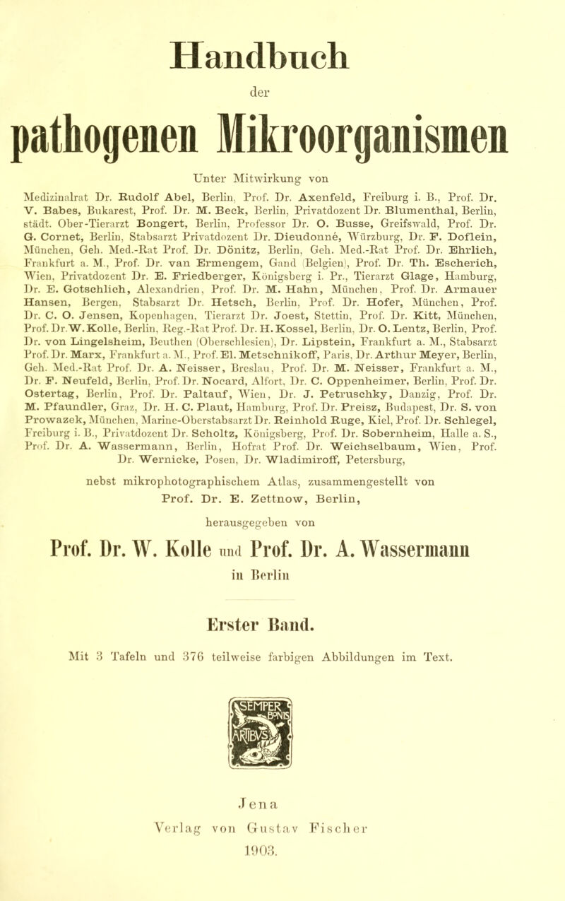 Handbuch der pathogenen Mikroorganismen Unter Mitwirkung von Medizinalrat Dr. Rudolf Abel, Berlin, Prof. Dr. Axenfeld, Freiburg i. B., Prof. Dr. V. Babes, Bukarest, Prof. Dr. M. Beck, Berlin, Privatdozent Dr. Blumenthal, Berlin, städt. Ober-Tierarzt Bongert, Berlin, Professor Dr. O. Busse, Greifswald, Prof. Dr. G. Cornet, Berlin, Stabsarzt Privatdozent Dr. Dieudonne, Würzburg, Dr. F. Doflein, München, Geh. Med.-Rat Prof. Dr. Dönitz, Berlin, Geh. Med.-Rat Prof. Dr. Ehrlich, Frankfurt a. M., Prof. Dr. van Ermengem, Gand Belgien), Prof. Dr. Th. Escherich, Wien, Privatdozent Dr. E. Friedberger, Königsberg i. Pr., Tierarzt Glage, Hamburg, Dr. E. Gotschlich, Alexandrien, Prof. Dr. M. Hahn, München, Prof. Dr. Armauer Hansen, Bergen, Stabsarzt Dr. Hetsch, Berlin, Prof. Dr. Hofer, München, Prof. Dr. C. O. Jensen, Kopenhagen, Tierarzt Dr. Joest, Stettin, Prof. Dr. Kitt, München, Prof. Dr.W.Kolle, Berlin, Reg.-Pv.at Prof. Dr. H. Kossel, Berlin, Dr. O. Lentz, Berlin, Prof. Dr. von Lingelsheim, Beutlien (Obcrschlcsicn), Dr. Lipstein, Frankfurt a. M., Stabsarzt Prof. Dr. Marx, Frankfurt a. M., Prof. El. Metschnikoff, Paris, Dr. Arthur Meyer, Berlin, Geh. Med.-Rat Prof. Dr. A. Neisser, Breslau, Prof. Dr. M. Neisser, Frankfurt a. M., Dr. F. Neufeld, Berlin, Prof. Dr. Nocard, Alfort, Dr. C. Oppenheimer, Berlin, Prof. Dr. Ostertag, Berlin, Prof. Dr. Paltauf, Wien, Dr. J. Petruschky, Danzig, Prof. Dr. M. Pfaundler, Graz, Dr. H. C. Plaut, Hamburg, Prof. Dr. Preisz, Budapest, Dr. S. von Prowazek, München, Marine-Oberstabsarzt Dr. Reinhold Rüge, Kiel, Prof. Dr. Schlegel, Freiburg i. B., Privatdozent Dr. Scholtz, Königsberg, Prof. Dr. Sobernheim, Halle a. S., Prof. Dr. A. Wassermann, Berlin, Hofrat Prof. Dr. Weichselbaum, Wien, Prof. Dr. Wernicke, Posen, Dr. Wladimiroff, Petersburg, nebst mikrophotographischem Atlas, zusammengestellt von Prof. Dr. E. Zettnow, Berlin, herausgegeben von Prof. Dr. W. Kolle imd Prof. l)r. A. Wassermann in Eerlin Erster Band. Mit 3 Tafeln und 376 teilweise farbigen Abbildungen im Text. J e n a Verlag von Gustav PUsclier